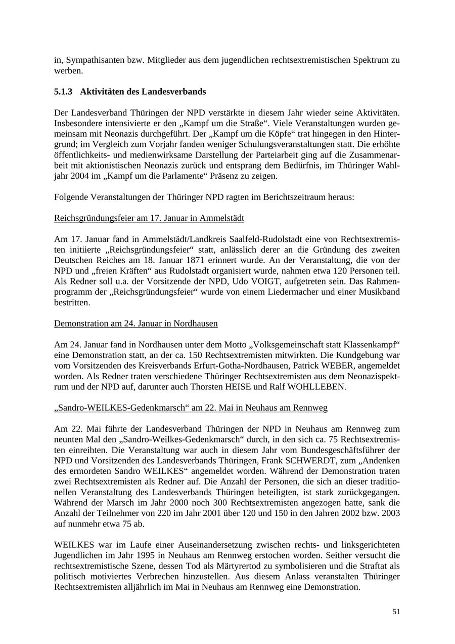 in, Sympathisanten bzw. Mitglieder aus dem jugendlichen rechtsextremistischen Spektrum zu werben. 5.1.3 Aktivitäten des Landesverbands Der Landesverband Thüringen der NPD verstärkte in diesem Jahr wieder seine Aktivitäten. Insbesondere intensivierte er den "Kampf um die Straße". Viele Veranstaltungen wurden gemeinsam mit Neonazis durchgeführt. Der "Kampf um die Köpfe" trat hingegen in den Hintergrund; im Vergleich zum Vorjahr fanden weniger Schulungsveranstaltungen statt. Die erhöhte öffentlichkeitsund medienwirksame Darstellung der Parteiarbeit ging auf die Zusammenarbeit mit aktionistischen Neonazis zurück und entsprang dem Bedürfnis, im Thüringer Wahljahr 2004 im "Kampf um die Parlamente" Präsenz zu zeigen. Folgende Veranstaltungen der Thüringer NPD ragten im Berichtszeitraum heraus: Reichsgründungsfeier am 17. Januar in Ammelstädt Am 17. Januar fand in Ammelstädt/Landkreis Saalfeld-Rudolstadt eine von Rechtsextremisten initiierte "Reichsgründungsfeier" statt, anlässlich derer an die Gründung des zweiten Deutschen Reiches am 18. Januar 1871 erinnert wurde. An der Veranstaltung, die von der NPD und "freien Kräften" aus Rudolstadt organisiert wurde, nahmen etwa 120 Personen teil. Als Redner soll u.a. der Vorsitzende der NPD, Udo VOIGT, aufgetreten sein. Das Rahmenprogramm der "Reichsgründungsfeier" wurde von einem Liedermacher und einer Musikband bestritten. Demonstration am 24. Januar in Nordhausen Am 24. Januar fand in Nordhausen unter dem Motto "Volksgemeinschaft statt Klassenkampf" eine Demonstration statt, an der ca. 150 Rechtsextremisten mitwirkten. Die Kundgebung war vom Vorsitzenden des Kreisverbands Erfurt-Gotha-Nordhausen, Patrick WEBER, angemeldet worden. Als Redner traten verschiedene Thüringer Rechtsextremisten aus dem Neonazispektrum und der NPD auf, darunter auch Thorsten HEISE und Ralf WOHLLEBEN. "Sandro-WEILKES-Gedenkmarsch" am 22. Mai in Neuhaus am Rennweg Am 22. Mai führte der Landesverband Thüringen der NPD in Neuhaus am Rennweg zum neunten Mal den "Sandro-Weilkes-Gedenkmarsch" durch, in den sich ca. 75 Rechtsextremisten einreihten. Die Veranstaltung war auch in diesem Jahr vom Bundesgeschäftsführer der NPD und Vorsitzenden des Landesverbands Thüringen, Frank SCHWERDT, zum "Andenken des ermordeten Sandro WEILKES" angemeldet worden. Während der Demonstration traten zwei Rechtsextremisten als Redner auf. Die Anzahl der Personen, die sich an dieser traditionellen Veranstaltung des Landesverbands Thüringen beteiligten, ist stark zurückgegangen. Während der Marsch im Jahr 2000 noch 300 Rechtsextremisten angezogen hatte, sank die Anzahl der Teilnehmer von 220 im Jahr 2001 über 120 und 150 in den Jahren 2002 bzw. 2003 auf nunmehr etwa 75 ab. WEILKES war im Laufe einer Auseinandersetzung zwischen rechtsund linksgerichteten Jugendlichen im Jahr 1995 in Neuhaus am Rennweg erstochen worden. Seither versucht die rechtsextremistische Szene, dessen Tod als Märtyrertod zu symbolisieren und die Straftat als politisch motiviertes Verbrechen hinzustellen. Aus diesem Anlass veranstalten Thüringer Rechtsextremisten alljährlich im Mai in Neuhaus am Rennweg eine Demonstration. 51