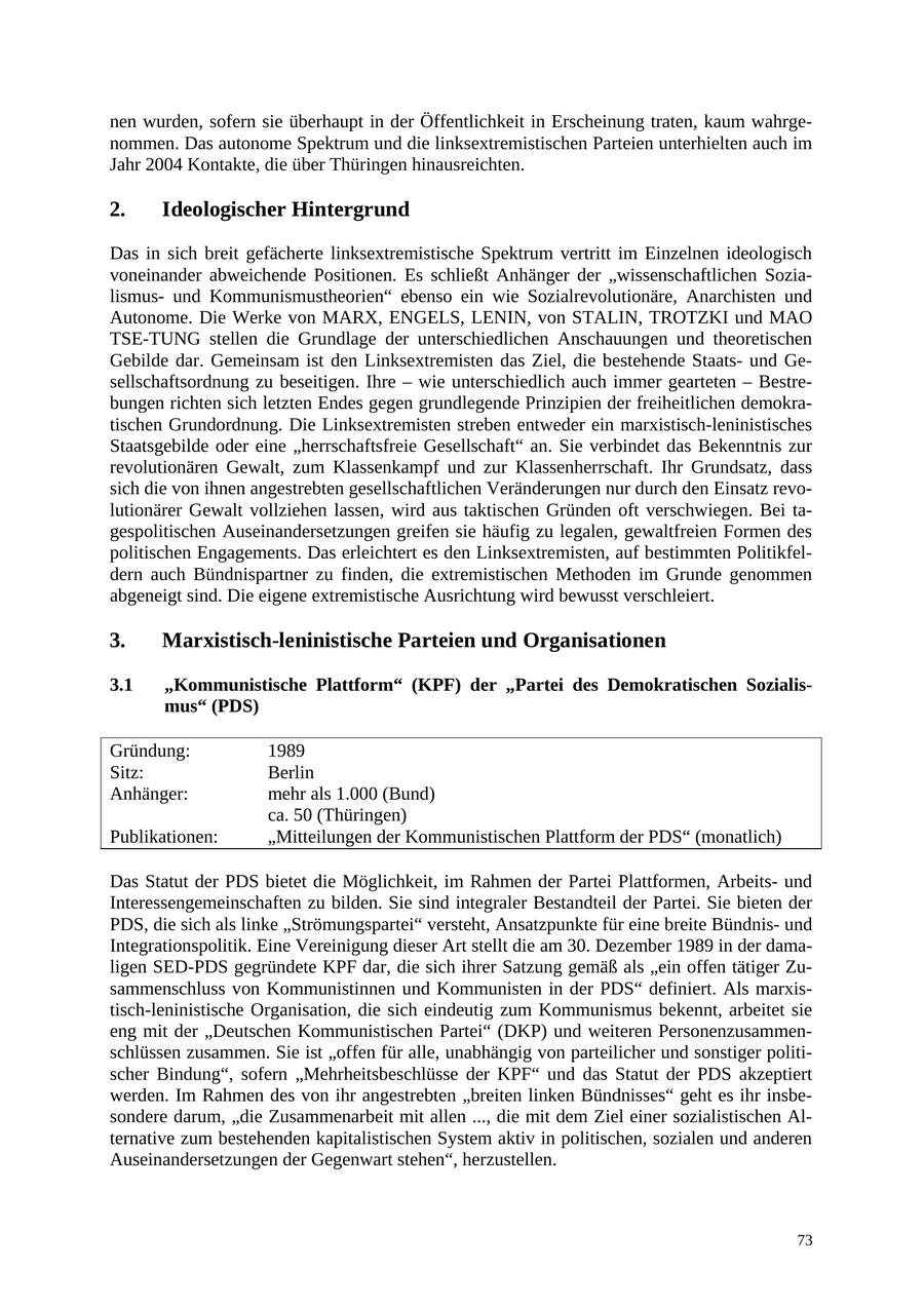 nen wurden, sofern sie überhaupt in der Öffentlichkeit in Erscheinung traten, kaum wahrgenommen. Das autonome Spektrum und die linksextremistischen Parteien unterhielten auch im Jahr 2004 Kontakte, die über Thüringen hinausreichten. 2. Ideologischer Hintergrund Das in sich breit gefächerte linksextremistische Spektrum vertritt im Einzelnen ideologisch voneinander abweichende Positionen. Es schließt Anhänger der "wissenschaftlichen Sozialismusund Kommunismustheorien" ebenso ein wie Sozialrevolutionäre, Anarchisten und Autonome. Die Werke von MARX, ENGELS, LENIN, von STALIN, TROTZKI und MAO TSE-TUNG stellen die Grundlage der unterschiedlichen Anschauungen und theoretischen Gebilde dar. Gemeinsam ist den Linksextremisten das Ziel, die bestehende Staatsund Gesellschaftsordnung zu beseitigen. Ihre - wie unterschiedlich auch immer gearteten - Bestrebungen richten sich letzten Endes gegen grundlegende Prinzipien der freiheitlichen demokratischen Grundordnung. Die Linksextremisten streben entweder ein marxistisch-leninistisches Staatsgebilde oder eine "herrschaftsfreie Gesellschaft" an. Sie verbindet das Bekenntnis zur revolutionären Gewalt, zum Klassenkampf und zur Klassenherrschaft. Ihr Grundsatz, dass sich die von ihnen angestrebten gesellschaftlichen Veränderungen nur durch den Einsatz revolutionärer Gewalt vollziehen lassen, wird aus taktischen Gründen oft verschwiegen. Bei tagespolitischen Auseinandersetzungen greifen sie häufig zu legalen, gewaltfreien Formen des politischen Engagements. Das erleichtert es den Linksextremisten, auf bestimmten Politikfeldern auch Bündnispartner zu finden, die extremistischen Methoden im Grunde genommen abgeneigt sind. Die eigene extremistische Ausrichtung wird bewusst verschleiert. 3. Marxistisch-leninistische Parteien und Organisationen 3.1 "Kommunistische Plattform" (KPF) der "Partei des Demokratischen Sozialismus" (PDS) Gründung: 1989 Sitz: Berlin Anhänger: mehr als 1.000 (Bund) ca. 50 (Thüringen) Publikationen: "Mitteilungen der Kommunistischen Plattform der PDS" (monatlich) Das Statut der PDS bietet die Möglichkeit, im Rahmen der Partei Plattformen, Arbeitsund Interessengemeinschaften zu bilden. Sie sind integraler Bestandteil der Partei. Sie bieten der PDS, die sich als linke "Strömungspartei" versteht, Ansatzpunkte für eine breite Bündnisund Integrationspolitik. Eine Vereinigung dieser Art stellt die am 30. Dezember 1989 in der damaligen SED-PDS gegründete KPF dar, die sich ihrer Satzung gemäß als "ein offen tätiger Zusammenschluss von Kommunistinnen und Kommunisten in der PDS" definiert. Als marxistisch-leninistische Organisation, die sich eindeutig zum Kommunismus bekennt, arbeitet sie eng mit der "Deutschen Kommunistischen Partei" (DKP) und weiteren Personenzusammenschlüssen zusammen. Sie ist "offen für alle, unabhängig von parteilicher und sonstiger politischer Bindung", sofern "Mehrheitsbeschlüsse der KPF" und das Statut der PDS akzeptiert werden. Im Rahmen des von ihr angestrebten "breiten linken Bündnisses" geht es ihr insbesondere darum, "die Zusammenarbeit mit allen ..., die mit dem Ziel einer sozialistischen Alternative zum bestehenden kapitalistischen System aktiv in politischen, sozialen und anderen Auseinandersetzungen der Gegenwart stehen", herzustellen. 73