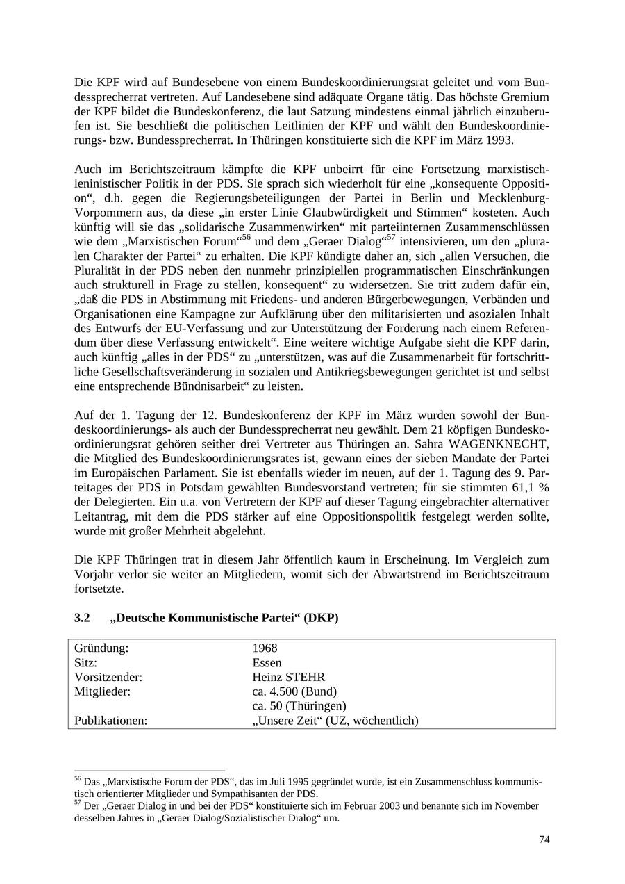 Die KPF wird auf Bundesebene von einem Bundeskoordinierungsrat geleitet und vom Bundessprecherrat vertreten. Auf Landesebene sind adäquate Organe tätig. Das höchste Gremium der KPF bildet die Bundeskonferenz, die laut Satzung mindestens einmal jährlich einzuberufen ist. Sie beschließt die politischen Leitlinien der KPF und wählt den Bundeskoordinierungsbzw. Bundessprecherrat. In Thüringen konstituierte sich die KPF im März 1993. Auch im Berichtszeitraum kämpfte die KPF unbeirrt für eine Fortsetzung marxistischleninistischer Politik in der PDS. Sie sprach sich wiederholt für eine "konsequente Opposition", d.h. gegen die Regierungsbeteiligungen der Partei in Berlin und MecklenburgVorpommern aus, da diese "in erster Linie Glaubwürdigkeit und Stimmen" kosteten. Auch künftig will sie das "solidarische Zusammenwirken" mit parteiinternen Zusammenschlüssen wie dem "Marxistischen Forum"56 und dem "Geraer Dialog"57 intensivieren, um den "pluralen Charakter der Partei" zu erhalten. Die KPF kündigte daher an, sich "allen Versuchen, die Pluralität in der PDS neben den nunmehr prinzipiellen programmatischen Einschränkungen auch strukturell in Frage zu stellen, konsequent" zu widersetzen. Sie tritt zudem dafür ein, "daß die PDS in Abstimmung mit Friedensund anderen Bürgerbewegungen, Verbänden und Organisationen eine Kampagne zur Aufklärung über den militarisierten und asozialen Inhalt des Entwurfs der EU-Verfassung und zur Unterstützung der Forderung nach einem Referendum über diese Verfassung entwickelt". Eine weitere wichtige Aufgabe sieht die KPF darin, auch künftig "alles in der PDS" zu "unterstützen, was auf die Zusammenarbeit für fortschrittliche Gesellschaftsveränderung in sozialen und Antikriegsbewegungen gerichtet ist und selbst eine entsprechende Bündnisarbeit" zu leisten. Auf der 1. Tagung der 12. Bundeskonferenz der KPF im März wurden sowohl der Bundeskoordinierungsals auch der Bundessprecherrat neu gewählt. Dem 21 köpfigen Bundeskoordinierungsrat gehören seither drei Vertreter aus Thüringen an. Sahra WAGENKNECHT, die Mitglied des Bundeskoordinierungsrates ist, gewann eines der sieben Mandate der Partei im Europäischen Parlament. Sie ist ebenfalls wieder im neuen, auf der 1. Tagung des 9. Parteitages der PDS in Potsdam gewählten Bundesvorstand vertreten; für sie stimmten 61,1 % der Delegierten. Ein u.a. von Vertretern der KPF auf dieser Tagung eingebrachter alternativer Leitantrag, mit dem die PDS stärker auf eine Oppositionspolitik festgelegt werden sollte, wurde mit großer Mehrheit abgelehnt. Die KPF Thüringen trat in diesem Jahr öffentlich kaum in Erscheinung. Im Vergleich zum Vorjahr verlor sie weiter an Mitgliedern, womit sich der Abwärtstrend im Berichtszeitraum fortsetzte. 3.2 "Deutsche Kommunistische Partei" (DKP) Gründung: 1968 Sitz: Essen Vorsitzender: Heinz STEHR Mitglieder: ca. 4.500 (Bund) ca. 50 (Thüringen) Publikationen: "Unsere Zeit" (UZ, wöchentlich) 56 Das "Marxistische Forum der PDS", das im Juli 1995 gegründet wurde, ist ein Zusammenschluss kommunistisch orientierter Mitglieder und Sympathisanten der PDS. 57 Der "Geraer Dialog in und bei der PDS" konstituierte sich im Februar 2003 und benannte sich im November desselben Jahres in "Geraer Dialog/Sozialistischer Dialog" um. 74