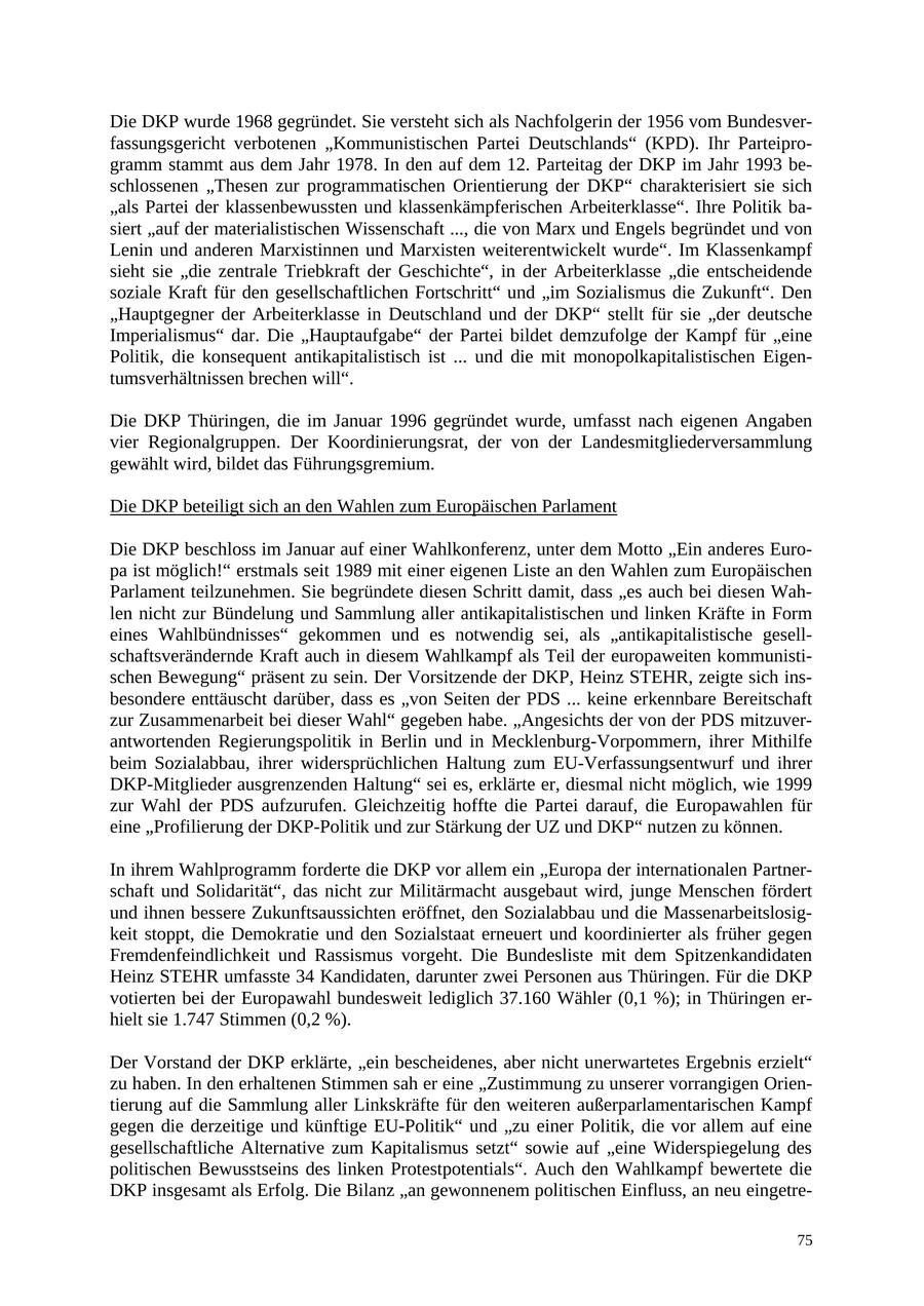 Die DKP wurde 1968 gegründet. Sie versteht sich als Nachfolgerin der 1956 vom Bundesverfassungsgericht verbotenen "Kommunistischen Partei Deutschlands" (KPD). Ihr Parteiprogramm stammt aus dem Jahr 1978. In den auf dem 12. Parteitag der DKP im Jahr 1993 beschlossenen "Thesen zur programmatischen Orientierung der DKP" charakterisiert sie sich "als Partei der klassenbewussten und klassenkämpferischen Arbeiterklasse". Ihre Politik basiert "auf der materialistischen Wissenschaft ..., die von Marx und Engels begründet und von Lenin und anderen Marxistinnen und Marxisten weiterentwickelt wurde". Im Klassenkampf sieht sie "die zentrale Triebkraft der Geschichte", in der Arbeiterklasse "die entscheidende soziale Kraft für den gesellschaftlichen Fortschritt" und "im Sozialismus die Zukunft". Den "Hauptgegner der Arbeiterklasse in Deutschland und der DKP" stellt für sie "der deutsche Imperialismus" dar. Die "Hauptaufgabe" der Partei bildet demzufolge der Kampf für "eine Politik, die konsequent antikapitalistisch ist ... und die mit monopolkapitalistischen Eigentumsverhältnissen brechen will". Die DKP Thüringen, die im Januar 1996 gegründet wurde, umfasst nach eigenen Angaben vier Regionalgruppen. Der Koordinierungsrat, der von der Landesmitgliederversammlung gewählt wird, bildet das Führungsgremium. Die DKP beteiligt sich an den Wahlen zum Europäischen Parlament Die DKP beschloss im Januar auf einer Wahlkonferenz, unter dem Motto "Ein anderes Europa ist möglich!" erstmals seit 1989 mit einer eigenen Liste an den Wahlen zum Europäischen Parlament teilzunehmen. Sie begründete diesen Schritt damit, dass "es auch bei diesen Wahlen nicht zur Bündelung und Sammlung aller antikapitalistischen und linken Kräfte in Form eines Wahlbündnisses" gekommen und es notwendig sei, als "antikapitalistische gesellschaftsverändernde Kraft auch in diesem Wahlkampf als Teil der europaweiten kommunistischen Bewegung" präsent zu sein. Der Vorsitzende der DKP, Heinz STEHR, zeigte sich insbesondere enttäuscht darüber, dass es "von Seiten der PDS ... keine erkennbare Bereitschaft zur Zusammenarbeit bei dieser Wahl" gegeben habe. "Angesichts der von der PDS mitzuverantwortenden Regierungspolitik in Berlin und in Mecklenburg-Vorpommern, ihrer Mithilfe beim Sozialabbau, ihrer widersprüchlichen Haltung zum EU-Verfassungsentwurf und ihrer DKP-Mitglieder ausgrenzenden Haltung" sei es, erklärte er, diesmal nicht möglich, wie 1999 zur Wahl der PDS aufzurufen. Gleichzeitig hoffte die Partei darauf, die Europawahlen für eine "Profilierung der DKP-Politik und zur Stärkung der UZ und DKP" nutzen zu können. In ihrem Wahlprogramm forderte die DKP vor allem ein "Europa der internationalen Partnerschaft und Solidarität", das nicht zur Militärmacht ausgebaut wird, junge Menschen fördert und ihnen bessere Zukunftsaussichten eröffnet, den Sozialabbau und die Massenarbeitslosigkeit stoppt, die Demokratie und den Sozialstaat erneuert und koordinierter als früher gegen Fremdenfeindlichkeit und Rassismus vorgeht. Die Bundesliste mit dem Spitzenkandidaten Heinz STEHR umfasste 34 Kandidaten, darunter zwei Personen aus Thüringen. Für die DKP votierten bei der Europawahl bundesweit lediglich 37.160 Wähler (0,1 %); in Thüringen erhielt sie 1.747 Stimmen (0,2 %). Der Vorstand der DKP erklärte, "ein bescheidenes, aber nicht unerwartetes Ergebnis erzielt" zu haben. In den erhaltenen Stimmen sah er eine "Zustimmung zu unserer vorrangigen Orientierung auf die Sammlung aller Linkskräfte für den weiteren außerparlamentarischen Kampf gegen die derzeitige und künftige EU-Politik" und "zu einer Politik, die vor allem auf eine gesellschaftliche Alternative zum Kapitalismus setzt" sowie auf "eine Widerspiegelung des politischen Bewusstseins des linken Protestpotentials". Auch den Wahlkampf bewertete die DKP insgesamt als Erfolg. Die Bilanz "an gewonnenem politischen Einfluss, an neu eingetre75