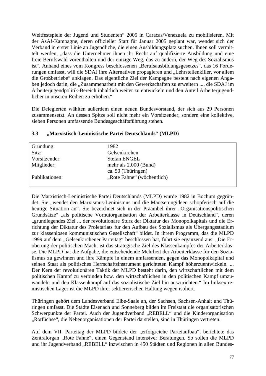 Weltfestspiele der Jugend und Studenten" 2005 in Caracas/Venezuela zu mobilisieren. Mit der AsA!-Kampagne, deren offizieller Start für Januar 2005 geplant war, wendet sich der Verband in erster Linie an Jugendliche, die einen Ausbildungsplatz suchen. Ihnen soll vermittelt werden, "dass die Unternehmer ihnen ihr Recht auf qualifizierte Ausbildung und eine freie Berufswahl vorenthalten und der einzige Weg, das zu ändern, der Weg des Sozialismus ist". Anhand eines vom Kongress beschlossenen "Berufsausbildungsgesetzes", das 16 Forderungen umfasst, will die SDAJ ihre Alternativen propagieren und "Lehrstellenkiller, vor allem die Großbetriebe" anklagen. Das eigentliche Ziel der Kampagne besteht nach eigenen Angaben jedoch darin, die "Zusammenarbeit mit den Gewerkschaften zu erweitern ..., die SDAJ im Arbeiterjugendpolitik-Bereich inhaltlich weiter zu entwickeln und den Anteil Arbeiterjugendlicher in unseren Reihen zu erhöhen." Die Delegierten wählten außerdem einen neuen Bundesvorstand, der sich aus 29 Personen zusammensetzt. An dessen Spitze soll nicht mehr ein Vorsitzender, sondern eine kollektive, sieben Personen umfassende Bundesgeschäftsführung stehen. 3.3 "Marxistisch-Leninistische Partei Deutschlands" (MLPD) Gründung: 1982 Sitz: Gelsenkirchen Vorsitzender: Stefan ENGEL Mitglieder: mehr als 2.000 (Bund) ca. 50 (Thüringen) Publikationen: "Rote Fahne" (wöchentlich) Die Marxistisch-Leninistische Partei Deutschlands (MLPD) wurde 1982 in Bochum gegründet. Sie "wendet den Marxismus-Leninismus und die Maotsetungideen schöpferisch auf die heutige Situation an". Sie bezeichnet sich in der Präambel ihrer "Organisationspolitischen Grundsätze" "als politische Vorhutorganisation der Arbeiterklasse in Deutschland", deren "grundlegendes Ziel ... der revolutionäre Sturz der Diktatur des Monopolkapitals und die Errichtung der Diktatur des Proletariats für den Aufbau des Sozialismus als Übergangsstadium zur klassenlosen kommunistischen Gesellschaft" bildet. In ihrem Programm, das die MLPD 1999 auf dem "Gelsenkirchener Parteitag" beschlossen hat, führt sie ergänzend aus: "Die Eroberung der politischen Macht ist das strategische Ziel des Klassenkampfes der Arbeiterklasse. Die MLPD hat die Aufgabe, die entscheidende Mehrheit der Arbeiterklasse für den Sozialismus zu gewinnen und ihre Kämpfe in einem umfassenden, gegen das Monopolkapital und seinen Staat als politisches Herrschaftsinstrument gerichteten Kampf höherzuentwickeln. ... Der Kern der revolutionären Taktik der MLPD besteht darin, den wirtschaftlichen mit dem politischen Kampf zu verbinden bzw. den wirtschaftlichen in den politischen Kampf umzuwandeln und den Klassenkampf auf das sozialistische Ziel hin auszurichten." Im linksextremistischen Lager ist die MLPD ihrer sektiererischen Haltung wegen isoliert. Thüringen gehört dem Landesverband Elbe-Saale an, der Sachsen, Sachsen-Anhalt und Thüringen umfasst. Die Städte Eisenach und Sonneberg bilden im Freistaat die organisatorischen Schwerpunkte der Partei. Auch der Jugendverband "REBELL" und die Kinderorganisation "Rotfüchse", die Nebenorganisationen der Partei darstellen, sind in Thüringen vertreten. Auf dem VII. Parteitag der MLPD bildete der "erfolgreiche Parteiaufbau", berichtete das Zentralorgan "Rote Fahne", einen Gegenstand intensiver Beratungen. So sollen die MLPD und ihr Jugendverband "REBELL" inzwischen in 450 Städten und Regionen in allen Bundes77