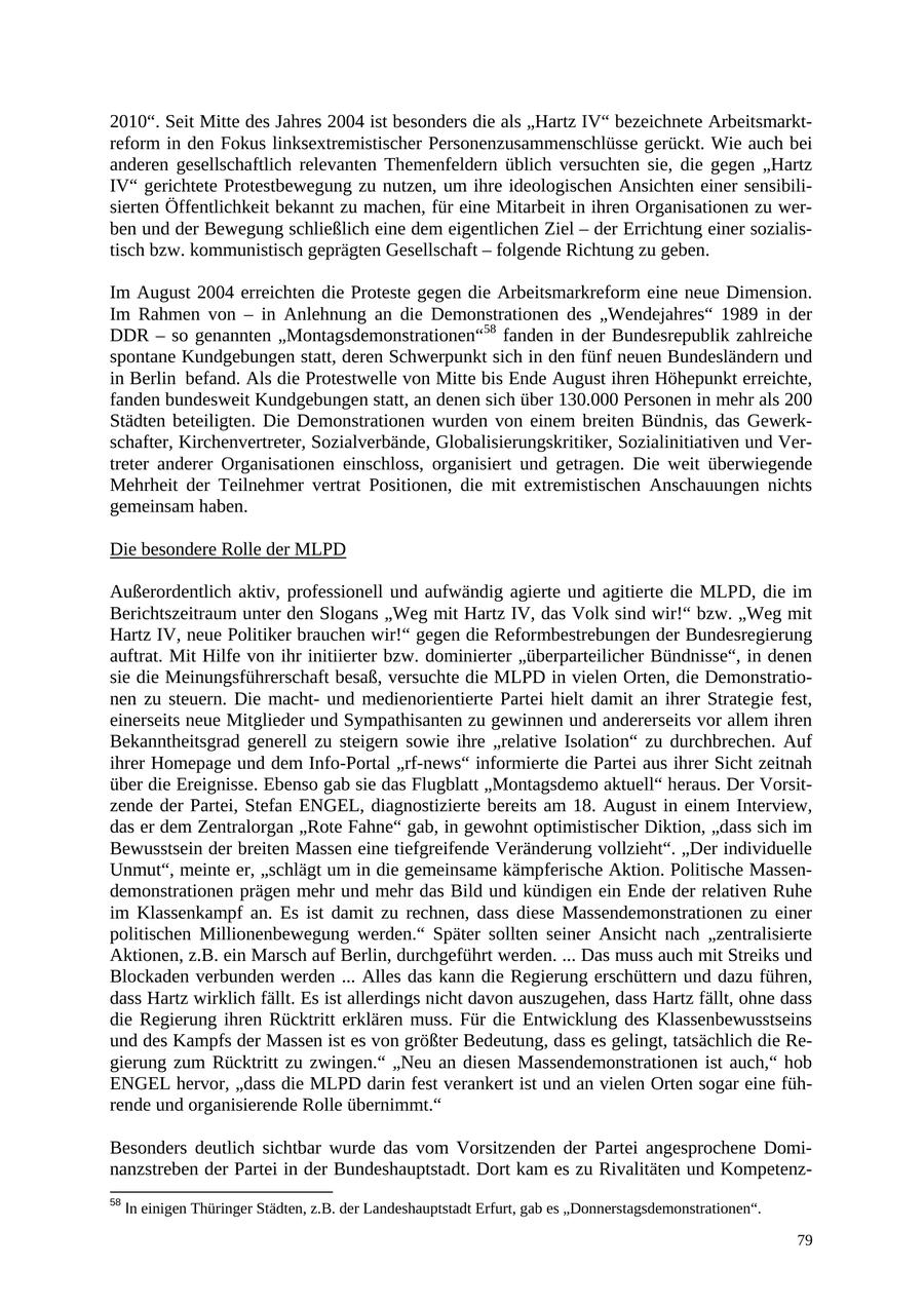 2010". Seit Mitte des Jahres 2004 ist besonders die als "Hartz IV" bezeichnete Arbeitsmarktreform in den Fokus linksextremistischer Personenzusammenschlüsse gerückt. Wie auch bei anderen gesellschaftlich relevanten Themenfeldern üblich versuchten sie, die gegen "Hartz IV" gerichtete Protestbewegung zu nutzen, um ihre ideologischen Ansichten einer sensibilisierten Öffentlichkeit bekannt zu machen, für eine Mitarbeit in ihren Organisationen zu werben und der Bewegung schließlich eine dem eigentlichen Ziel - der Errichtung einer sozialistisch bzw. kommunistisch geprägten Gesellschaft - folgende Richtung zu geben. Im August 2004 erreichten die Proteste gegen die Arbeitsmarkreform eine neue Dimension. Im Rahmen von - in Anlehnung an die Demonstrationen des "Wendejahres" 1989 in der DDR - so genannten "Montagsdemonstrationen"58 fanden in der Bundesrepublik zahlreiche spontane Kundgebungen statt, deren Schwerpunkt sich in den fünf neuen Bundesländern und in Berlin befand. Als die Protestwelle von Mitte bis Ende August ihren Höhepunkt erreichte, fanden bundesweit Kundgebungen statt, an denen sich über 130.000 Personen in mehr als 200 Städten beteiligten. Die Demonstrationen wurden von einem breiten Bündnis, das Gewerkschafter, Kirchenvertreter, Sozialverbände, Globalisierungskritiker, Sozialinitiativen und Vertreter anderer Organisationen einschloss, organisiert und getragen. Die weit überwiegende Mehrheit der Teilnehmer vertrat Positionen, die mit extremistischen Anschauungen nichts gemeinsam haben. Die besondere Rolle der MLPD Außerordentlich aktiv, professionell und aufwändig agierte und agitierte die MLPD, die im Berichtszeitraum unter den Slogans "Weg mit Hartz IV, das Volk sind wir!" bzw. "Weg mit Hartz IV, neue Politiker brauchen wir!" gegen die Reformbestrebungen der Bundesregierung auftrat. Mit Hilfe von ihr initiierter bzw. dominierter "überparteilicher Bündnisse", in denen sie die Meinungsführerschaft besaß, versuchte die MLPD in vielen Orten, die Demonstrationen zu steuern. Die machtund medienorientierte Partei hielt damit an ihrer Strategie fest, einerseits neue Mitglieder und Sympathisanten zu gewinnen und andererseits vor allem ihren Bekanntheitsgrad generell zu steigern sowie ihre "relative Isolation" zu durchbrechen. Auf ihrer Homepage und dem Info-Portal "rf-news" informierte die Partei aus ihrer Sicht zeitnah über die Ereignisse. Ebenso gab sie das Flugblatt "Montagsdemo aktuell" heraus. Der Vorsitzende der Partei, Stefan ENGEL, diagnostizierte bereits am 18. August in einem Interview, das er dem Zentralorgan "Rote Fahne" gab, in gewohnt optimistischer Diktion, "dass sich im Bewusstsein der breiten Massen eine tiefgreifende Veränderung vollzieht". "Der individuelle Unmut", meinte er, "schlägt um in die gemeinsame kämpferische Aktion. Politische Massendemonstrationen prägen mehr und mehr das Bild und kündigen ein Ende der relativen Ruhe im Klassenkampf an. Es ist damit zu rechnen, dass diese Massendemonstrationen zu einer politischen Millionenbewegung werden." Später sollten seiner Ansicht nach "zentralisierte Aktionen, z.B. ein Marsch auf Berlin, durchgeführt werden. ... Das muss auch mit Streiks und Blockaden verbunden werden ... Alles das kann die Regierung erschüttern und dazu führen, dass Hartz wirklich fällt. Es ist allerdings nicht davon auszugehen, dass Hartz fällt, ohne dass die Regierung ihren Rücktritt erklären muss. Für die Entwicklung des Klassenbewusstseins und des Kampfs der Massen ist es von größter Bedeutung, dass es gelingt, tatsächlich die Regierung zum Rücktritt zu zwingen." "Neu an diesen Massendemonstrationen ist auch," hob ENGEL hervor, "dass die MLPD darin fest verankert ist und an vielen Orten sogar eine führende und organisierende Rolle übernimmt." Besonders deutlich sichtbar wurde das vom Vorsitzenden der Partei angesprochene Dominanzstreben der Partei in der Bundeshauptstadt. Dort kam es zu Rivalitäten und Kompetenz58 In einigen Thüringer Städten, z.B. der Landeshauptstadt Erfurt, gab es "Donnerstagsdemonstrationen". 79