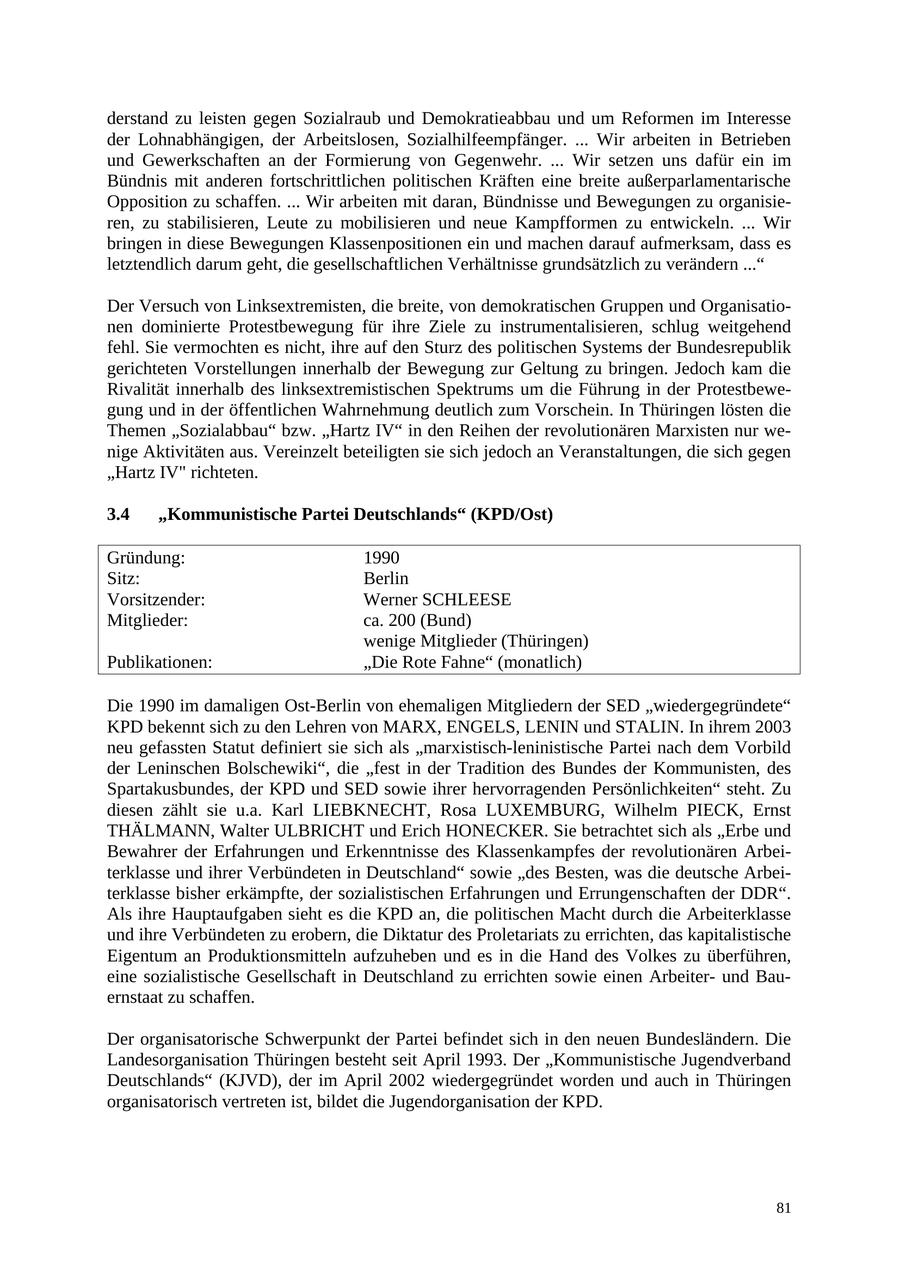 derstand zu leisten gegen Sozialraub und Demokratieabbau und um Reformen im Interesse der Lohnabhängigen, der Arbeitslosen, Sozialhilfeempfänger. ... Wir arbeiten in Betrieben und Gewerkschaften an der Formierung von Gegenwehr. ... Wir setzen uns dafür ein im Bündnis mit anderen fortschrittlichen politischen Kräften eine breite außerparlamentarische Opposition zu schaffen. ... Wir arbeiten mit daran, Bündnisse und Bewegungen zu organisieren, zu stabilisieren, Leute zu mobilisieren und neue Kampfformen zu entwickeln. ... Wir bringen in diese Bewegungen Klassenpositionen ein und machen darauf aufmerksam, dass es letztendlich darum geht, die gesellschaftlichen Verhältnisse grundsätzlich zu verändern ..." Der Versuch von Linksextremisten, die breite, von demokratischen Gruppen und Organisationen dominierte Protestbewegung für ihre Ziele zu instrumentalisieren, schlug weitgehend fehl. Sie vermochten es nicht, ihre auf den Sturz des politischen Systems der Bundesrepublik gerichteten Vorstellungen innerhalb der Bewegung zur Geltung zu bringen. Jedoch kam die Rivalität innerhalb des linksextremistischen Spektrums um die Führung in der Protestbewegung und in der öffentlichen Wahrnehmung deutlich zum Vorschein. In Thüringen lösten die Themen "Sozialabbau" bzw. "Hartz IV" in den Reihen der revolutionären Marxisten nur wenige Aktivitäten aus. Vereinzelt beteiligten sie sich jedoch an Veranstaltungen, die sich gegen "Hartz IV" richteten. 3.4 "Kommunistische Partei Deutschlands" (KPD/Ost) Gründung: 1990 Sitz: Berlin Vorsitzender: Werner SCHLEESE Mitglieder: ca. 200 (Bund) wenige Mitglieder (Thüringen) Publikationen: "Die Rote Fahne" (monatlich) Die 1990 im damaligen Ost-Berlin von ehemaligen Mitgliedern der SED "wiedergegründete" KPD bekennt sich zu den Lehren von MARX, ENGELS, LENIN und STALIN. In ihrem 2003 neu gefassten Statut definiert sie sich als "marxistisch-leninistische Partei nach dem Vorbild der Leninschen Bolschewiki", die "fest in der Tradition des Bundes der Kommunisten, des Spartakusbundes, der KPD und SED sowie ihrer hervorragenden Persönlichkeiten" steht. Zu diesen zählt sie u.a. Karl LIEBKNECHT, Rosa LUXEMBURG, Wilhelm PIECK, Ernst THÄLMANN, Walter ULBRICHT und Erich HONECKER. Sie betrachtet sich als "Erbe und Bewahrer der Erfahrungen und Erkenntnisse des Klassenkampfes der revolutionären Arbeiterklasse und ihrer Verbündeten in Deutschland" sowie "des Besten, was die deutsche Arbeiterklasse bisher erkämpfte, der sozialistischen Erfahrungen und Errungenschaften der DDR". Als ihre Hauptaufgaben sieht es die KPD an, die politischen Macht durch die Arbeiterklasse und ihre Verbündeten zu erobern, die Diktatur des Proletariats zu errichten, das kapitalistische Eigentum an Produktionsmitteln aufzuheben und es in die Hand des Volkes zu überführen, eine sozialistische Gesellschaft in Deutschland zu errichten sowie einen Arbeiterund Bauernstaat zu schaffen. Der organisatorische Schwerpunkt der Partei befindet sich in den neuen Bundesländern. Die Landesorganisation Thüringen besteht seit April 1993. Der "Kommunistische Jugendverband Deutschlands" (KJVD), der im April 2002 wiedergegründet worden und auch in Thüringen organisatorisch vertreten ist, bildet die Jugendorganisation der KPD. 81