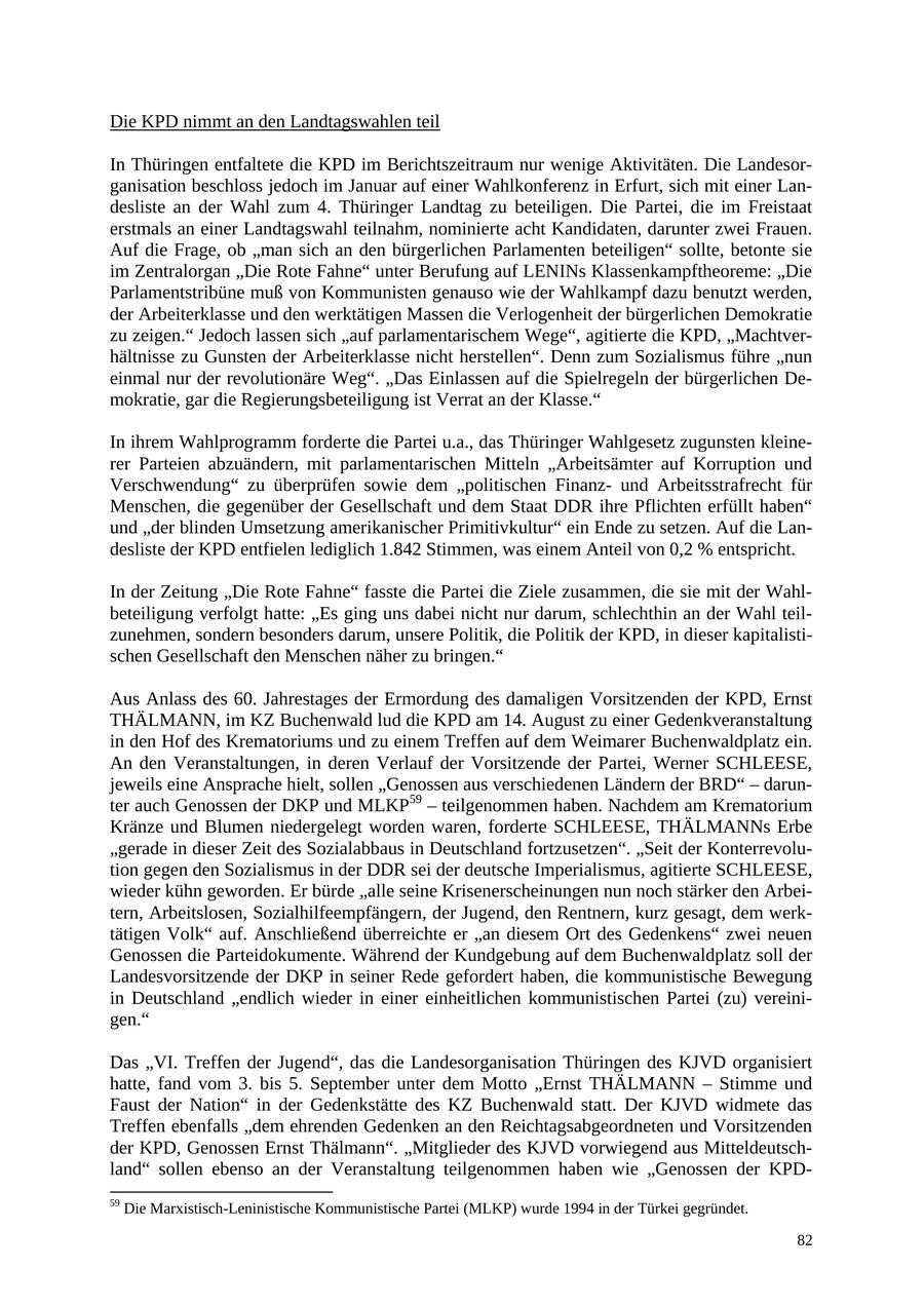 Die KPD nimmt an den Landtagswahlen teil In Thüringen entfaltete die KPD im Berichtszeitraum nur wenige Aktivitäten. Die Landesorganisation beschloss jedoch im Januar auf einer Wahlkonferenz in Erfurt, sich mit einer Landesliste an der Wahl zum 4. Thüringer Landtag zu beteiligen. Die Partei, die im Freistaat erstmals an einer Landtagswahl teilnahm, nominierte acht Kandidaten, darunter zwei Frauen. Auf die Frage, ob "man sich an den bürgerlichen Parlamenten beteiligen" sollte, betonte sie im Zentralorgan "Die Rote Fahne" unter Berufung auf LENINs Klassenkampftheoreme: "Die Parlamentstribüne muß von Kommunisten genauso wie der Wahlkampf dazu benutzt werden, der Arbeiterklasse und den werktätigen Massen die Verlogenheit der bürgerlichen Demokratie zu zeigen." Jedoch lassen sich "auf parlamentarischem Wege", agitierte die KPD, "Machtverhältnisse zu Gunsten der Arbeiterklasse nicht herstellen". Denn zum Sozialismus führe "nun einmal nur der revolutionäre Weg". "Das Einlassen auf die Spielregeln der bürgerlichen Demokratie, gar die Regierungsbeteiligung ist Verrat an der Klasse." In ihrem Wahlprogramm forderte die Partei u.a., das Thüringer Wahlgesetz zugunsten kleinerer Parteien abzuändern, mit parlamentarischen Mitteln "Arbeitsämter auf Korruption und Verschwendung" zu überprüfen sowie dem "politischen Finanzund Arbeitsstrafrecht für Menschen, die gegenüber der Gesellschaft und dem Staat DDR ihre Pflichten erfüllt haben" und "der blinden Umsetzung amerikanischer Primitivkultur" ein Ende zu setzen. Auf die Landesliste der KPD entfielen lediglich 1.842 Stimmen, was einem Anteil von 0,2 % entspricht. In der Zeitung "Die Rote Fahne" fasste die Partei die Ziele zusammen, die sie mit der Wahlbeteiligung verfolgt hatte: "Es ging uns dabei nicht nur darum, schlechthin an der Wahl teilzunehmen, sondern besonders darum, unsere Politik, die Politik der KPD, in dieser kapitalistischen Gesellschaft den Menschen näher zu bringen." Aus Anlass des 60. Jahrestages der Ermordung des damaligen Vorsitzenden der KPD, Ernst THÄLMANN, im KZ Buchenwald lud die KPD am 14. August zu einer Gedenkveranstaltung in den Hof des Krematoriums und zu einem Treffen auf dem Weimarer Buchenwaldplatz ein. An den Veranstaltungen, in deren Verlauf der Vorsitzende der Partei, Werner SCHLEESE, jeweils eine Ansprache hielt, sollen "Genossen aus verschiedenen Ländern der BRD" - darunter auch Genossen der DKP und MLKP59 - teilgenommen haben. Nachdem am Krematorium Kränze und Blumen niedergelegt worden waren, forderte SCHLEESE, THÄLMANNs Erbe "gerade in dieser Zeit des Sozialabbaus in Deutschland fortzusetzen". "Seit der Konterrevolution gegen den Sozialismus in der DDR sei der deutsche Imperialismus, agitierte SCHLEESE, wieder kühn geworden. Er bürde "alle seine Krisenerscheinungen nun noch stärker den Arbeitern, Arbeitslosen, Sozialhilfeempfängern, der Jugend, den Rentnern, kurz gesagt, dem werktätigen Volk" auf. Anschließend überreichte er "an diesem Ort des Gedenkens" zwei neuen Genossen die Parteidokumente. Während der Kundgebung auf dem Buchenwaldplatz soll der Landesvorsitzende der DKP in seiner Rede gefordert haben, die kommunistische Bewegung in Deutschland "endlich wieder in einer einheitlichen kommunistischen Partei (zu) vereinigen." Das "VI. Treffen der Jugend", das die Landesorganisation Thüringen des KJVD organisiert hatte, fand vom 3. bis 5. September unter dem Motto "Ernst THÄLMANN - Stimme und Faust der Nation" in der Gedenkstätte des KZ Buchenwald statt. Der KJVD widmete das Treffen ebenfalls "dem ehrenden Gedenken an den Reichtagsabgeordneten und Vorsitzenden der KPD, Genossen Ernst Thälmann". "Mitglieder des KJVD vorwiegend aus Mitteldeutschland" sollen ebenso an der Veranstaltung teilgenommen haben wie "Genossen der KPD59 Die Marxistisch-Leninistische Kommunistische Partei (MLKP) wurde 1994 in der Türkei gegründet. 82