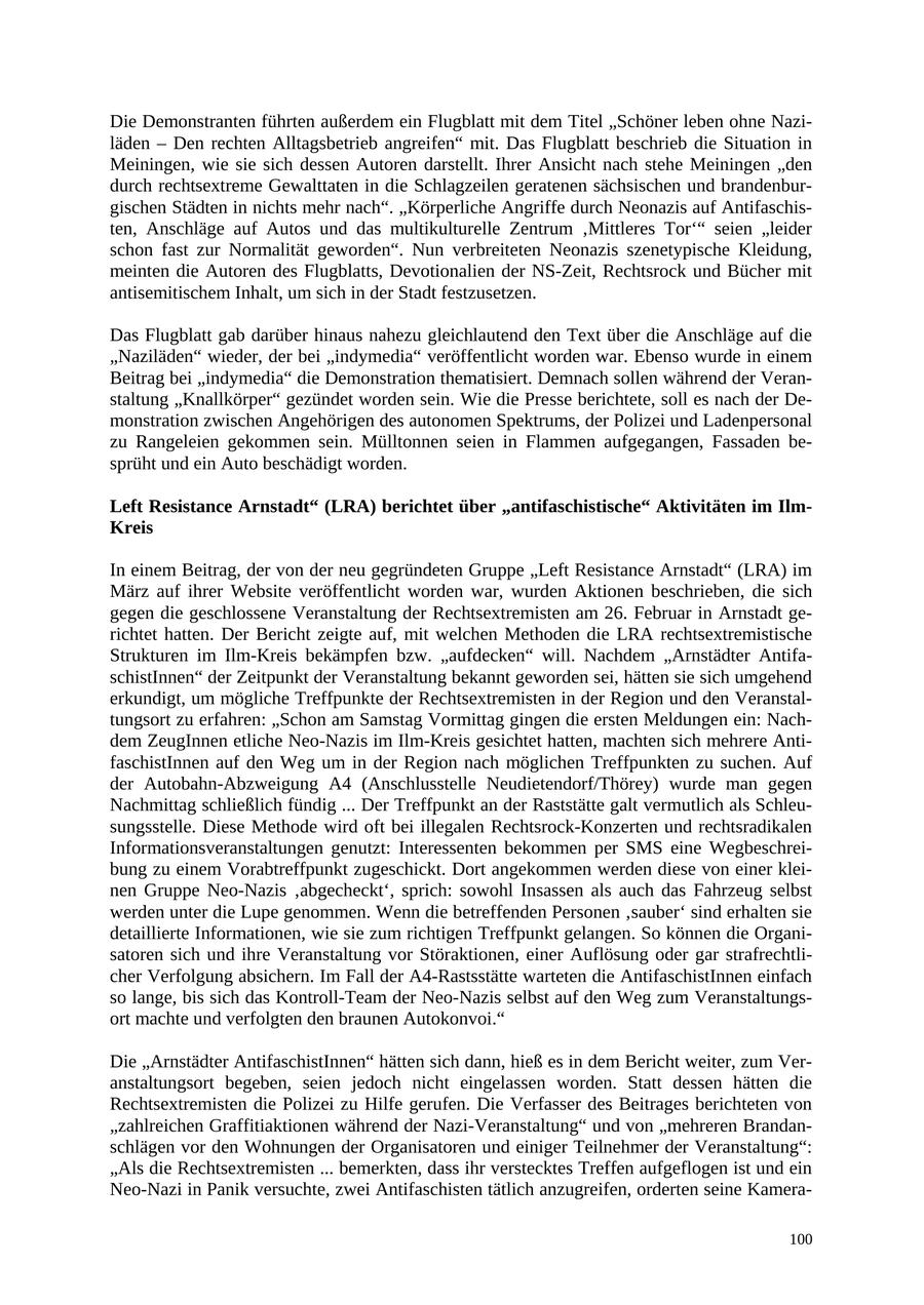 Die Demonstranten führten außerdem ein Flugblatt mit dem Titel "Schöner leben ohne Naziläden - Den rechten Alltagsbetrieb angreifen" mit. Das Flugblatt beschrieb die Situation in Meiningen, wie sie sich dessen Autoren darstellt. Ihrer Ansicht nach stehe Meiningen "den durch rechtsextreme Gewalttaten in die Schlagzeilen geratenen sächsischen und brandenburgischen Städten in nichts mehr nach". "Körperliche Angriffe durch Neonazis auf Antifaschisten, Anschläge auf Autos und das multikulturelle Zentrum 'Mittleres Tor'" seien "leider schon fast zur Normalität geworden". Nun verbreiteten Neonazis szenetypische Kleidung, meinten die Autoren des Flugblatts, Devotionalien der NS-Zeit, Rechtsrock und Bücher mit antisemitischem Inhalt, um sich in der Stadt festzusetzen. Das Flugblatt gab darüber hinaus nahezu gleichlautend den Text über die Anschläge auf die "Naziläden" wieder, der bei "indymedia" veröffentlicht worden war. Ebenso wurde in einem Beitrag bei "indymedia" die Demonstration thematisiert. Demnach sollen während der Veranstaltung "Knallkörper" gezündet worden sein. Wie die Presse berichtete, soll es nach der Demonstration zwischen Angehörigen des autonomen Spektrums, der Polizei und Ladenpersonal zu Rangeleien gekommen sein. Mülltonnen seien in Flammen aufgegangen, Fassaden besprüht und ein Auto beschädigt worden. Left Resistance Arnstadt" (LRA) berichtet über "antifaschistische" Aktivitäten im IlmKreis In einem Beitrag, der von der neu gegründeten Gruppe "Left Resistance Arnstadt" (LRA) im März auf ihrer Website veröffentlicht worden war, wurden Aktionen beschrieben, die sich gegen die geschlossene Veranstaltung der Rechtsextremisten am 26. Februar in Arnstadt gerichtet hatten. Der Bericht zeigte auf, mit welchen Methoden die LRA rechtsextremistische Strukturen im Ilm-Kreis bekämpfen bzw. "aufdecken" will. Nachdem "Arnstädter AntifaschistInnen" der Zeitpunkt der Veranstaltung bekannt geworden sei, hätten sie sich umgehend erkundigt, um mögliche Treffpunkte der Rechtsextremisten in der Region und den Veranstaltungsort zu erfahren: "Schon am Samstag Vormittag gingen die ersten Meldungen ein: Nachdem ZeugInnen etliche Neo-Nazis im Ilm-Kreis gesichtet hatten, machten sich mehrere AntifaschistInnen auf den Weg um in der Region nach möglichen Treffpunkten zu suchen. Auf der Autobahn-Abzweigung A4 (Anschlusstelle Neudietendorf/Thörey) wurde man gegen Nachmittag schließlich fündig ... Der Treffpunkt an der Raststätte galt vermutlich als Schleusungsstelle. Diese Methode wird oft bei illegalen Rechtsrock-Konzerten und rechtsradikalen Informationsveranstaltungen genutzt: Interessenten bekommen per SMS eine Wegbeschreibung zu einem Vorabtreffpunkt zugeschickt. Dort angekommen werden diese von einer kleinen Gruppe Neo-Nazis 'abgecheckt', sprich: sowohl Insassen als auch das Fahrzeug selbst werden unter die Lupe genommen. Wenn die betreffenden Personen 'sauber' sind erhalten sie detaillierte Informationen, wie sie zum richtigen Treffpunkt gelangen. So können die Organisatoren sich und ihre Veranstaltung vor Störaktionen, einer Auflösung oder gar strafrechtlicher Verfolgung absichern. Im Fall der A4-Rastsstätte warteten die AntifaschistInnen einfach so lange, bis sich das Kontroll-Team der Neo-Nazis selbst auf den Weg zum Veranstaltungsort machte und verfolgten den braunen Autokonvoi." Die "Arnstädter AntifaschistInnen" hätten sich dann, hieß es in dem Bericht weiter, zum Veranstaltungsort begeben, seien jedoch nicht eingelassen worden. Statt dessen hätten die Rechtsextremisten die Polizei zu Hilfe gerufen. Die Verfasser des Beitrages berichteten von "zahlreichen Graffitiaktionen während der Nazi-Veranstaltung" und von "mehreren Brandanschlägen vor den Wohnungen der Organisatoren und einiger Teilnehmer der Veranstaltung": "Als die Rechtsextremisten ... bemerkten, dass ihr verstecktes Treffen aufgeflogen ist und ein Neo-Nazi in Panik versuchte, zwei Antifaschisten tätlich anzugreifen, orderten seine Kamera100