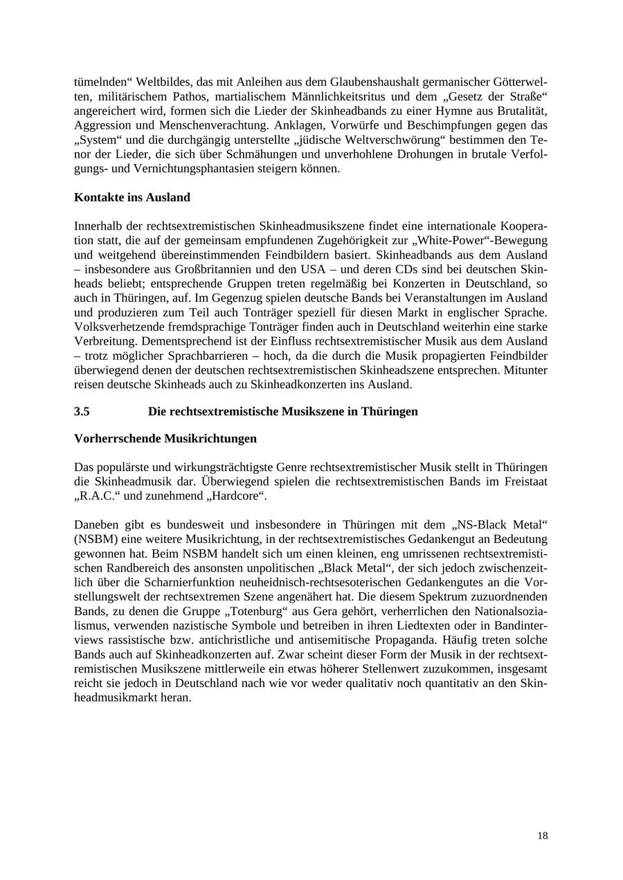 tümelnden" Weltbildes, das mit Anleihen aus dem Glaubenshaushalt germanischer Götterwelten, militärischem Pathos, martialischem Männlichkeitsritus und dem "Gesetz der Straße" angereichert wird, formen sich die Lieder der Skinheadbands zu einer Hymne aus Brutalität, Aggression und Menschenverachtung. Anklagen, Vorwürfe und Beschimpfungen gegen das "System" und die durchgängig unterstellte "jüdische Weltverschwörung" bestimmen den Tenor der Lieder, die sich über Schmähungen und unverhohlene Drohungen in brutale Verfolgungsund Vernichtungsphantasien steigern können. Kontakte ins Ausland Innerhalb der rechtsextremistischen Skinheadmusikszene findet eine internationale Kooperation statt, die auf der gemeinsam empfundenen Zugehörigkeit zur "White-Power"-Bewegung und weitgehend übereinstimmenden Feindbildern basiert. Skinheadbands aus dem Ausland - insbesondere aus Großbritannien und den USA - und deren CDs sind bei deutschen Skinheads beliebt; entsprechende Gruppen treten regelmäßig bei Konzerten in Deutschland, so auch in Thüringen, auf. Im Gegenzug spielen deutsche Bands bei Veranstaltungen im Ausland und produzieren zum Teil auch Tonträger speziell für diesen Markt in englischer Sprache. Volksverhetzende fremdsprachige Tonträger finden auch in Deutschland weiterhin eine starke Verbreitung. Dementsprechend ist der Einfluss rechtsextremistischer Musik aus dem Ausland - trotz möglicher Sprachbarrieren - hoch, da die durch die Musik propagierten Feindbilder überwiegend denen der deutschen rechtsextremistischen Skinheadszene entsprechen. Mitunter reisen deutsche Skinheads auch zu Skinheadkonzerten ins Ausland. 3.5 Die rechtsextremistische Musikszene in Thüringen Vorherrschende Musikrichtungen Das populärste und wirkungsträchtigste Genre rechtsextremistischer Musik stellt in Thüringen die Skinheadmusik dar. Überwiegend spielen die rechtsextremistischen Bands im Freistaat "R.A.C." und zunehmend "Hardcore". Daneben gibt es bundesweit und insbesondere in Thüringen mit dem "NS-Black Metal" (NSBM) eine weitere Musikrichtung, in der rechtsextremistisches Gedankengut an Bedeutung gewonnen hat. Beim NSBM handelt sich um einen kleinen, eng umrissenen rechtsextremistischen Randbereich des ansonsten unpolitischen "Black Metal", der sich jedoch zwischenzeitlich über die Scharnierfunktion neuheidnisch-rechtsesoterischen Gedankengutes an die Vorstellungswelt der rechtsextremen Szene angenähert hat. Die diesem Spektrum zuzuordnenden Bands, zu denen die Gruppe "Totenburg" aus Gera gehört, verherrlichen den Nationalsozialismus, verwenden nazistische Symbole und betreiben in ihren Liedtexten oder in Bandinterviews rassistische bzw. antichristliche und antisemitische Propaganda. Häufig treten solche Bands auch auf Skinheadkonzerten auf. Zwar scheint dieser Form der Musik in der rechtsextremistischen Musikszene mittlerweile ein etwas höherer Stellenwert zuzukommen, insgesamt reicht sie jedoch in Deutschland nach wie vor weder qualitativ noch quantitativ an den Skinheadmusikmarkt heran. 18