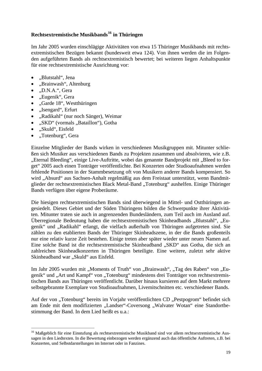Rechtsextremistische Musikbands 16 in Thüringen Im Jahr 2005 wurden einschlägige Aktivitäten von etwa 15 Thüringer Musikbands mit rechtsextremistischen Bezügen bekannt (bundesweit etwa 124). Von ihnen werden die im Folgenden aufgeführten Bands als rechtsextremistisch bewertet; bei weiteren liegen Anhaltspunkte für eine rechtsextremistische Ausrichtung vor: * "Blutstahl", Jena * "Brainwash", Altenburg * "D.N.A.", Gera * "Eugenik", Gera * "Garde 18", Westthüringen * "Isengard", Erfurt * "Radikahl" (nur noch Sänger), Weimar * "SKD" (vormals "Bataillon"), Gotha * "Skuld", Eisfeld * "Totenburg", Gera Einzelne Mitglieder der Bands wirken in verschiedenen Musikgruppen mit. Mitunter schließen sich Musiker aus verschiedenen Bands zu Projekten zusammen und absolvieren, wie z.B. "Eternal Bleeding", einige Live-Auftritte, wobei das genannte Bandprojekt mit "Bleed to forget" 2005 auch einen Tonträger veröffentlichte. Bei Konzerten oder Studioaufnahmen werden fehlende Positionen in der Stammbesetzung oft von Musikern anderer Bands kompensiert. So wird "Absurd" aus Sachsen-Anhalt regelmäßig aus dem Freistaat unterstützt, wenn Bandmitglieder der rechtsextremistischen Black Metal-Band "Totenburg" aushelfen. Einige Thüringer Bands verfügen über eigene Proberäume. Die hiesigen rechtsextremistischen Bands sind überwiegend in Mittelund Ostthüringen angesiedelt. Dieses Gebiet und der Süden Thüringens bilden die Schwerpunkte ihrer Aktivitäten. Mitunter traten sie auch in angrenzenden Bundesländern, zum Teil auch im Ausland auf. Überregionale Bedeutung haben die rechtsextremistischen Skinheadbands "Blutstahl", "Eugenik" und "Radikahl" erlangt, die vielfach außerhalb von Thüringen aufgetreten sind. Sie zählen zu den etablierten Bands der Thüringer Skinheadszene, in der die Bands großenteils nur eine relativ kurze Zeit bestehen. Einige treten aber später wieder unter neuen Namen auf. Eine solche Band ist die rechtsextremistische Skinheadband "SKD" aus Gotha, die sich an zahlreichen Skinheadkonzerten in Thüringen beteiligte. Eine weitere, zuletzt sehr aktive Skinheadband war "Skuld" aus Eisfeld. Im Jahr 2005 wurden mit "Moments of Truth" von "Brainwash", "Tag des Raben" von "Eugenik" und "Art und Kampf" von "Totenburg" mindestens drei Tonträger von rechtsextremistischen Bands aus Thüringen veröffentlicht. Darüber hinaus kursieren auf dem Markt mehrere selbstgebrannte Exemplare von Studioaufnahmen, Livemitschnitten etc. verschiedener Bands. Auf der von "Totenburg" bereits im Vorjahr veröffentlichten CD "Pestpogrom" befindet sich am Ende mit dem modifizierten "Landser"-Coversong "Walvater Wotan" eine Standortbestimmung der Band. In dem Lied heißt es u.a.: 16 Maßgeblich für eine Einstufung als rechtsextremistische Musikband sind vor allem rechtsextremistische Aussagen in den Liedtexten. In die Bewertung einbezogen werden ergänzend auch das öffentliche Auftreten, z.B. bei Konzerten, und Selbstdarstellungen im Internet oder in Fanzines. 19