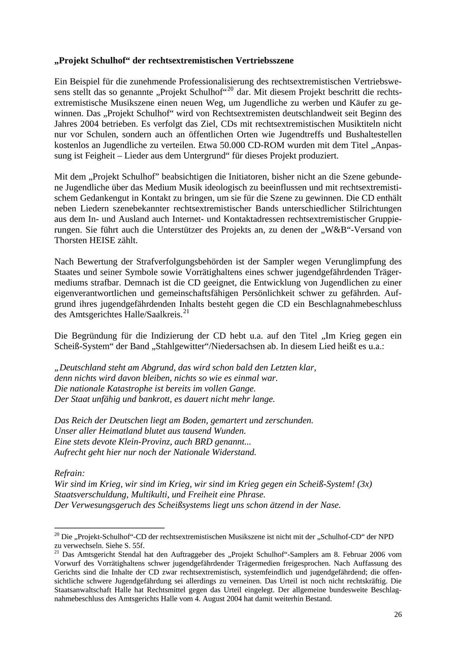 "Projekt Schulhof" der rechtsextremistischen Vertriebsszene Ein Beispiel für die zunehmende Professionalisierung des rechtsextremistischen Vertriebswesens stellt das so genannte "Projekt Schulhof" 20 dar. Mit diesem Projekt beschritt die rechtsextremistische Musikszene einen neuen Weg, um Jugendliche zu werben und Käufer zu gewinnen. Das "Projekt Schulhof" wird von Rechtsextremisten deutschlandweit seit Beginn des Jahres 2004 betrieben. Es verfolgt das Ziel, CDs mit rechtsextremistischen Musiktiteln nicht nur vor Schulen, sondern auch an öffentlichen Orten wie Jugendtreffs und Bushaltestellen kostenlos an Jugendliche zu verteilen. Etwa 50.000 CD-ROM wurden mit dem Titel "Anpassung ist Feigheit - Lieder aus dem Untergrund" für dieses Projekt produziert. Mit dem "Projekt Schulhof" beabsichtigen die Initiatoren, bisher nicht an die Szene gebundene Jugendliche über das Medium Musik ideologisch zu beeinflussen und mit rechtsextremistischem Gedankengut in Kontakt zu bringen, um sie für die Szene zu gewinnen. Die CD enthält neben Liedern szenebekannter rechtsextremistischer Bands unterschiedlicher Stilrichtungen aus dem Inund Ausland auch Internetund Kontaktadressen rechtsextremistischer Gruppierungen. Sie führt auch die Unterstützer des Projekts an, zu denen der "W&B"-Versand von Thorsten HEISE zählt. Nach Bewertung der Strafverfolgungsbehörden ist der Sampler wegen Verunglimpfung des Staates und seiner Symbole sowie Vorrätighaltens eines schwer jugendgefährdenden Trägermediums strafbar. Demnach ist die CD geeignet, die Entwicklung von Jugendlichen zu einer eigenverantwortlichen und gemeinschaftsfähigen Persönlichkeit schwer zu gefährden. Aufgrund ihres jugendgefährdenden Inhalts besteht gegen die CD ein Beschlagnahmebeschluss des Amtsgerichtes Halle/Saalkreis. 21 Die Begründung für die Indizierung der CD hebt u.a. auf den Titel "Im Krieg gegen ein Scheiß-System" der Band "Stahlgewitter"/Niedersachsen ab. In diesem Lied heißt es u.a.: "Deutschland steht am Abgrund, das wird schon bald den Letzten klar, denn nichts wird davon bleiben, nichts so wie es einmal war. Die nationale Katastrophe ist bereits im vollen Gange. Der Staat unfähig und bankrott, es dauert nicht mehr lange. Das Reich der Deutschen liegt am Boden, gemartert und zerschunden. Unser aller Heimatland blutet aus tausend Wunden. Eine stets devote Klein-Provinz, auch BRD genannt... Aufrecht geht hier nur noch der Nationale Widerstand. Refrain: Wir sind im Krieg, wir sind im Krieg, wir sind im Krieg gegen ein Scheiß-System! (3x) Staatsverschuldung, Multikulti, und Freiheit eine Phrase. Der Verwesungsgeruch des Scheißsystems liegt uns schon ätzend in der Nase. 20 Die "Projekt-Schulhof"-CD der rechtsextremistischen Musikszene ist nicht mit der "Schulhof-CD" der NPD zu verwechseln. Siehe S. 55f. 21 Das Amtsgericht Stendal hat den Auftraggeber des "Projekt Schulhof"-Samplers am 8. Februar 2006 vom Vorwurf des Vorrätighaltens schwer jugendgefährdender Trägermedien freigesprochen. Nach Auffassung des Gerichts sind die Inhalte der CD zwar rechtsextremistisch, systemfeindlich und jugendgefährdend; die offensichtliche schwere Jugendgefährdung sei allerdings zu verneinen. Das Urteil ist noch nicht rechtskräftig. Die Staatsanwaltschaft Halle hat Rechtsmittel gegen das Urteil eingelegt. Der allgemeine bundesweite Beschlagnahmebeschluss des Amtsgerichts Halle vom 4. August 2004 hat damit weiterhin Bestand. 26