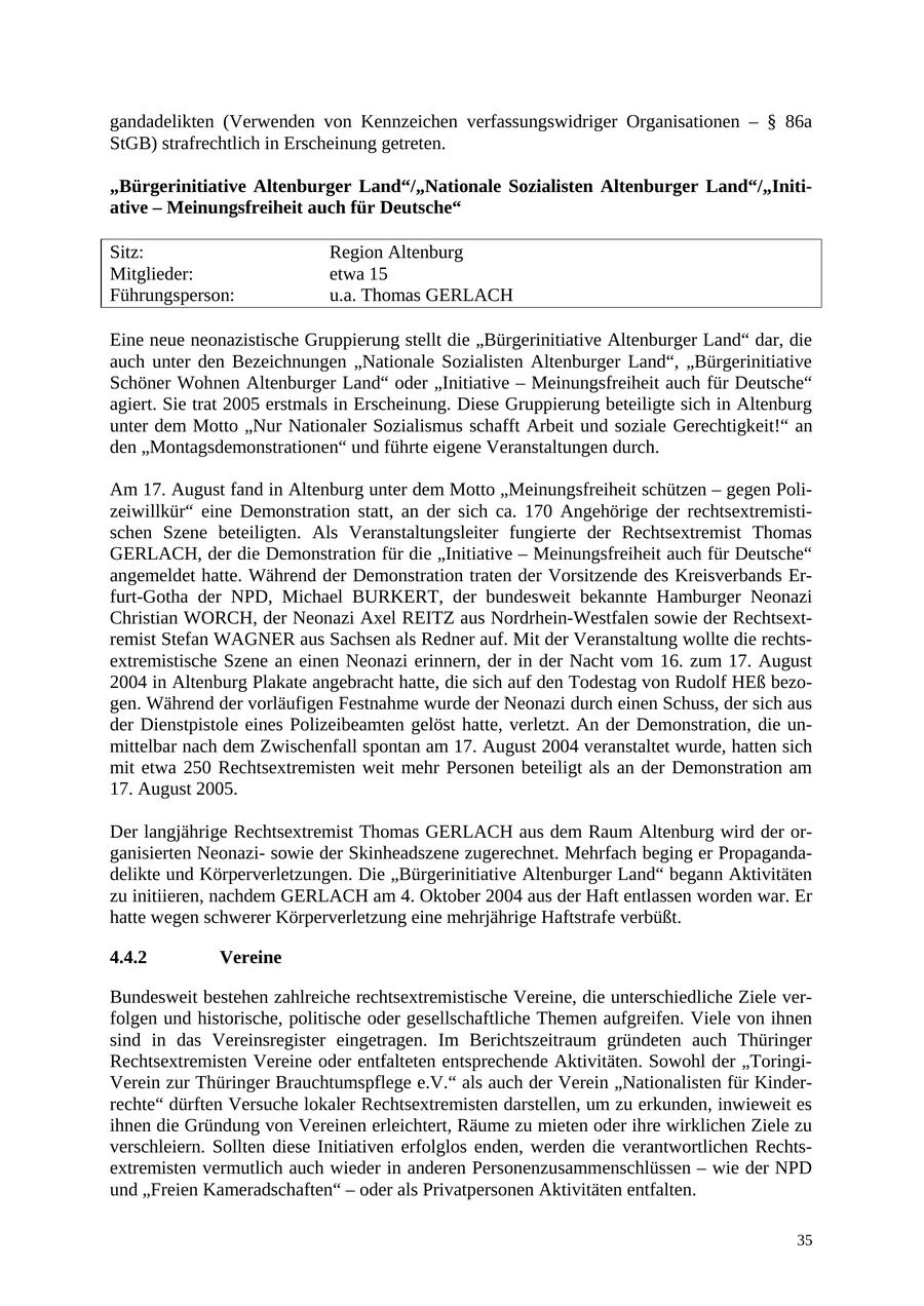 gandadelikten (Verwenden von Kennzeichen verfassungswidriger Organisationen - SS 86a StGB) strafrechtlich in Erscheinung getreten. "Bürgerinitiative Altenburger Land"/"Nationale Sozialisten Altenburger Land"/"Initiative - Meinungsfreiheit auch für Deutsche" Sitz: Region Altenburg Mitglieder: etwa 15 Führungsperson: u.a. Thomas GERLACH Eine neue neonazistische Gruppierung stellt die "Bürgerinitiative Altenburger Land" dar, die auch unter den Bezeichnungen "Nationale Sozialisten Altenburger Land", "Bürgerinitiative Schöner Wohnen Altenburger Land" oder "Initiative - Meinungsfreiheit auch für Deutsche" agiert. Sie trat 2005 erstmals in Erscheinung. Diese Gruppierung beteiligte sich in Altenburg unter dem Motto "Nur Nationaler Sozialismus schafft Arbeit und soziale Gerechtigkeit!" an den "Montagsdemonstrationen" und führte eigene Veranstaltungen durch. Am 17. August fand in Altenburg unter dem Motto "Meinungsfreiheit schützen - gegen Polizeiwillkür" eine Demonstration statt, an der sich ca. 170 Angehörige der rechtsextremistischen Szene beteiligten. Als Veranstaltungsleiter fungierte der Rechtsextremist Thomas GERLACH, der die Demonstration für die "Initiative - Meinungsfreiheit auch für Deutsche" angemeldet hatte. Während der Demonstration traten der Vorsitzende des Kreisverbands Erfurt-Gotha der NPD, Michael BURKERT, der bundesweit bekannte Hamburger Neonazi Christian WORCH, der Neonazi Axel REITZ aus Nordrhein-Westfalen sowie der Rechtsextremist Stefan WAGNER aus Sachsen als Redner auf. Mit der Veranstaltung wollte die rechtsextremistische Szene an einen Neonazi erinnern, der in der Nacht vom 16. zum 17. August 2004 in Altenburg Plakate angebracht hatte, die sich auf den Todestag von Rudolf HEß bezogen. Während der vorläufigen Festnahme wurde der Neonazi durch einen Schuss, der sich aus der Dienstpistole eines Polizeibeamten gelöst hatte, verletzt. An der Demonstration, die unmittelbar nach dem Zwischenfall spontan am 17. August 2004 veranstaltet wurde, hatten sich mit etwa 250 Rechtsextremisten weit mehr Personen beteiligt als an der Demonstration am 17. August 2005. Der langjährige Rechtsextremist Thomas GERLACH aus dem Raum Altenburg wird der organisierten Neonazisowie der Skinheadszene zugerechnet. Mehrfach beging er Propagandadelikte und Körperverletzungen. Die "Bürgerinitiative Altenburger Land" begann Aktivitäten zu initiieren, nachdem GERLACH am 4. Oktober 2004 aus der Haft entlassen worden war. Er hatte wegen schwerer Körperverletzung eine mehrjährige Haftstrafe verbüßt. 4.4.2 Vereine Bundesweit bestehen zahlreiche rechtsextremistische Vereine, die unterschiedliche Ziele verfolgen und historische, politische oder gesellschaftliche Themen aufgreifen. Viele von ihnen sind in das Vereinsregister eingetragen. Im Berichtszeitraum gründeten auch Thüringer Rechtsextremisten Vereine oder entfalteten entsprechende Aktivitäten. Sowohl der "ToringiVerein zur Thüringer Brauchtumspflege e.V." als auch der Verein "Nationalisten für Kinderrechte" dürften Versuche lokaler Rechtsextremisten darstellen, um zu erkunden, inwieweit es ihnen die Gründung von Vereinen erleichtert, Räume zu mieten oder ihre wirklichen Ziele zu verschleiern. Sollten diese Initiativen erfolglos enden, werden die verantwortlichen Rechtsextremisten vermutlich auch wieder in anderen Personenzusammenschlüssen - wie der NPD und "Freien Kameradschaften" - oder als Privatpersonen Aktivitäten entfalten. 35