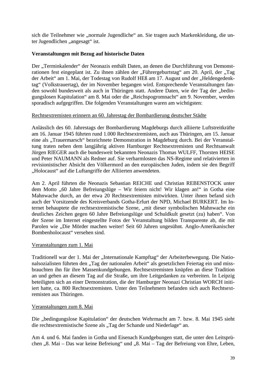 sich die Teilnehmer wie "normale Jugendliche" an. Sie tragen auch Markenkleidung, die unter Jugendlichen "angesagt" ist. Veranstaltungen mit Bezug auf historische Daten Der "Terminkalender" der Neonazis enthält Daten, an denen die Durchführung von Demonstrationen fest eingeplant ist. Zu ihnen zählen der "Führergeburtstag" am 20. April, der "Tag der Arbeit" am 1. Mai, der Todestag von Rudolf HEß am 17. August und der "Heldengedenktag" (Volkstrauertag), der im November begangen wird. Entsprechende Veranstaltungen fanden sowohl bundesweit als auch in Thüringen statt. Andere Daten, wie der Tag der "bedingungslosen Kapitulation" am 8. Mai oder die "Reichspogromnacht" am 9. November, werden sporadisch aufgegriffen. Die folgenden Veranstaltungen waren am wichtigsten: Rechtsextremisten erinnern an 60. Jahrestag der Bombardierung deutscher Städte Anlässlich des 60. Jahrestags der Bombardierung Magdeburgs durch alliierte Luftstreitkräfte am 16. Januar 1945 führten rund 1.000 Rechtsextremisten, auch aus Thüringen, am 15. Januar eine als "Trauermarsch" bezeichnete Demonstration in Magdeburg durch. Bei der Veranstaltung traten neben dem langjährig aktiven Hamburger Rechtsextremisten und Rechtsanwalt Jürgen RIEGER auch die bundesweit bekannten Neonazis Thomas WULFF, Thorsten HEISE und Peter NAUMANN als Redner auf. Sie verharmlosten das NS-Regime und relativierten in revisionistischer Absicht den Völkermord an den europäischen Juden, indem sie den Begriff "Holocaust" auf die Luftangriffe der Alliierten anwendeten. Am 2. April führten die Neonazis Sebastian REICHE und Christian REBENSTOCK unter dem Motto "60 Jahre Befreiungslüge - Wir feiern nicht! Wir klagen an!" in Gotha eine Mahnwache durch, an der etwa 20 Rechtsextremisten mitwirkten. Unter ihnen befand sich auch der Vorsitzende des Kreisverbands Gotha-Erfurt der NPD, Michael BURKERT. Im Internet behauptete die rechtsextremistische Szene, "mit dieser symbolischen Mahnwache ein deutliches Zeichen gegen 60 Jahre Befreiungslüge und Schuldkult gesetzt (zu) haben". Von der Szene im Internet eingestellte Fotos der Veranstaltung bilden Transparente ab, die mit Parolen wie "Die Mörder machen weiter! Seit 60 Jahren ungesühnt. Anglo-Amerikanischer Bombenholocaust" versehen sind. Veranstaltungen zum 1. Mai Traditionell war der 1. Mai der "Internationale Kampftag" der Arbeiterbewegung. Die Nationalsozialisten führten den "Tag der nationalen Arbeit" als gesetzlichen Feiertag ein und missbrauchten ihn für ihre Massenkundgebungen. Rechtsextremisten knüpfen an diese Tradition an und gehen an diesem Tag auf die Straße, um ihre Leitgedanken zu verbreiten. In Leipzig beteiligten sich an einer Demonstration, die der Hamburger Neonazi Christian WORCH initiiert hatte, ca. 800 Rechtsextremisten. Unter den Teilnehmern befanden sich auch Rechtsextremisten aus Thüringen. Veranstaltungen zum 8. Mai Die "bedingungslose Kapitulation" der deutschen Wehrmacht am 7. bzw. 8. Mai 1945 sieht die rechtsextremistische Szene als "Tag der Schande und Niederlage" an. Am 4. und 6. Mai fanden in Gotha und Eisenach Kundgebungen statt, die unter den Leitsprüchen "8. Mai - Das war keine Befreiung" und "8. Mai - Tag der Befreiung von Ehre, Leben, 39