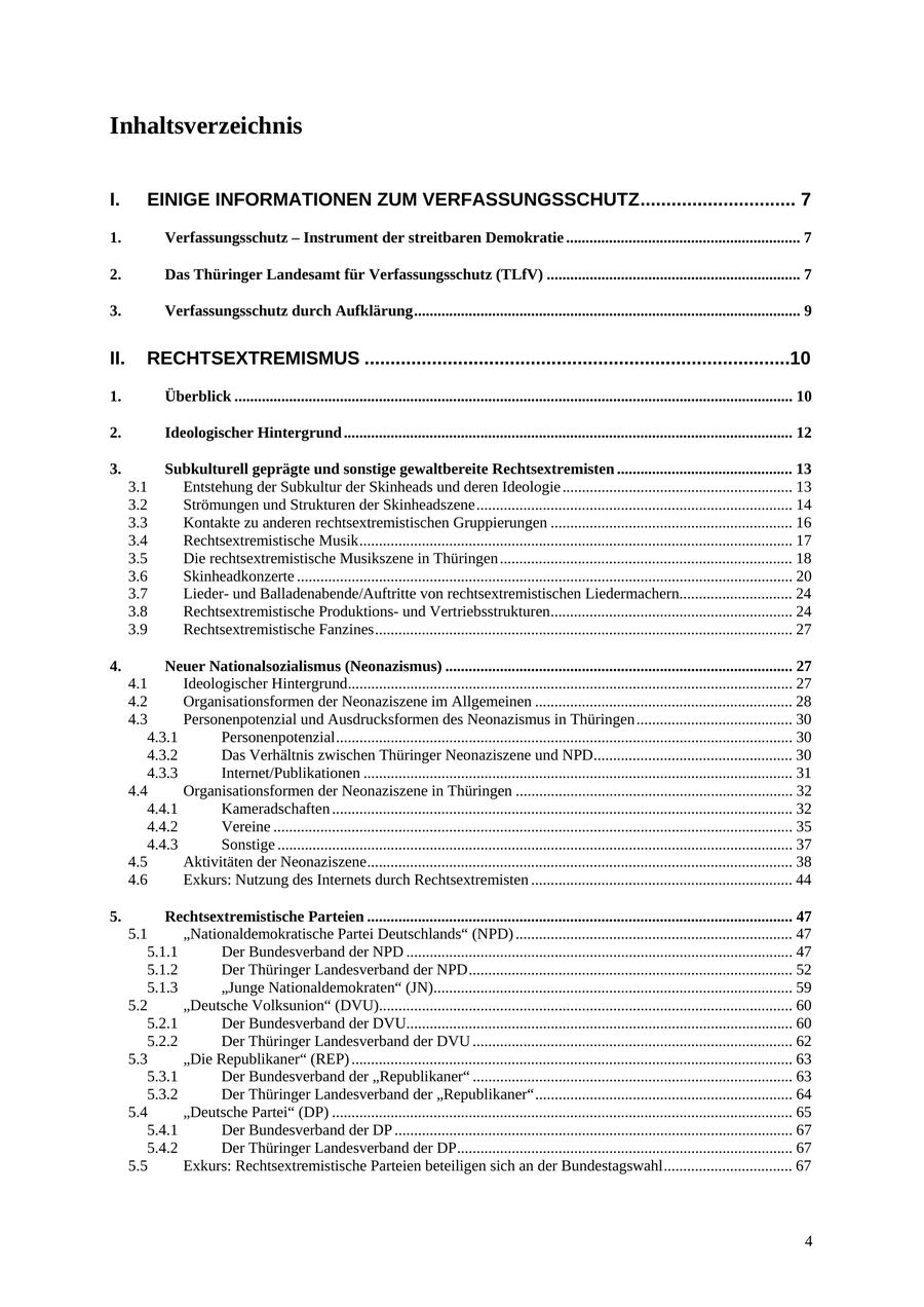 Inhaltsverzeichnis I. EINIGE INFORMATIONEN ZUM VERFASSUNGSSCHUTZ.............................. 7 1. Verfassungsschutz - Instrument der streitbaren Demokratie ............................................................ 7 2. Das Thüringer Landesamt für Verfassungsschutz (TLfV) ................................................................. 7 3. Verfassungsschutz durch Aufklärung................................................................................................... 9 II. RECHTSEXTREMISMUS ..................................................................................10 1. Überblick ............................................................................................................................................... 10 2. Ideologischer Hintergrund ................................................................................................................... 12 3. Subkulturell geprägte und sonstige gewaltbereite Rechtsextremisten ............................................. 13 3.1 Entstehung der Subkultur der Skinheads und deren Ideologie ........................................................... 13 3.2 Strömungen und Strukturen der Skinheadszene................................................................................. 14 3.3 Kontakte zu anderen rechtsextremistischen Gruppierungen .............................................................. 16 3.4 Rechtsextremistische Musik............................................................................................................... 17 3.5 Die rechtsextremistische Musikszene in Thüringen ........................................................................... 18 3.6 Skinheadkonzerte ............................................................................................................................... 20 3.7 Liederund Balladenabende/Auftritte von rechtsextremistischen Liedermachern............................. 24 3.8 Rechtsextremistische Produktionsund Vertriebsstrukturen.............................................................. 24 3.9 Rechtsextremistische Fanzines........................................................................................................... 27 4. Neuer Nationalsozialismus (Neonazismus) ......................................................................................... 27 4.1 Ideologischer Hintergrund.................................................................................................................. 27 4.2 Organisationsformen der Neonaziszene im Allgemeinen .................................................................. 28 4.3 Personenpotenzial und Ausdrucksformen des Neonazismus in Thüringen........................................ 30 4.3.1 Personenpotenzial..................................................................................................................... 30 4.3.2 Das Verhältnis zwischen Thüringer Neonaziszene und NPD................................................... 30 4.3.3 Internet/Publikationen .............................................................................................................. 31 4.4 Organisationsformen der Neonaziszene in Thüringen ....................................................................... 32 4.4.1 Kameradschaften ...................................................................................................................... 32 4.4.2 Vereine ..................................................................................................................................... 35 4.4.3 Sonstige .................................................................................................................................... 37 4.5 Aktivitäten der Neonaziszene............................................................................................................. 38 4.6 Exkurs: Nutzung des Internets durch Rechtsextremisten ................................................................... 44 5. Rechtsextremistische Parteien ............................................................................................................. 47 5.1 "Nationaldemokratische Partei Deutschlands" (NPD) ....................................................................... 47 5.1.1 Der Bundesverband der NPD ................................................................................................... 47 5.1.2 Der Thüringer Landesverband der NPD................................................................................... 52 5.1.3 "Junge Nationaldemokraten" (JN)............................................................................................ 59 5.2 "Deutsche Volksunion" (DVU).......................................................................................................... 60 5.2.1 Der Bundesverband der DVU................................................................................................... 60 5.2.2 Der Thüringer Landesverband der DVU .................................................................................. 62 5.3 "Die Republikaner" (REP) ................................................................................................................. 63 5.3.1 Der Bundesverband der "Republikaner" .................................................................................. 63 5.3.2 Der Thüringer Landesverband der "Republikaner".................................................................. 64 5.4 "Deutsche Partei" (DP) ...................................................................................................................... 65 5.4.1 Der Bundesverband der DP ...................................................................................................... 67 5.4.2 Der Thüringer Landesverband der DP...................................................................................... 67 5.5 Exkurs: Rechtsextremistische Parteien beteiligen sich an der Bundestagswahl................................. 67 4