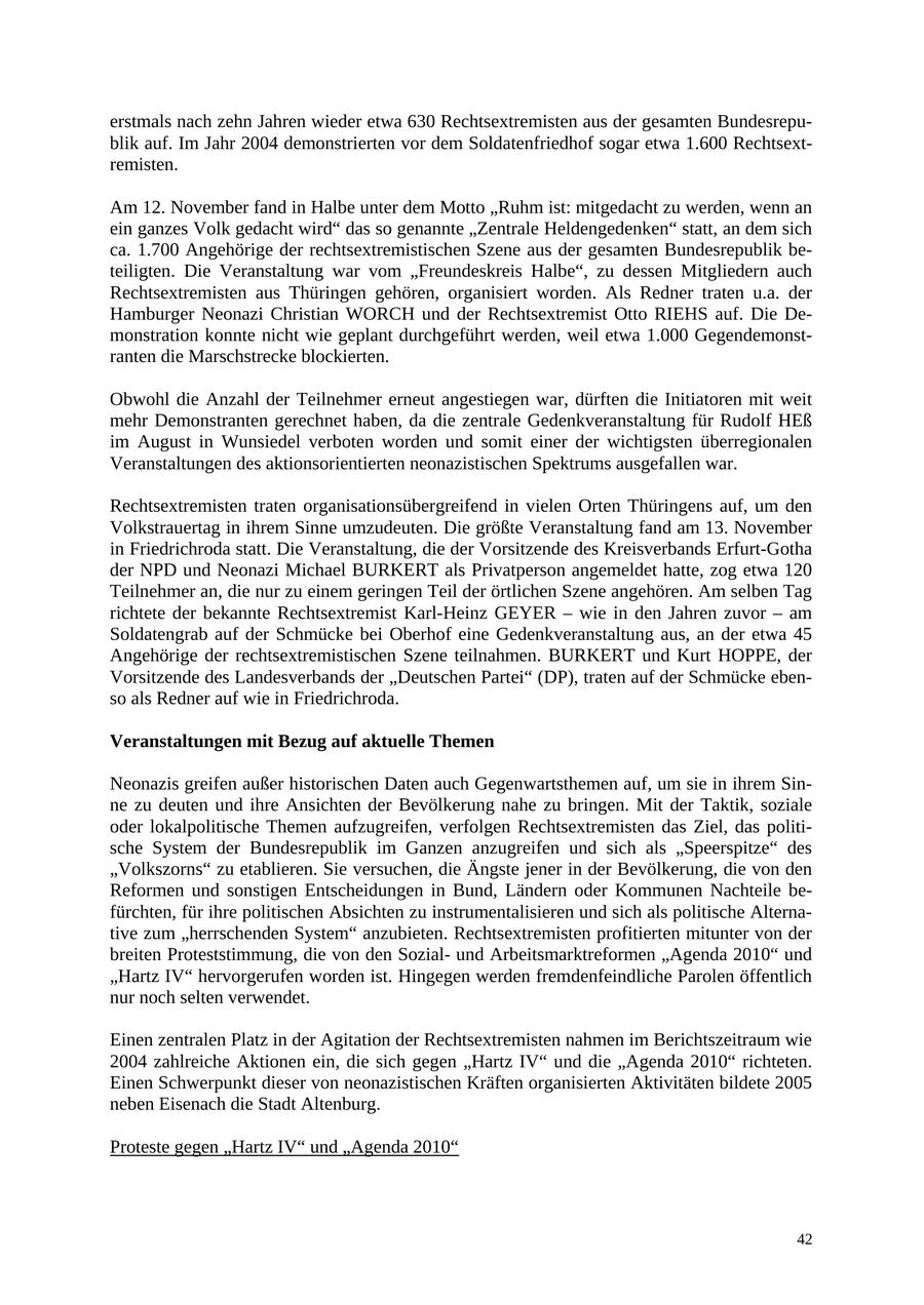 erstmals nach zehn Jahren wieder etwa 630 Rechtsextremisten aus der gesamten Bundesrepublik auf. Im Jahr 2004 demonstrierten vor dem Soldatenfriedhof sogar etwa 1.600 Rechtsextremisten. Am 12. November fand in Halbe unter dem Motto "Ruhm ist: mitgedacht zu werden, wenn an ein ganzes Volk gedacht wird" das so genannte "Zentrale Heldengedenken" statt, an dem sich ca. 1.700 Angehörige der rechtsextremistischen Szene aus der gesamten Bundesrepublik beteiligten. Die Veranstaltung war vom "Freundeskreis Halbe", zu dessen Mitgliedern auch Rechtsextremisten aus Thüringen gehören, organisiert worden. Als Redner traten u.a. der Hamburger Neonazi Christian WORCH und der Rechtsextremist Otto RIEHS auf. Die Demonstration konnte nicht wie geplant durchgeführt werden, weil etwa 1.000 Gegendemonstranten die Marschstrecke blockierten. Obwohl die Anzahl der Teilnehmer erneut angestiegen war, dürften die Initiatoren mit weit mehr Demonstranten gerechnet haben, da die zentrale Gedenkveranstaltung für Rudolf HEß im August in Wunsiedel verboten worden und somit einer der wichtigsten überregionalen Veranstaltungen des aktionsorientierten neonazistischen Spektrums ausgefallen war. Rechtsextremisten traten organisationsübergreifend in vielen Orten Thüringens auf, um den Volkstrauertag in ihrem Sinne umzudeuten. Die größte Veranstaltung fand am 13. November in Friedrichroda statt. Die Veranstaltung, die der Vorsitzende des Kreisverbands Erfurt-Gotha der NPD und Neonazi Michael BURKERT als Privatperson angemeldet hatte, zog etwa 120 Teilnehmer an, die nur zu einem geringen Teil der örtlichen Szene angehören. Am selben Tag richtete der bekannte Rechtsextremist Karl-Heinz GEYER - wie in den Jahren zuvor - am Soldatengrab auf der Schmücke bei Oberhof eine Gedenkveranstaltung aus, an der etwa 45 Angehörige der rechtsextremistischen Szene teilnahmen. BURKERT und Kurt HOPPE, der Vorsitzende des Landesverbands der "Deutschen Partei" (DP), traten auf der Schmücke ebenso als Redner auf wie in Friedrichroda. Veranstaltungen mit Bezug auf aktuelle Themen Neonazis greifen außer historischen Daten auch Gegenwartsthemen auf, um sie in ihrem Sinne zu deuten und ihre Ansichten der Bevölkerung nahe zu bringen. Mit der Taktik, soziale oder lokalpolitische Themen aufzugreifen, verfolgen Rechtsextremisten das Ziel, das politische System der Bundesrepublik im Ganzen anzugreifen und sich als "Speerspitze" des "Volkszorns" zu etablieren. Sie versuchen, die Ängste jener in der Bevölkerung, die von den Reformen und sonstigen Entscheidungen in Bund, Ländern oder Kommunen Nachteile befürchten, für ihre politischen Absichten zu instrumentalisieren und sich als politische Alternative zum "herrschenden System" anzubieten. Rechtsextremisten profitierten mitunter von der breiten Proteststimmung, die von den Sozialund Arbeitsmarktreformen "Agenda 2010" und "Hartz IV" hervorgerufen worden ist. Hingegen werden fremdenfeindliche Parolen öffentlich nur noch selten verwendet. Einen zentralen Platz in der Agitation der Rechtsextremisten nahmen im Berichtszeitraum wie 2004 zahlreiche Aktionen ein, die sich gegen "Hartz IV" und die "Agenda 2010" richteten. Einen Schwerpunkt dieser von neonazistischen Kräften organisierten Aktivitäten bildete 2005 neben Eisenach die Stadt Altenburg. Proteste gegen "Hartz IV" und "Agenda 2010" 42