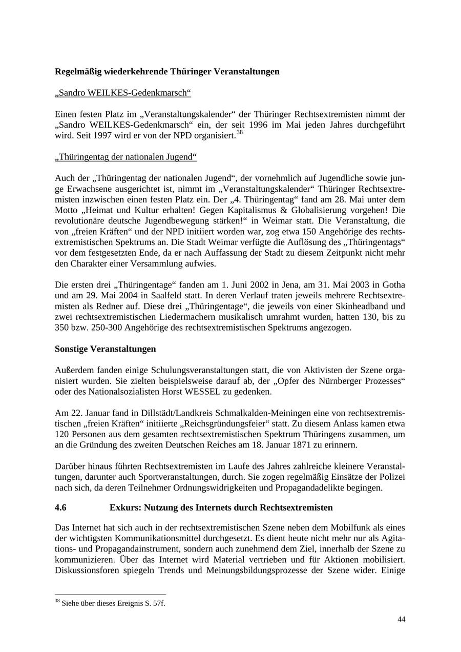 Regelmäßig wiederkehrende Thüringer Veranstaltungen "Sandro WEILKES-Gedenkmarsch" Einen festen Platz im "Veranstaltungskalender" der Thüringer Rechtsextremisten nimmt der "Sandro WEILKES-Gedenkmarsch" ein, der seit 1996 im Mai jeden Jahres durchgeführt wird. Seit 1997 wird er von der NPD organisiert. 38 "Thüringentag der nationalen Jugend" Auch der "Thüringentag der nationalen Jugend", der vornehmlich auf Jugendliche sowie junge Erwachsene ausgerichtet ist, nimmt im "Veranstaltungskalender" Thüringer Rechtsextremisten inzwischen einen festen Platz ein. Der "4. Thüringentag" fand am 28. Mai unter dem Motto "Heimat und Kultur erhalten! Gegen Kapitalismus & Globalisierung vorgehen! Die revolutionäre deutsche Jugendbewegung stärken!" in Weimar statt. Die Veranstaltung, die von "freien Kräften" und der NPD initiiert worden war, zog etwa 150 Angehörige des rechtsextremistischen Spektrums an. Die Stadt Weimar verfügte die Auflösung des "Thüringentags" vor dem festgesetzten Ende, da er nach Auffassung der Stadt zu diesem Zeitpunkt nicht mehr den Charakter einer Versammlung aufwies. Die ersten drei "Thüringentage" fanden am 1. Juni 2002 in Jena, am 31. Mai 2003 in Gotha und am 29. Mai 2004 in Saalfeld statt. In deren Verlauf traten jeweils mehrere Rechtsextremisten als Redner auf. Diese drei "Thüringentage", die jeweils von einer Skinheadband und zwei rechtsextremistischen Liedermachern musikalisch umrahmt wurden, hatten 130, bis zu 350 bzw. 250-300 Angehörige des rechtsextremistischen Spektrums angezogen. Sonstige Veranstaltungen Außerdem fanden einige Schulungsveranstaltungen statt, die von Aktivisten der Szene organisiert wurden. Sie zielten beispielsweise darauf ab, der "Opfer des Nürnberger Prozesses" oder des Nationalsozialisten Horst WESSEL zu gedenken. Am 22. Januar fand in Dillstädt/Landkreis Schmalkalden-Meiningen eine von rechtsextremistischen "freien Kräften" initiierte "Reichsgründungsfeier" statt. Zu diesem Anlass kamen etwa 120 Personen aus dem gesamten rechtsextremistischen Spektrum Thüringens zusammen, um an die Gründung des zweiten Deutschen Reiches am 18. Januar 1871 zu erinnern. Darüber hinaus führten Rechtsextremisten im Laufe des Jahres zahlreiche kleinere Veranstaltungen, darunter auch Sportveranstaltungen, durch. Sie zogen regelmäßig Einsätze der Polizei nach sich, da deren Teilnehmer Ordnungswidrigkeiten und Propagandadelikte begingen. 4.6 Exkurs: Nutzung des Internets durch Rechtsextremisten Das Internet hat sich auch in der rechtsextremistischen Szene neben dem Mobilfunk als eines der wichtigsten Kommunikationsmittel durchgesetzt. Es dient heute nicht mehr nur als Agitationsund Propagandainstrument, sondern auch zunehmend dem Ziel, innerhalb der Szene zu kommunizieren. Über das Internet wird Material vertrieben und für Aktionen mobilisiert. Diskussionsforen spiegeln Trends und Meinungsbildungsprozesse der Szene wider. Einige 38 Siehe über dieses Ereignis S. 57f. 44