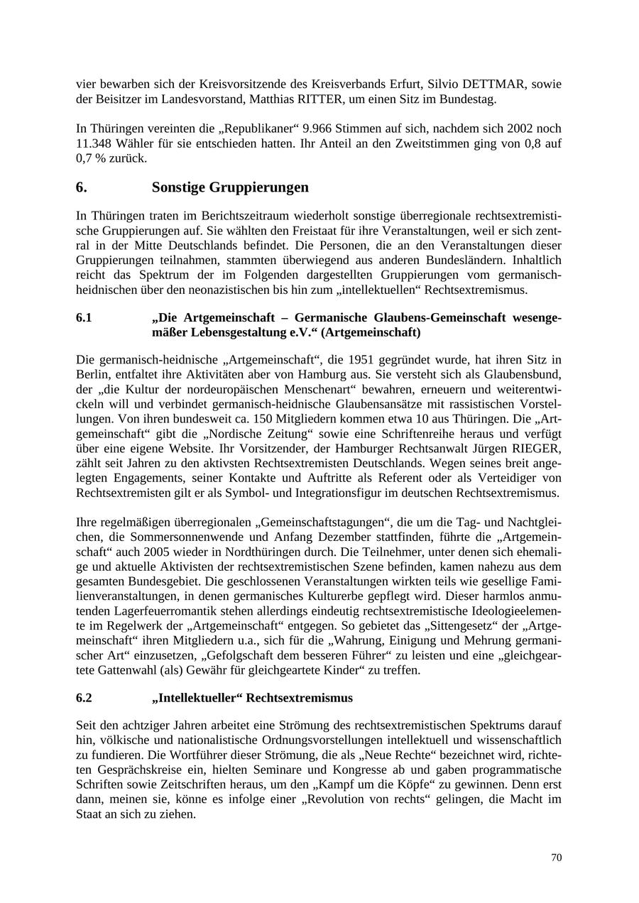 vier bewarben sich der Kreisvorsitzende des Kreisverbands Erfurt, Silvio DETTMAR, sowie der Beisitzer im Landesvorstand, Matthias RITTER, um einen Sitz im Bundestag. In Thüringen vereinten die "Republikaner" 9.966 Stimmen auf sich, nachdem sich 2002 noch 11.348 Wähler für sie entschieden hatten. Ihr Anteil an den Zweitstimmen ging von 0,8 auf 0,7 % zurück. 6. Sonstige Gruppierungen In Thüringen traten im Berichtszeitraum wiederholt sonstige überregionale rechtsextremistische Gruppierungen auf. Sie wählten den Freistaat für ihre Veranstaltungen, weil er sich zentral in der Mitte Deutschlands befindet. Die Personen, die an den Veranstaltungen dieser Gruppierungen teilnahmen, stammten überwiegend aus anderen Bundesländern. Inhaltlich reicht das Spektrum der im Folgenden dargestellten Gruppierungen vom germanischheidnischen über den neonazistischen bis hin zum "intellektuellen" Rechtsextremismus. 6.1 "Die Artgemeinschaft - Germanische Glaubens-Gemeinschaft wesengemäßer Lebensgestaltung e.V." (Artgemeinschaft) Die germanisch-heidnische "Artgemeinschaft", die 1951 gegründet wurde, hat ihren Sitz in Berlin, entfaltet ihre Aktivitäten aber von Hamburg aus. Sie versteht sich als Glaubensbund, der "die Kultur der nordeuropäischen Menschenart" bewahren, erneuern und weiterentwickeln will und verbindet germanisch-heidnische Glaubensansätze mit rassistischen Vorstellungen. Von ihren bundesweit ca. 150 Mitgliedern kommen etwa 10 aus Thüringen. Die "Artgemeinschaft" gibt die "Nordische Zeitung" sowie eine Schriftenreihe heraus und verfügt über eine eigene Website. Ihr Vorsitzender, der Hamburger Rechtsanwalt Jürgen RIEGER, zählt seit Jahren zu den aktivsten Rechtsextremisten Deutschlands. Wegen seines breit angelegten Engagements, seiner Kontakte und Auftritte als Referent oder als Verteidiger von Rechtsextremisten gilt er als Symbolund Integrationsfigur im deutschen Rechtsextremismus. Ihre regelmäßigen überregionalen "Gemeinschaftstagungen", die um die Tagund Nachtgleichen, die Sommersonnenwende und Anfang Dezember stattfinden, führte die "Artgemeinschaft" auch 2005 wieder in Nordthüringen durch. Die Teilnehmer, unter denen sich ehemalige und aktuelle Aktivisten der rechtsextremistischen Szene befinden, kamen nahezu aus dem gesamten Bundesgebiet. Die geschlossenen Veranstaltungen wirkten teils wie gesellige Familienveranstaltungen, in denen germanisches Kulturerbe gepflegt wird. Dieser harmlos anmutenden Lagerfeuerromantik stehen allerdings eindeutig rechtsextremistische Ideologieelemente im Regelwerk der "Artgemeinschaft" entgegen. So gebietet das "Sittengesetz" der "Artgemeinschaft" ihren Mitgliedern u.a., sich für die "Wahrung, Einigung und Mehrung germanischer Art" einzusetzen, "Gefolgschaft dem besseren Führer" zu leisten und eine "gleichgeartete Gattenwahl (als) Gewähr für gleichgeartete Kinder" zu treffen. 6.2 "Intellektueller" Rechtsextremismus Seit den achtziger Jahren arbeitet eine Strömung des rechtsextremistischen Spektrums darauf hin, völkische und nationalistische Ordnungsvorstellungen intellektuell und wissenschaftlich zu fundieren. Die Wortführer dieser Strömung, die als "Neue Rechte" bezeichnet wird, richteten Gesprächskreise ein, hielten Seminare und Kongresse ab und gaben programmatische Schriften sowie Zeitschriften heraus, um den "Kampf um die Köpfe" zu gewinnen. Denn erst dann, meinen sie, könne es infolge einer "Revolution von rechts" gelingen, die Macht im Staat an sich zu ziehen. 70