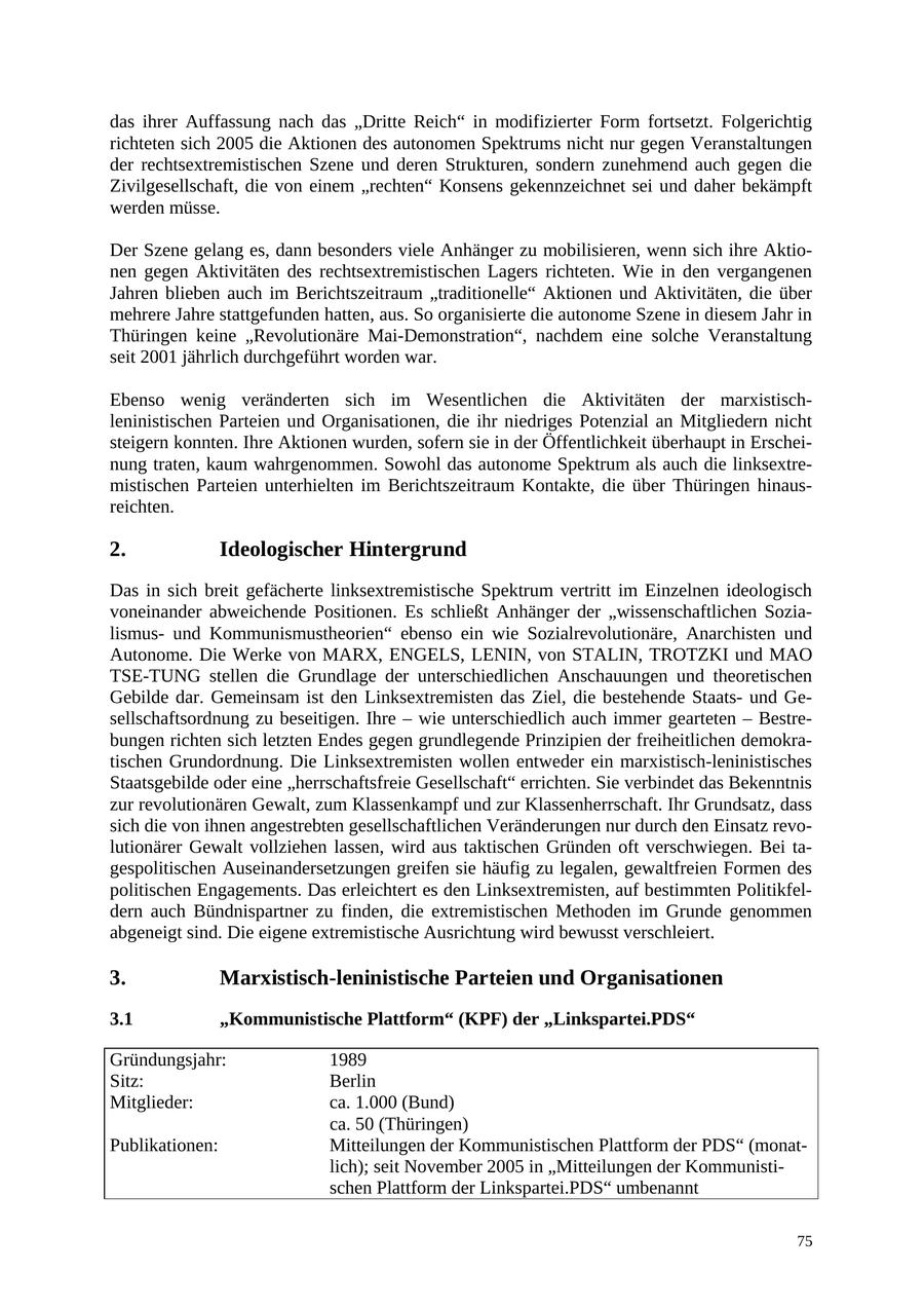 das ihrer Auffassung nach das "Dritte Reich" in modifizierter Form fortsetzt. Folgerichtig richteten sich 2005 die Aktionen des autonomen Spektrums nicht nur gegen Veranstaltungen der rechtsextremistischen Szene und deren Strukturen, sondern zunehmend auch gegen die Zivilgesellschaft, die von einem "rechten" Konsens gekennzeichnet sei und daher bekämpft werden müsse. Der Szene gelang es, dann besonders viele Anhänger zu mobilisieren, wenn sich ihre Aktionen gegen Aktivitäten des rechtsextremistischen Lagers richteten. Wie in den vergangenen Jahren blieben auch im Berichtszeitraum "traditionelle" Aktionen und Aktivitäten, die über mehrere Jahre stattgefunden hatten, aus. So organisierte die autonome Szene in diesem Jahr in Thüringen keine "Revolutionäre Mai-Demonstration", nachdem eine solche Veranstaltung seit 2001 jährlich durchgeführt worden war. Ebenso wenig veränderten sich im Wesentlichen die Aktivitäten der marxistischleninistischen Parteien und Organisationen, die ihr niedriges Potenzial an Mitgliedern nicht steigern konnten. Ihre Aktionen wurden, sofern sie in der Öffentlichkeit überhaupt in Erscheinung traten, kaum wahrgenommen. Sowohl das autonome Spektrum als auch die linksextremistischen Parteien unterhielten im Berichtszeitraum Kontakte, die über Thüringen hinausreichten. 2. Ideologischer Hintergrund Das in sich breit gefächerte linksextremistische Spektrum vertritt im Einzelnen ideologisch voneinander abweichende Positionen. Es schließt Anhänger der "wissenschaftlichen Sozialismusund Kommunismustheorien" ebenso ein wie Sozialrevolutionäre, Anarchisten und Autonome. Die Werke von MARX, ENGELS, LENIN, von STALIN, TROTZKI und MAO TSE-TUNG stellen die Grundlage der unterschiedlichen Anschauungen und theoretischen Gebilde dar. Gemeinsam ist den Linksextremisten das Ziel, die bestehende Staatsund Gesellschaftsordnung zu beseitigen. Ihre - wie unterschiedlich auch immer gearteten - Bestrebungen richten sich letzten Endes gegen grundlegende Prinzipien der freiheitlichen demokratischen Grundordnung. Die Linksextremisten wollen entweder ein marxistisch-leninistisches Staatsgebilde oder eine "herrschaftsfreie Gesellschaft" errichten. Sie verbindet das Bekenntnis zur revolutionären Gewalt, zum Klassenkampf und zur Klassenherrschaft. Ihr Grundsatz, dass sich die von ihnen angestrebten gesellschaftlichen Veränderungen nur durch den Einsatz revolutionärer Gewalt vollziehen lassen, wird aus taktischen Gründen oft verschwiegen. Bei tagespolitischen Auseinandersetzungen greifen sie häufig zu legalen, gewaltfreien Formen des politischen Engagements. Das erleichtert es den Linksextremisten, auf bestimmten Politikfeldern auch Bündnispartner zu finden, die extremistischen Methoden im Grunde genommen abgeneigt sind. Die eigene extremistische Ausrichtung wird bewusst verschleiert. 3. Marxistisch-leninistische Parteien und Organisationen 3.1 "Kommunistische Plattform" (KPF) der "Linkspartei.PDS" Gründungsjahr: 1989 Sitz: Berlin Mitglieder: ca. 1.000 (Bund) ca. 50 (Thüringen) Publikationen: Mitteilungen der Kommunistischen Plattform der PDS" (monatlich); seit November 2005 in "Mitteilungen der Kommunistischen Plattform der Linkspartei.PDS" umbenannt 75