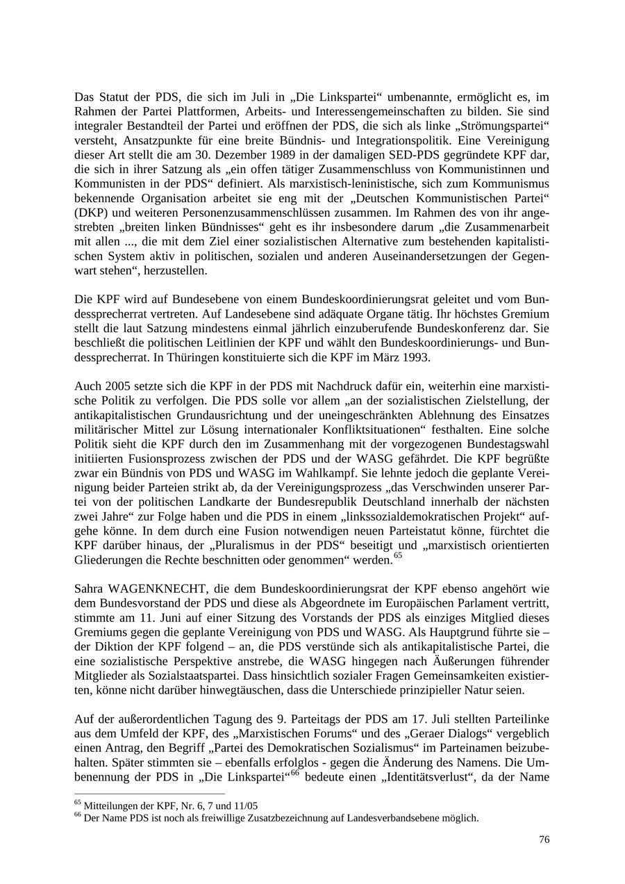 Das Statut der PDS, die sich im Juli in "Die Linkspartei" umbenannte, ermöglicht es, im Rahmen der Partei Plattformen, Arbeitsund Interessengemeinschaften zu bilden. Sie sind integraler Bestandteil der Partei und eröffnen der PDS, die sich als linke "Strömungspartei" versteht, Ansatzpunkte für eine breite Bündnisund Integrationspolitik. Eine Vereinigung dieser Art stellt die am 30. Dezember 1989 in der damaligen SED-PDS gegründete KPF dar, die sich in ihrer Satzung als "ein offen tätiger Zusammenschluss von Kommunistinnen und Kommunisten in der PDS" definiert. Als marxistisch-leninistische, sich zum Kommunismus bekennende Organisation arbeitet sie eng mit der "Deutschen Kommunistischen Partei" (DKP) und weiteren Personenzusammenschlüssen zusammen. Im Rahmen des von ihr angestrebten "breiten linken Bündnisses" geht es ihr insbesondere darum "die Zusammenarbeit mit allen ..., die mit dem Ziel einer sozialistischen Alternative zum bestehenden kapitalistischen System aktiv in politischen, sozialen und anderen Auseinandersetzungen der Gegenwart stehen", herzustellen. Die KPF wird auf Bundesebene von einem Bundeskoordinierungsrat geleitet und vom Bundessprecherrat vertreten. Auf Landesebene sind adäquate Organe tätig. Ihr höchstes Gremium stellt die laut Satzung mindestens einmal jährlich einzuberufende Bundeskonferenz dar. Sie beschließt die politischen Leitlinien der KPF und wählt den Bundeskoordinierungsund Bundessprecherrat. In Thüringen konstituierte sich die KPF im März 1993. Auch 2005 setzte sich die KPF in der PDS mit Nachdruck dafür ein, weiterhin eine marxistische Politik zu verfolgen. Die PDS solle vor allem "an der sozialistischen Zielstellung, der antikapitalistischen Grundausrichtung und der uneingeschränkten Ablehnung des Einsatzes militärischer Mittel zur Lösung internationaler Konfliktsituationen" festhalten. Eine solche Politik sieht die KPF durch den im Zusammenhang mit der vorgezogenen Bundestagswahl initiierten Fusionsprozess zwischen der PDS und der WASG gefährdet. Die KPF begrüßte zwar ein Bündnis von PDS und WASG im Wahlkampf. Sie lehnte jedoch die geplante Vereinigung beider Parteien strikt ab, da der Vereinigungsprozess "das Verschwinden unserer Partei von der politischen Landkarte der Bundesrepublik Deutschland innerhalb der nächsten zwei Jahre" zur Folge haben und die PDS in einem "linkssozialdemokratischen Projekt" aufgehe könne. In dem durch eine Fusion notwendigen neuen Parteistatut könne, fürchtet die KPF darüber hinaus, der "Pluralismus in der PDS" beseitigt und "marxistisch orientierten Gliederungen die Rechte beschnitten oder genommen" werden. 65 Sahra WAGENKNECHT, die dem Bundeskoordinierungsrat der KPF ebenso angehört wie dem Bundesvorstand der PDS und diese als Abgeordnete im Europäischen Parlament vertritt, stimmte am 11. Juni auf einer Sitzung des Vorstands der PDS als einziges Mitglied dieses Gremiums gegen die geplante Vereinigung von PDS und WASG. Als Hauptgrund führte sie - der Diktion der KPF folgend - an, die PDS verstünde sich als antikapitalistische Partei, die eine sozialistische Perspektive anstrebe, die WASG hingegen nach Äußerungen führender Mitglieder als Sozialstaatspartei. Dass hinsichtlich sozialer Fragen Gemeinsamkeiten existierten, könne nicht darüber hinwegtäuschen, dass die Unterschiede prinzipieller Natur seien. Auf der außerordentlichen Tagung des 9. Parteitags der PDS am 17. Juli stellten Parteilinke aus dem Umfeld der KPF, des "Marxistischen Forums" und des "Geraer Dialogs" vergeblich einen Antrag, den Begriff "Partei des Demokratischen Sozialismus" im Parteinamen beizubehalten. Später stimmten sie - ebenfalls erfolglos - gegen die Änderung des Namens. Die Umbenennung der PDS in "Die Linkspartei" 66 bedeute einen "Identitätsverlust", da der Name 65 Mitteilungen der KPF, Nr. 6, 7 und 11/05 66 Der Name PDS ist noch als freiwillige Zusatzbezeichnung auf Landesverbandsebene möglich. 76