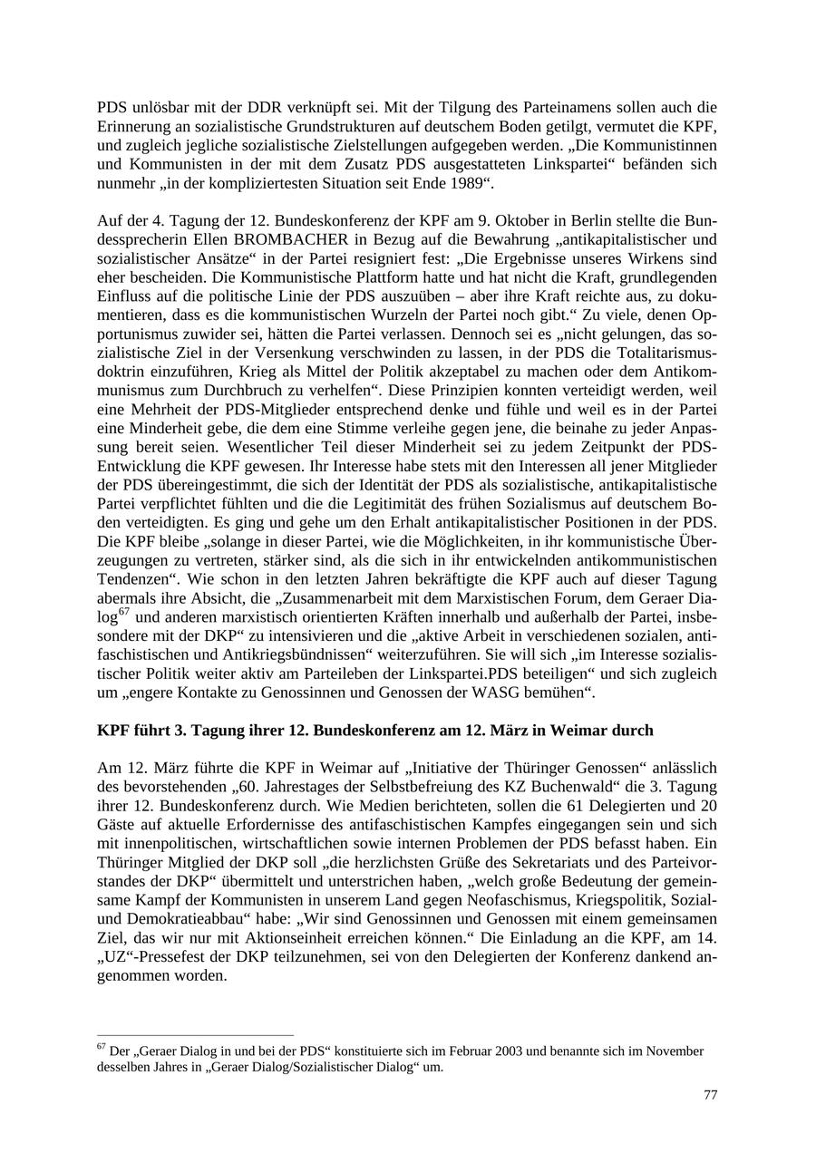 PDS unlösbar mit der DDR verknüpft sei. Mit der Tilgung des Parteinamens sollen auch die Erinnerung an sozialistische Grundstrukturen auf deutschem Boden getilgt, vermutet die KPF, und zugleich jegliche sozialistische Zielstellungen aufgegeben werden. "Die Kommunistinnen und Kommunisten in der mit dem Zusatz PDS ausgestatteten Linkspartei" befänden sich nunmehr "in der kompliziertesten Situation seit Ende 1989". Auf der 4. Tagung der 12. Bundeskonferenz der KPF am 9. Oktober in Berlin stellte die Bundessprecherin Ellen BROMBACHER in Bezug auf die Bewahrung "antikapitalistischer und sozialistischer Ansätze" in der Partei resigniert fest: "Die Ergebnisse unseres Wirkens sind eher bescheiden. Die Kommunistische Plattform hatte und hat nicht die Kraft, grundlegenden Einfluss auf die politische Linie der PDS auszuüben - aber ihre Kraft reichte aus, zu dokumentieren, dass es die kommunistischen Wurzeln der Partei noch gibt." Zu viele, denen Opportunismus zuwider sei, hätten die Partei verlassen. Dennoch sei es "nicht gelungen, das sozialistische Ziel in der Versenkung verschwinden zu lassen, in der PDS die Totalitarismusdoktrin einzuführen, Krieg als Mittel der Politik akzeptabel zu machen oder dem Antikommunismus zum Durchbruch zu verhelfen". Diese Prinzipien konnten verteidigt werden, weil eine Mehrheit der PDS-Mitglieder entsprechend denke und fühle und weil es in der Partei eine Minderheit gebe, die dem eine Stimme verleihe gegen jene, die beinahe zu jeder Anpassung bereit seien. Wesentlicher Teil dieser Minderheit sei zu jedem Zeitpunkt der PDSEntwicklung die KPF gewesen. Ihr Interesse habe stets mit den Interessen all jener Mitglieder der PDS übereingestimmt, die sich der Identität der PDS als sozialistische, antikapitalistische Partei verpflichtet fühlten und die die Legitimität des frühen Sozialismus auf deutschem Boden verteidigten. Es ging und gehe um den Erhalt antikapitalistischer Positionen in der PDS. Die KPF bleibe "solange in dieser Partei, wie die Möglichkeiten, in ihr kommunistische Überzeugungen zu vertreten, stärker sind, als die sich in ihr entwickelnden antikommunistischen Tendenzen". Wie schon in den letzten Jahren bekräftigte die KPF auch auf dieser Tagung abermals ihre Absicht, die "Zusammenarbeit mit dem Marxistischen Forum, dem Geraer Dialog 67 und anderen marxistisch orientierten Kräften innerhalb und außerhalb der Partei, insbesondere mit der DKP" zu intensivieren und die "aktive Arbeit in verschiedenen sozialen, antifaschistischen und Antikriegsbündnissen" weiterzuführen. Sie will sich "im Interesse sozialistischer Politik weiter aktiv am Parteileben der Linkspartei.PDS beteiligen" und sich zugleich um "engere Kontakte zu Genossinnen und Genossen der WASG bemühen". KPF führt 3. Tagung ihrer 12. Bundeskonferenz am 12. März in Weimar durch Am 12. März führte die KPF in Weimar auf "Initiative der Thüringer Genossen" anlässlich des bevorstehenden "60. Jahrestages der Selbstbefreiung des KZ Buchenwald" die 3. Tagung ihrer 12. Bundeskonferenz durch. Wie Medien berichteten, sollen die 61 Delegierten und 20 Gäste auf aktuelle Erfordernisse des antifaschistischen Kampfes eingegangen sein und sich mit innenpolitischen, wirtschaftlichen sowie internen Problemen der PDS befasst haben. Ein Thüringer Mitglied der DKP soll "die herzlichsten Grüße des Sekretariats und des Parteivorstandes der DKP" übermittelt und unterstrichen haben, "welch große Bedeutung der gemeinsame Kampf der Kommunisten in unserem Land gegen Neofaschismus, Kriegspolitik, Sozialund Demokratieabbau" habe: "Wir sind Genossinnen und Genossen mit einem gemeinsamen Ziel, das wir nur mit Aktionseinheit erreichen können." Die Einladung an die KPF, am 14. "UZ"-Pressefest der DKP teilzunehmen, sei von den Delegierten der Konferenz dankend angenommen worden. 67 Der "Geraer Dialog in und bei der PDS" konstituierte sich im Februar 2003 und benannte sich im November desselben Jahres in "Geraer Dialog/Sozialistischer Dialog" um. 77
