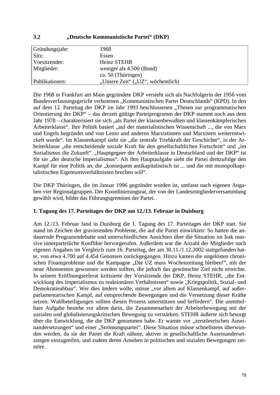 3.2 "Deutsche Kommunistische Partei" (DKP) Gründungsjahr: 1968 Sitz: Essen Vorsitzender: Heinz STEHR Mitglieder: weniger als 4.500 (Bund) ca. 50 (Thüringen) Publikationen: "Unsere Zeit" ("UZ", wöchentlich) Die 1968 in Frankfurt am Main gegründete DKP versteht sich als Nachfolgerin der 1956 vom Bundesverfassungsgericht verbotenen "Kommunistischen Partei Deutschlands" (KPD). In den auf dem 12. Parteitag der DKP im Jahr 1993 beschlossenen "Thesen zur programmatischen Orientierung der DKP" - das derzeit gültige Parteiprogramm der DKP stammt noch aus dem Jahr 1978 - charakterisiert sie sich "als Partei der klassenbewußten und klassenkämpferischen Arbeiterklasse". Ihre Politik basiert "auf der materialistischen Wissenschaft ..., die von Marx und Engels begründet und von Lenin und anderen Marxistinnen und Marxisten weiterentwickelt wurde". Im Klassenkampf sieht sie "die zentrale Triebkraft der Geschichte", in der Arbeiterklasse "die entscheidende soziale Kraft für den gesellschaftlichen Fortschritt" und "im Sozialismus die Zukunft". "Hauptgegner der Arbeiterklasse in Deutschland und der DKP" ist für sie "der deutsche Imperialismus". Als ihre Hauptaufgabe sieht die Partei demzufolge den Kampf für eine Politik an, die "konsequent antikapitalistisch ist ... und die mit monopolkapitalistischen Eigentumsverhältnissen brechen will". Die DKP Thüringen, die im Januar 1996 gegründet worden ist, umfasst nach eigenen Angaben vier Regionalgruppen. Der Koordinierungsrat, der von der Landesmitgliederversammlung gewählt wird, bildet das Führungsgremium der Partei. 1. Tagung des 17. Parteitages der DKP am 12./13. Februar in Duisburg Am 12./13. Februar fand in Duisburg die 1. Tagung des 17. Parteitages der DKP statt. Sie stand im Zeichen der gravierenden Probleme, die auf die Partei einwirkten: So hatten die andauernde Programmdebatte und unterschiedlichen Ansichten über die Situation im Irak massive innerparteiliche Konflikte hervorgerufen. Außerdem war die Anzahl der Mitglieder nach eigenen Angaben im Vergleich zum 16. Parteitag, der am 30.11./1.12.2002 stattgefunden hatte, von etwa 4.700 auf 4.454 Genossen zurückgegangen. Hinzu kamen die ungelösten chronischen Finanzprobleme und die Kampagne "Die UZ muss Wochenzeitung bleiben!", mit der neue Abonnenten gewonnen werden sollten, die jedoch das gewünschte Ziel nicht erreichte. In seinem Eröffnungsreferat kritisierte der Vorsitzende der DKP, Heinz STEHR, "die Entwicklung des Imperialismus zu reaktionären Verhältnissen" sowie "Kriegspolitik, Sozialund Demokratieabbau". Wer dies ändern wolle, müsse "vor allem auf Klassenkampf, auf außerparlamentarischen Kampf, auf entsprechende Bewegungen und die Vernetzung dieser Kräfte setzen. Wahlbeteiligungen sollten diesen Prozess unterstützen und befördern". Die unmittelbare Aufgabe bestehe vor allem darin, die Zusammenarbeit der Arbeiterbewegung mit der sozialen und globalisierungskritischen Bewegung zu verstärken. STEHR äußerte sich besorgt über die Entwicklung, die die DKP genommen habe. Er warnte vor "zerstörerischen Auseinandersetzungen" und einer "Strömungspartei". Diese Situation müsse schnellstens überwunden werden, da sie der Partei die Kraft nähme, aktiver in gesellschaftliche Auseinandersetzungen einzugreifen, und zudem deren Ansehen in politischen und sozialen Bewegungen zerstöre. 78