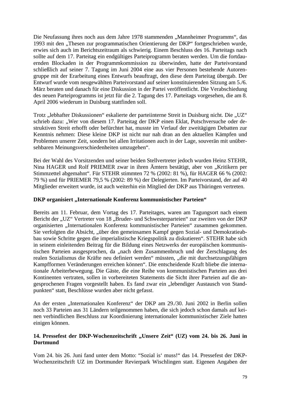 Die Neufassung ihres noch aus dem Jahre 1978 stammenden "Mannheimer Programms", das 1993 mit den "Thesen zur programmatischen Orientierung der DKP" fortgeschrieben wurde, erwies sich auch im Berichtszeitraum als schwierig. Einem Beschluss des 16. Parteitags nach sollte auf dem 17. Parteitag ein endgültiges Parteiprogramm beraten werden. Um die fortdauernden Blockaden in der Programmkommission zu überwinden, hatte der Parteivorstand schließlich auf seiner 7. Tagung im Juni 2004 eine aus vier Personen bestehende Autorengruppe mit der Erarbeitung eines Entwurfs beauftragt, den diese dem Parteitag übergab. Der Entwurf wurde vom neugewählten Parteivorstand auf seiner konstituierenden Sitzung am 5./6. März beraten und danach für eine Diskussion in der Partei veröffentlicht. Die Verabschiedung des neuen Parteiprogramms ist jetzt für die 2. Tagung des 17. Parteitags vorgesehen, die am 8. April 2006 wiederum in Duisburg stattfinden soll. Trotz "lebhafter Diskussionen" eskalierte der parteiinterne Streit in Duisburg nicht. Die "UZ" schrieb dazu: "Wer von diesem 17. Parteitag der DKP einen Eklat, Putschversuche oder destruktiven Streit erhofft oder befürchtet hat, musste im Verlauf der zweitägigen Debatten zur Kenntnis nehmen: Diese kleine DKP ist nicht nur nah dran an den aktuellen Kämpfen und Problemen unserer Zeit, sondern bei allen Irritationen auch in der Lage, souverän mit unübersehbaren Meinungsverschiedenheiten umzugehen". Bei der Wahl des Vorsitzenden und seiner beiden Stellvertreter jedoch wurden Heinz STEHR, Nina HAGER und Rolf PRIEMER zwar in ihren Ämtern bestätigt, aber von "Kritikern per Stimmzettel abgemahnt". Für STEHR stimmten 72 % (2002: 81 %), für HAGER 66 % (2002: 79 %) und für PRIEMER 79,5 % (2002: 89 %) der Delegierten. Im Parteivorstand, der auf 40 Mitglieder erweitert wurde, ist auch weiterhin ein Mitglied der DKP aus Thüringen vertreten. DKP organisiert "Internationale Konferenz kommunistischer Parteien" Bereits am 11. Februar, dem Vortag des 17. Parteitages, waren am Tagungsort nach einem Bericht der "UZ" Vertreter von 18 "Bruderund Schwesterparteien" zur zweiten von der DKP organisierten "Internationalen Konferenz kommunistischer Parteien" zusammen gekommen. Sie verfolgten die Absicht, "über den gemeinsamen Kampf gegen Sozialund Demokratieabbau sowie Schritte gegen die imperialistische Kriegspolitik zu diskutieren". STEHR habe sich in seinem einleitenden Beitrag für die Bildung eines Netzwerks der europäischen kommunistischen Parteien ausgesprochen, da "nach dem Zusammenbruch und der Zerschlagung des realen Sozialismus die Kräfte neu definiert werden" müssten, "die mit durchsetzungsfähigen Kampfformen Veränderungen erreichen können". Die entscheidende Kraft bliebe die internationale Arbeiterbewegung. Die Gäste, die eine Reihe von kommunistischen Parteien aus drei Kontinenten vertraten, sollen in vorbereiteten Statements die Sicht ihrer Parteien auf die angesprochenen Fragen vorgestellt haben. Es fand zwar ein "lebendiger Austausch von Standpunkten" statt, Beschlüsse wurden aber nicht gefasst. An der ersten "Internationalen Konferenz" der DKP am 29./30. Juni 2002 in Berlin sollen noch 33 Parteien aus 31 Ländern teilgenommen haben, die sich jedoch schon damals auf keinen verbindlichen Beschluss zur Koordinierung internationaler kommunistischer Ziele hatten einigen können. 14. Pressefest der DKP-Wochenzeitschrift "Unsere Zeit" (UZ) vom 24. bis 26. Juni in Dortmund Vom 24. bis 26. Juni fand unter dem Motto: "Sozial is' muss!" das 14. Pressefest der DKPWochenzeitschrift UZ im Dortmunder Revierpark Wischlingen statt. Eigenen Angaben der 79
