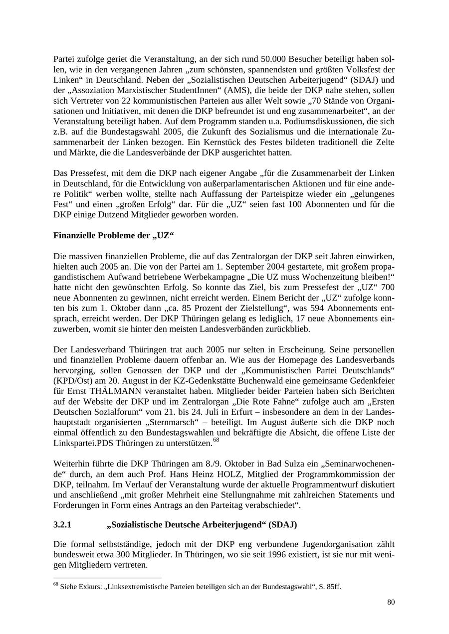 Partei zufolge geriet die Veranstaltung, an der sich rund 50.000 Besucher beteiligt haben sollen, wie in den vergangenen Jahren "zum schönsten, spannendsten und größten Volksfest der Linken" in Deutschland. Neben der "Sozialistischen Deutschen Arbeiterjugend" (SDAJ) und der "Assoziation Marxistischer StudentInnen" (AMS), die beide der DKP nahe stehen, sollen sich Vertreter von 22 kommunistischen Parteien aus aller Welt sowie "70 Stände von Organisationen und Initiativen, mit denen die DKP befreundet ist und eng zusammenarbeitet", an der Veranstaltung beteiligt haben. Auf dem Programm standen u.a. Podiumsdiskussionen, die sich z.B. auf die Bundestagswahl 2005, die Zukunft des Sozialismus und die internationale Zusammenarbeit der Linken bezogen. Ein Kernstück des Festes bildeten traditionell die Zelte und Märkte, die die Landesverbände der DKP ausgerichtet hatten. Das Pressefest, mit dem die DKP nach eigener Angabe "für die Zusammenarbeit der Linken in Deutschland, für die Entwicklung von außerparlamentarischen Aktionen und für eine andere Politik" werben wollte, stellte nach Auffassung der Parteispitze wieder ein "gelungenes Fest" und einen "großen Erfolg" dar. Für die "UZ" seien fast 100 Abonnenten und für die DKP einige Dutzend Mitglieder geworben worden. Finanzielle Probleme der "UZ" Die massiven finanziellen Probleme, die auf das Zentralorgan der DKP seit Jahren einwirken, hielten auch 2005 an. Die von der Partei am 1. September 2004 gestartete, mit großem propagandistischem Aufwand betriebene Werbekampagne "Die UZ muss Wochenzeitung bleiben!" hatte nicht den gewünschten Erfolg. So konnte das Ziel, bis zum Pressefest der "UZ" 700 neue Abonnenten zu gewinnen, nicht erreicht werden. Einem Bericht der "UZ" zufolge konnten bis zum 1. Oktober dann "ca. 85 Prozent der Zielstellung", was 594 Abonnements entsprach, erreicht werden. Der DKP Thüringen gelang es lediglich, 17 neue Abonnements einzuwerben, womit sie hinter den meisten Landesverbänden zurückblieb. Der Landesverband Thüringen trat auch 2005 nur selten in Erscheinung. Seine personellen und finanziellen Probleme dauern offenbar an. Wie aus der Homepage des Landesverbands hervorging, sollen Genossen der DKP und der "Kommunistischen Partei Deutschlands" (KPD/Ost) am 20. August in der KZ-Gedenkstätte Buchenwald eine gemeinsame Gedenkfeier für Ernst THÄLMANN veranstaltet haben. Mitglieder beider Parteien haben sich Berichten auf der Website der DKP und im Zentralorgan "Die Rote Fahne" zufolge auch am "Ersten Deutschen Sozialforum" vom 21. bis 24. Juli in Erfurt - insbesondere an dem in der Landeshauptstadt organisierten "Sternmarsch" - beteiligt. Im August äußerte sich die DKP noch einmal öffentlich zu den Bundestagswahlen und bekräftigte die Absicht, die offene Liste der Linkspartei.PDS Thüringen zu unterstützen. 68 Weiterhin führte die DKP Thüringen am 8./9. Oktober in Bad Sulza ein "Seminarwochenende" durch, an dem auch Prof. Hans Heinz HOLZ, Mitglied der Programmkommission der DKP, teilnahm. Im Verlauf der Veranstaltung wurde der aktuelle Programmentwurf diskutiert und anschließend "mit großer Mehrheit eine Stellungnahme mit zahlreichen Statements und Forderungen in Form eines Antrags an den Parteitag verabschiedet". 3.2.1 "Sozialistische Deutsche Arbeiterjugend" (SDAJ) Die formal selbstständige, jedoch mit der DKP eng verbundene Jugendorganisation zählt bundesweit etwa 300 Mitglieder. In Thüringen, wo sie seit 1996 existiert, ist sie nur mit wenigen Mitgliedern vertreten. 68 Siehe Exkurs: "Linksextremistische Parteien beteiligen sich an der Bundestagswahl", S. 85ff. 80