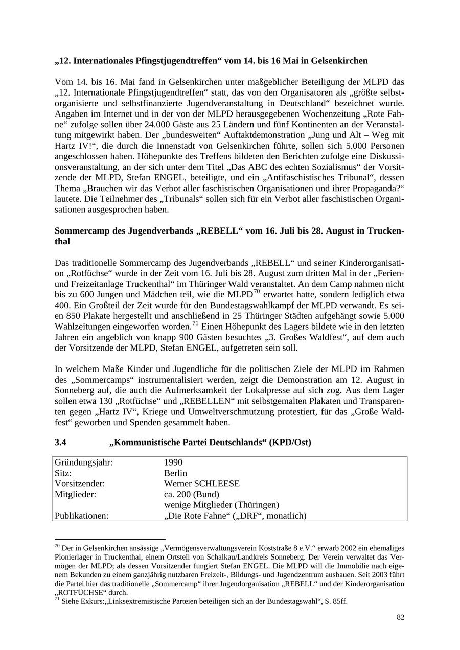 "12. Internationales Pfingstjugendtreffen" vom 14. bis 16 Mai in Gelsenkirchen Vom 14. bis 16. Mai fand in Gelsenkirchen unter maßgeblicher Beteiligung der MLPD das "12. Internationale Pfingstjugendtreffen" statt, das von den Organisatoren als "größte selbstorganisierte und selbstfinanzierte Jugendveranstaltung in Deutschland" bezeichnet wurde. Angaben im Internet und in der von der MLPD herausgegebenen Wochenzeitung "Rote Fahne" zufolge sollen über 24.000 Gäste aus 25 Ländern und fünf Kontinenten an der Veranstaltung mitgewirkt haben. Der "bundesweiten" Auftaktdemonstration "Jung und Alt - Weg mit Hartz IV!", die durch die Innenstadt von Gelsenkirchen führte, sollen sich 5.000 Personen angeschlossen haben. Höhepunkte des Treffens bildeten den Berichten zufolge eine Diskussionsveranstaltung, an der sich unter dem Titel "Das ABC des echten Sozialismus" der Vorsitzende der MLPD, Stefan ENGEL, beteiligte, und ein "Antifaschistisches Tribunal", dessen Thema "Brauchen wir das Verbot aller faschistischen Organisationen und ihrer Propaganda?" lautete. Die Teilnehmer des "Tribunals" sollen sich für ein Verbot aller faschistischen Organisationen ausgesprochen haben. Sommercamp des Jugendverbands "REBELL" vom 16. Juli bis 28. August in Truckenthal Das traditionelle Sommercamp des Jugendverbands "REBELL" und seiner Kinderorganisation "Rotfüchse" wurde in der Zeit vom 16. Juli bis 28. August zum dritten Mal in der "Ferienund Freizeitanlage Truckenthal" im Thüringer Wald veranstaltet. An dem Camp nahmen nicht bis zu 600 Jungen und Mädchen teil, wie die MLPD 70 erwartet hatte, sondern lediglich etwa 400. Ein Großteil der Zeit wurde für den Bundestagswahlkampf der MLPD verwandt. Es seien 850 Plakate hergestellt und anschließend in 25 Thüringer Städten aufgehängt sowie 5.000 Wahlzeitungen eingeworfen worden. 71 Einen Höhepunkt des Lagers bildete wie in den letzten Jahren ein angeblich von knapp 900 Gästen besuchtes "3. Großes Waldfest", auf dem auch der Vorsitzende der MLPD, Stefan ENGEL, aufgetreten sein soll. In welchem Maße Kinder und Jugendliche für die politischen Ziele der MLPD im Rahmen des "Sommercamps" instrumentalisiert werden, zeigt die Demonstration am 12. August in Sonneberg auf, die auch die Aufmerksamkeit der Lokalpresse auf sich zog. Aus dem Lager sollen etwa 130 "Rotfüchse" und "REBELLEN" mit selbstgemalten Plakaten und Transparenten gegen "Hartz IV", Kriege und Umweltverschmutzung protestiert, für das "Große Waldfest" geworben und Spenden gesammelt haben. 3.4 "Kommunistische Partei Deutschlands" (KPD/Ost) Gründungsjahr: 1990 Sitz: Berlin Vorsitzender: Werner SCHLEESE Mitglieder: ca. 200 (Bund) wenige Mitglieder (Thüringen) Publikationen: "Die Rote Fahne" ("DRF", monatlich) 70 Der in Gelsenkirchen ansässige "Vermögensverwaltungsverein Koststraße 8 e.V." erwarb 2002 ein ehemaliges Pionierlager in Truckenthal, einem Ortsteil von Schalkau/Landkreis Sonneberg. Der Verein verwaltet das Vermögen der MLPD; als dessen Vorsitzender fungiert Stefan ENGEL. Die MLPD will die Immobilie nach eigenem Bekunden zu einem ganzjährig nutzbaren Freizeit-, Bildungsund Jugendzentrum ausbauen. Seit 2003 führt die Partei hier das traditionelle "Sommercamp" ihrer Jugendorganisation "REBELL" und der Kinderorganisation "ROTFÜCHSE" durch. 71 Siehe Exkurs:"Linksextremistische Parteien beteiligen sich an der Bundestagswahl", S. 85ff. 82