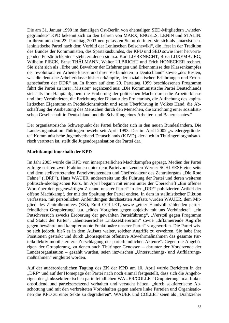 Die am 31. Januar 1990 im damaligen Ost-Berlin von ehemaligen SED-Mitgliedern "wiedergegründete" KPD bekennt sich zu den Lehren von MARX, ENGELS, LENIN und STALIN. In ihrem auf dem 23. Parteitag 2003 neu gefassten Statut definiert sie sich als "marxistischleninistische Partei nach dem Vorbild der Leninschen Bolschewiki", die "fest in der Tradition des Bundes der Kommunisten, des Spartakusbundes, der KPD und SED sowie ihrer hervorragenden Persönlichkeiten" steht, zu denen sie u.a. Karl LIEBKNECHT, Rosa LUXEMBURG, Wilhelm PIECK, Ernst THÄLMANN, Walter ULBRICHT und Erich HONECKER rechnet. Sie sieht sich als "Erbe und Bewahrer der Erfahrungen und Erkenntnisse des Klassenkampfes der revolutionären Arbeiterklasse und ihrer Verbündeten in Deutschland" sowie "des Besten, was die deutsche Arbeiterklasse bisher erkämpfte, der sozialistischen Erfahrungen und Errungenschaften der DDR" an. In ihrem auf dem 20. Parteitag 1999 beschlossenen Programm führt die Partei zu ihrer "Mission" ergänzend aus: "Die Kommunistische Partei Deutschlands sieht als ihre Hauptaufgaben: die Eroberung der politischen Macht durch die Arbeiterklasse und ihre Verbündeten, die Errichtung der Diktatur des Proletariats, die Aufhebung des kapitalistischen Eigentums an Produktionsmitteln und seine Überführung in Volkes Hand, die Abschaffung der Ausbeutung des Menschen durch den Menschen, die Errichtung einer sozialistischen Gesellschaft in Deutschland und die Schaffung eines Arbeiterund Bauernstaates." Der organisatorische Schwerpunkt der Partei befindet sich in den neuen Bundesländern. Die Landesorganisation Thüringen besteht seit April 1993. Der im April 2002 "wiedergegründete" Kommunistische Jugendverband Deutschlands (KJVD), der auch in Thüringen organisatorisch vertreten ist, stellt die Jugendorganisation der Partei dar. Machtkampf innerhalb der KPD Im Jahr 2005 wurde die KPD von innerparteilichen Machtkämpfen geprägt. Medien der Partei zufolge stritten zwei Fraktionen unter dem Parteivorsitzenden Werner SCHLEESE einerseits und dem stellvertretenden Parteivorsitzenden und Chefredakteur des Zentralorgans "Die Rote Fahne" ("DRF"), Hans WAUER, andererseits um die Führung der Partei und deren weiteren politisch-ideologischen Kurs. Im April begann mit einem unter der Überschrift "Ein offenes Wort über den gegenwärtigen Zustand unserer Partei" in der "DRF" publizierten Artikel der offene Machtkampf, der mit der Spaltung der Partei endete. In dem in stalinistischer Diktion verfassten, mit persönlichen Anfeindungen durchsetzten Aufsatz wurden WAUER, dem Mitglied des Zentralkomitees (ZK), Emil COLLET, sowie "einer Handvoll zählenden parteifeindlichen Gruppierung" u.a. "rüdes Vorgehen gegen objektiv mit uns Verbündete", "ein Putschversuch zwecks Eroberung der gewählten Parteiführung", "Verstoß gegen Programm und Statut der Partei", "abenteuerliches Linkssektierertum" sowie "diffamierende Angriffe gegen bewährte und kampferprobte Funktionäre unserer Partei" vorgeworfen. Die Partei wisse sich jedoch, hieß es in dem Aufsatz weiter, solcher Angriffe zu erwehren. Sie habe ihre Positionen gestärkt und durch "konsequente offensive Abwehrmaßnahmen das gesamte Parteikollektiv mobilisiert zur Zerschlagung der parteifeindlichen Akteure". Gegen die Angehörigen der Gruppierung, zu denen auch Thüringer Genossen - darunter der Vorsitzende der Landesorganisation - gezählt wurden, seien inzwischen "Untersuchungsund Aufklärungsmaßnahmen" eingleitet worden. Auf der außerordentlichen Tagung des ZK der KPD am 10. April wurde Berichten in der "DRF" und auf der Homepage der Partei nach noch einmal festgestellt, dass sich die Angehörigen der "linkssektiererischen parteifeindlichen WAUER/COLLET-Gruppierung" u.a. fraktionsbildend und parteizersetzend verhalten und versucht hätten, "durch sektiererische Abschottung und mit den verbreiteten Vorbehalten gegen andere linke Parteien und Organisationen die KPD zu einer Sekte zu degradieren". WAUER und COLLET seien als "Drahtzieher 83