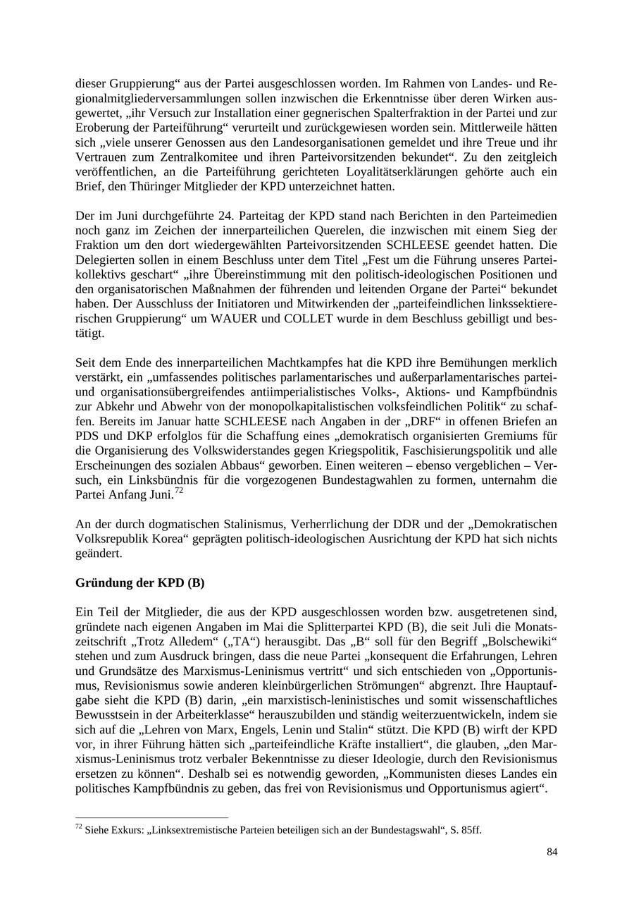 dieser Gruppierung" aus der Partei ausgeschlossen worden. Im Rahmen von Landesund Regionalmitgliederversammlungen sollen inzwischen die Erkenntnisse über deren Wirken ausgewertet, "ihr Versuch zur Installation einer gegnerischen Spalterfraktion in der Partei und zur Eroberung der Parteiführung" verurteilt und zurückgewiesen worden sein. Mittlerweile hätten sich "viele unserer Genossen aus den Landesorganisationen gemeldet und ihre Treue und ihr Vertrauen zum Zentralkomitee und ihren Parteivorsitzenden bekundet". Zu den zeitgleich veröffentlichen, an die Parteiführung gerichteten Loyalitätserklärungen gehörte auch ein Brief, den Thüringer Mitglieder der KPD unterzeichnet hatten. Der im Juni durchgeführte 24. Parteitag der KPD stand nach Berichten in den Parteimedien noch ganz im Zeichen der innerparteilichen Querelen, die inzwischen mit einem Sieg der Fraktion um den dort wiedergewählten Parteivorsitzenden SCHLEESE geendet hatten. Die Delegierten sollen in einem Beschluss unter dem Titel "Fest um die Führung unseres Parteikollektivs geschart" "ihre Übereinstimmung mit den politisch-ideologischen Positionen und den organisatorischen Maßnahmen der führenden und leitenden Organe der Partei" bekundet haben. Der Ausschluss der Initiatoren und Mitwirkenden der "parteifeindlichen linkssektiererischen Gruppierung" um WAUER und COLLET wurde in dem Beschluss gebilligt und bestätigt. Seit dem Ende des innerparteilichen Machtkampfes hat die KPD ihre Bemühungen merklich verstärkt, ein "umfassendes politisches parlamentarisches und außerparlamentarisches parteiund organisationsübergreifendes antiimperialistisches Volks-, Aktionsund Kampfbündnis zur Abkehr und Abwehr von der monopolkapitalistischen volksfeindlichen Politik" zu schaffen. Bereits im Januar hatte SCHLEESE nach Angaben in der "DRF" in offenen Briefen an PDS und DKP erfolglos für die Schaffung eines "demokratisch organisierten Gremiums für die Organisierung des Volkswiderstandes gegen Kriegspolitik, Faschisierungspolitik und alle Erscheinungen des sozialen Abbaus" geworben. Einen weiteren - ebenso vergeblichen - Versuch, ein Linksbündnis für die vorgezogenen Bundestagwahlen zu formen, unternahm die Partei Anfang Juni. 72 An der durch dogmatischen Stalinismus, Verherrlichung der DDR und der "Demokratischen Volksrepublik Korea" geprägten politisch-ideologischen Ausrichtung der KPD hat sich nichts geändert. Gründung der KPD (B) Ein Teil der Mitglieder, die aus der KPD ausgeschlossen worden bzw. ausgetretenen sind, gründete nach eigenen Angaben im Mai die Splitterpartei KPD (B), die seit Juli die Monatszeitschrift "Trotz Alledem" ("TA") herausgibt. Das "B" soll für den Begriff "Bolschewiki" stehen und zum Ausdruck bringen, dass die neue Partei "konsequent die Erfahrungen, Lehren und Grundsätze des Marxismus-Leninismus vertritt" und sich entschieden von "Opportunismus, Revisionismus sowie anderen kleinbürgerlichen Strömungen" abgrenzt. Ihre Hauptaufgabe sieht die KPD (B) darin, "ein marxistisch-leninistisches und somit wissenschaftliches Bewusstsein in der Arbeiterklasse" herauszubilden und ständig weiterzuentwickeln, indem sie sich auf die "Lehren von Marx, Engels, Lenin und Stalin" stützt. Die KPD (B) wirft der KPD vor, in ihrer Führung hätten sich "parteifeindliche Kräfte installiert", die glauben, "den Marxismus-Leninismus trotz verbaler Bekenntnisse zu dieser Ideologie, durch den Revisionismus ersetzen zu können". Deshalb sei es notwendig geworden, "Kommunisten dieses Landes ein politisches Kampfbündnis zu geben, das frei von Revisionismus und Opportunismus agiert". 72 Siehe Exkurs: "Linksextremistische Parteien beteiligen sich an der Bundestagswahl", S. 85ff. 84
