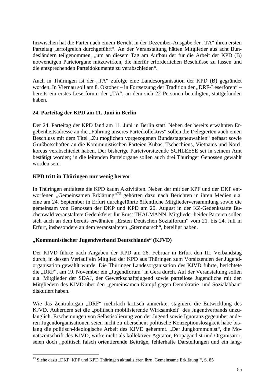 Inzwischen hat die Partei nach einem Bericht in der Dezember-Ausgabe der "TA" ihren ersten Parteitag "erfolgreich durchgeführt". An der Veranstaltung hätten Mitglieder aus acht Bundesländern teilgenommen, "um an diesem Tag am Aufbau der für die Arbeit der KPD (B) notwendigen Parteiorgane mitzuwirken, die hierfür erforderlichen Beschlüsse zu fassen und die entsprechenden Parteidokumente zu verabschieden". Auch in Thüringen ist der "TA" zufolge eine Landesorganisation der KPD (B) gegründet worden. In Viernau soll am 8. Oktober - in Fortsetzung der Tradition der "DRF-Leserforen" - bereits ein erstes Leserforum der "TA", an dem sich 22 Personen beteiligten, stattgefunden haben. 24. Parteitag der KPD am 11. Juni in Berlin Der 24. Parteitag der KPD fand am 11. Juni in Berlin statt. Neben der bereits erwähnten Ergebenheitsadresse an die "Führung unseres Parteikollektivs" sollen die Delegierten auch einen Beschluss mit dem Titel "Zu möglichen vorgezogenen Bundestagsneuwahlen" gefasst sowie Grußbotschaften an die Kommunistischen Parteien Kubas, Tschechiens, Vietnams und Nordkoreas verabschiedet haben. Der bisherige Parteivorsitzende SCHLEESE sei in seinem Amt bestätigt worden; in die leitenden Parteiorgane sollen auch drei Thüringer Genossen gewählt worden sein. KPD tritt in Thüringen nur wenig hervor In Thüringen entfaltete die KPD kaum Aktivitäten. Neben der mit der KPF und der DKP entworfenen "Gemeinsamen Erklärung" 73 gehörten dazu nach Berichten in ihren Medien u.a. eine am 24. September in Erfurt durchgeführte öffentliche Mitgliederversammlung sowie die gemeinsam von Genossen der DKP und KPD am 20. August in der KZ-Gedenkstätte Buchenwald veranstaltete Gedenkfeier für Ernst THÄLMANN. Mitglieder beider Parteien sollen sich auch an dem bereits erwähnten "Ersten Deutschen Sozialforum" vom 21. bis 24. Juli in Erfurt, insbesondere an dem veranstalteten "Sternmarsch", beteiligt haben. "Kommunistischer Jugendverband Deutschlands" (KJVD) Der KJVD führte nach Angaben der KPD am 26. Februar in Erfurt den III. Verbandstag durch, in dessen Verlauf ein Mitglied der KPD aus Thüringen zum Vorsitzenden der Jugendorganisation gewählt wurde. Die Thüringer Landesorganisation des KJVD führte, berichtete die "DRF", am 19. November ein "Jugendforum" in Gera durch. Auf der Veranstaltung sollen u.a. Mitglieder der SDAJ, der Gewerkschaftsjugend sowie parteilose Jugendliche mit den Mitgliedern des KJVD über den "gemeinsamen Kampf gegen Demokratieund Sozialabbau" diskutiert haben. Wie das Zentralorgan "DRF" mehrfach kritisch anmerkte, stagniere die Entwicklung des KJVD. Außerdem sei die "politisch mobilisierende Wirksamkeit" des Jugendverbands unzulänglich. Erscheinungen von Selbstisolierung von der Jugend sowie Ignoranz gegenüber anderen Jugendorganisationen seien nicht zu übersehen; politische Konzeptionslosigkeit habe bislang die politisch-ideologische Arbeit des KJVD gehemmt. "Der Jungkommunist", die Monatszeitschrift des KJVD, wirke nicht als kollektiver Agitator, Propagandist und Organisator, seien doch "politisch falsch orientierende Beiträge, fehlerhafte Darstellungen und ein lang73 Siehe dazu "DKP, KPF und KPD Thüringen aktualisieren ihre 'Gemeinsame Erklärung'", S. 85 85