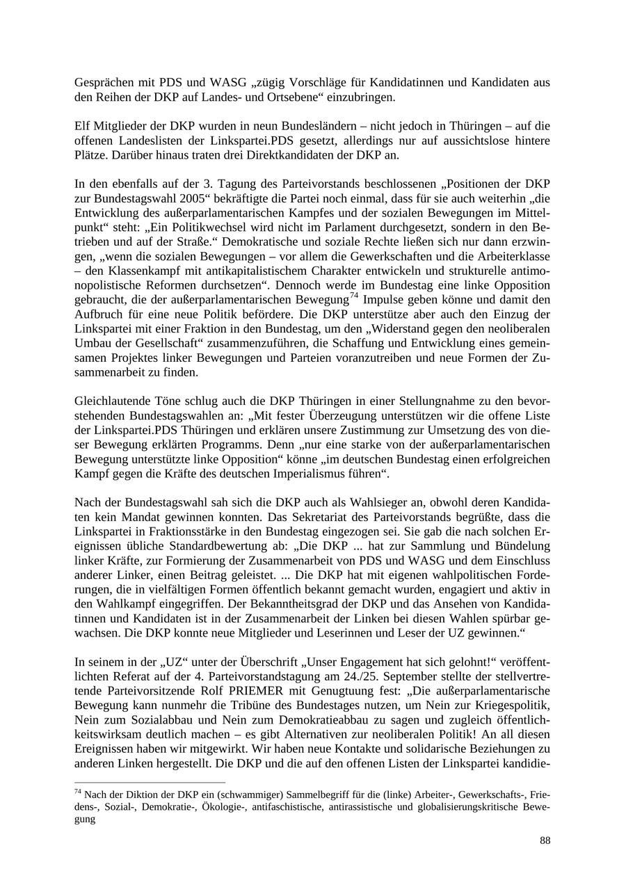Gesprächen mit PDS und WASG "zügig Vorschläge für Kandidatinnen und Kandidaten aus den Reihen der DKP auf Landesund Ortsebene" einzubringen. Elf Mitglieder der DKP wurden in neun Bundesländern - nicht jedoch in Thüringen - auf die offenen Landeslisten der Linkspartei.PDS gesetzt, allerdings nur auf aussichtslose hintere Plätze. Darüber hinaus traten drei Direktkandidaten der DKP an. In den ebenfalls auf der 3. Tagung des Parteivorstands beschlossenen "Positionen der DKP zur Bundestagswahl 2005" bekräftigte die Partei noch einmal, dass für sie auch weiterhin "die Entwicklung des außerparlamentarischen Kampfes und der sozialen Bewegungen im Mittelpunkt" steht: "Ein Politikwechsel wird nicht im Parlament durchgesetzt, sondern in den Betrieben und auf der Straße." Demokratische und soziale Rechte ließen sich nur dann erzwingen, "wenn die sozialen Bewegungen - vor allem die Gewerkschaften und die Arbeiterklasse - den Klassenkampf mit antikapitalistischem Charakter entwickeln und strukturelle antimonopolistische Reformen durchsetzen". Dennoch werde im Bundestag eine linke Opposition gebraucht, die der außerparlamentarischen Bewegung 74 Impulse geben könne und damit den Aufbruch für eine neue Politik befördere. Die DKP unterstütze aber auch den Einzug der Linkspartei mit einer Fraktion in den Bundestag, um den "Widerstand gegen den neoliberalen Umbau der Gesellschaft" zusammenzuführen, die Schaffung und Entwicklung eines gemeinsamen Projektes linker Bewegungen und Parteien voranzutreiben und neue Formen der Zusammenarbeit zu finden. Gleichlautende Töne schlug auch die DKP Thüringen in einer Stellungnahme zu den bevorstehenden Bundestagswahlen an: "Mit fester Überzeugung unterstützen wir die offene Liste der Linkspartei.PDS Thüringen und erklären unsere Zustimmung zur Umsetzung des von dieser Bewegung erklärten Programms. Denn "nur eine starke von der außerparlamentarischen Bewegung unterstützte linke Opposition" könne "im deutschen Bundestag einen erfolgreichen Kampf gegen die Kräfte des deutschen Imperialismus führen". Nach der Bundestagswahl sah sich die DKP auch als Wahlsieger an, obwohl deren Kandidaten kein Mandat gewinnen konnten. Das Sekretariat des Parteivorstands begrüßte, dass die Linkspartei in Fraktionsstärke in den Bundestag eingezogen sei. Sie gab die nach solchen Ereignissen übliche Standardbewertung ab: "Die DKP ... hat zur Sammlung und Bündelung linker Kräfte, zur Formierung der Zusammenarbeit von PDS und WASG und dem Einschluss anderer Linker, einen Beitrag geleistet. ... Die DKP hat mit eigenen wahlpolitischen Forderungen, die in vielfältigen Formen öffentlich bekannt gemacht wurden, engagiert und aktiv in den Wahlkampf eingegriffen. Der Bekanntheitsgrad der DKP und das Ansehen von Kandidatinnen und Kandidaten ist in der Zusammenarbeit der Linken bei diesen Wahlen spürbar gewachsen. Die DKP konnte neue Mitglieder und Leserinnen und Leser der UZ gewinnen." In seinem in der "UZ" unter der Überschrift "Unser Engagement hat sich gelohnt!" veröffentlichten Referat auf der 4. Parteivorstandstagung am 24./25. September stellte der stellvertretende Parteivorsitzende Rolf PRIEMER mit Genugtuung fest: "Die außerparlamentarische Bewegung kann nunmehr die Tribüne des Bundestages nutzen, um Nein zur Kriegespolitik, Nein zum Sozialabbau und Nein zum Demokratieabbau zu sagen und zugleich öffentlichkeitswirksam deutlich machen - es gibt Alternativen zur neoliberalen Politik! An all diesen Ereignissen haben wir mitgewirkt. Wir haben neue Kontakte und solidarische Beziehungen zu anderen Linken hergestellt. Die DKP und die auf den offenen Listen der Linkspartei kandidie74 Nach der Diktion der DKP ein (schwammiger) Sammelbegriff für die (linke) Arbeiter-, Gewerkschafts-, Friedens-, Sozial-, Demokratie-, Ökologie-, antifaschistische, antirassistische und globalisierungskritische Bewegung 88