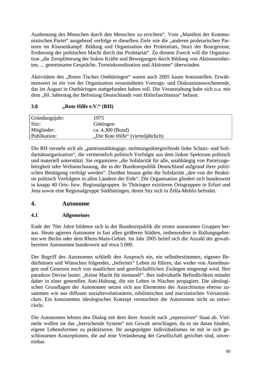 Ausbeutung des Menschen durch den Menschen zu errichten". Vom "Manifest der Kommunistischen Partei" ausgehend verfolge er dieselben Ziele wie die "anderen proletarischen Parteien im Klassenkampf: Bildung und Organisation des Proletariats, Sturz der Bourgeoisie, Eroberung der politischen Macht durch das Proletariat". Zu diesem Zweck will die Organisation "die Zersplitterung der linken Kräfte und Bewegungen durch Bildung von Aktionseinheiten, ... gemeinsame Gespräche, Terminkoordination und Aktionen" überwinden. Aktivitäten des "Roten Tisches Ostthüringen" waren auch 2005 kaum festzustellen. Erwähnenswert ist ein von der Organisation veranstaltetes Vortragsund Diskussionswochenende, das im August in Ostthüringen stattgefunden haben soll. Die Veranstaltung habe sich u.a. mit dem "60. Jahrestag der Befreiung Deutschlands vom Hitlerfaschismus" befasst. 3.8 "Rote Hilfe e.V." (RH) Gründungsjahr: 1975 Sitz: Göttingen Mitglieder: ca. 4.300 (Bund) Publikation: "Die Rote Hilfe" (vierteljährlich) Die RH versteht sich als "parteiunabhängige, strömungsübergreifende linke Schutzund Solidaritätsorganisation", die vermeintlich politisch Verfolgte aus dem linken Spektrum politisch und materiell unterstützt. Sie organisiere "die Solidarität für alle, unabhängig von Parteizugehörigkeit oder Weltanschauung, die in der Bundesrepublik Deutschland aufgrund ihrer politischen Betätigung verfolgt werden". Darüber hinaus gelte die Solidarität "den von der Reaktion politisch Verfolgten in allen Ländern der Erde". Die Organisation gliedert sich bundesweit in knapp 40 Ortsbzw. Regionalgruppen. In Thüringen existieren Ortsgruppen in Erfurt und Jena sowie eine Regionalgruppe Südthüringen, deren Sitz sich in Zella-Mehlis befindet. 4. Autonome 4.1 Allgemeines Ende der 70er Jahre bildeten sich in der Bundesrepublik die ersten autonomen Gruppen heraus. Heute agieren Autonome in fast allen größeren Städten, insbesondere in Ballungsgebieten wie Berlin oder dem Rhein-Main-Gebiet. Im Jahr 2005 belief sich die Anzahl der gewaltbereiten Autonomen bundesweit auf etwa 5.000. Der Begriff des Autonomen schließt den Anspruch ein, ein selbstbestimmtes, eigenen Bedürfnissen und Wünschen folgendes, "befreites" Leben zu führen, das weder von Anordnungen und Gesetzen noch von staatlichen und gesellschaftlichen Zwängen eingeengt wird. Ihre paradoxe Devise lautet: "Keine Macht für niemand!". Ihre individuelle Befindlichkeit mündet daher in einer generellen Anti-Haltung, die ein Leben in Nischen propagiert. Die ideologischen Grundlagen der Autonomen setzen sich aus Elementen des Anarchismus ebenso zusammen wie aus diffusen sozialrevolutionären, nihilistischen und marxistischen Versatzstücken. Ein konsistentes ideologisches Konzept vermochten die Autonomen nicht zu entwickeln. Die Autonomen lehnen den Dialog mit dem ihrer Ansicht nach "repressiven" Staat ab. Vielmehr wollen sie das "herrschende System" mit Gewalt zerschlagen, da es sie daran hindert, eigene Lebensformen zu praktizieren. Ihr ausgeprägter Individualismus ist mit in sich geschlossenen Konzeptionen, die auf eine Veränderung der Gesellschaft gerichtet sind, unvereinbar. 90