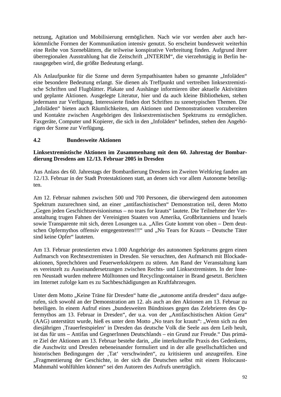 netzung, Agitation und Mobilisierung ermöglichen. Nach wie vor werden aber auch herkömmliche Formen der Kommunikation intensiv genutzt. So erscheint bundesweit weiterhin eine Reihe von Szeneblättern, die teilweise konspirative Verbreitung finden. Aufgrund ihrer überregionalen Ausstrahlung hat die Zeitschrift "INTERIM", die vierzehntägig in Berlin herausgegeben wird, die größte Bedeutung erlangt. Als Anlaufpunkte für die Szene und deren Sympathisanten haben so genannte "Infoläden" eine besondere Bedeutung erlangt. Sie dienen als Treffpunkt und vertreiben linksextremistische Schriften und Flugblätter. Plakate und Aushänge informieren über aktuelle Aktivitäten und geplante Aktionen. Ausgelegte Literatur, hier und da auch kleine Bibliotheken, stehen jedermann zur Verfügung. Interessierte finden dort Schriften zu szenetypischen Themen. Die "Infoläden" bieten auch Räumlichkeiten, um Aktionen und Demonstrationen vorzubereiten und Kontakte zwischen Angehörigen des linksextremistischen Spektrums zu ermöglichen. Faxgeräte, Computer und Kopierer, die sich in den "Infoläden" befinden, stehen den Angehörigen der Szene zur Verfügung. 4.2 Bundesweite Aktionen Linksextremistische Aktionen im Zusammenhang mit dem 60. Jahrestag der Bombardierung Dresdens am 12./13. Februar 2005 in Dresden Aus Anlass des 60. Jahrestags der Bombardierung Dresdens im Zweiten Weltkrieg fanden am 12./13. Februar in der Stadt Protestaktionen statt, an denen sich vor allem Autonome beteiligten. Am 12. Februar nahmen zwischen 500 und 700 Personen, die überwiegend dem autonomen Spektrum zuzurechnen sind, an einer "antifaschistischen" Demonstration teil, deren Motto "Gegen jeden Geschichtsrevisionismus - no tears for krauts" lautete. Die Teilnehmer der Veranstaltung trugen Fahnen der Vereinigten Staaten von Amerika, Großbritanniens und Israels sowie Transparente mit sich, deren Losungen u.a. "Alles Gute kommt von oben - Dem deutschen Opfermythos offensiv entgegentreten!!!" und "No Tears for Krauts - Deutsche Täter sind keine Opfer" lauteten. Am 13. Februar protestierten etwa 1.000 Angehörige des autonomen Spektrums gegen einen Aufmarsch von Rechtsextremisten in Dresden. Sie versuchten, den Aufmarsch mit Blockadeaktionen, Sprechchören und Feuerwerkskörpern zu stören. Am Rand der Veranstaltung kam es vereinzelt zu Auseinandersetzungen zwischen Rechtsund Linksextremisten. In der Inneren Neustadt wurden mehrere Mülltonnen und Recyclingcontainer in Brand gesetzt. Berichten im Internet zufolge kam es zu Sachbeschädigungen an Kraftfahrzeugen. Unter dem Motto "Keine Träne für Dresden" hatte die "autonome antifa dresden" dazu aufgerufen, sich sowohl an der Demonstration am 12. als auch an den Aktionen am 13. Februar zu beteiligen. In einem Aufruf eines "bundesweiten Bündnisses gegen das Zelebrieren des Opfermythos am 13. Februar in Dresden", der u.a. von der "Antifaschistischen Aktion Gera" (AAG) unterstützt wurde, hieß es unter dem Motto "No tears for krauts": "Wenn sich zu den diesjährigen 'Trauerfestspielen' in Dresden das deutsche Volk die Seele aus dem Leib heult, ist das für uns - Antifas und GegnerInnen Deutschlands - ein Grund zur Freude." Das primäre Ziel der Aktionen am 13. Februar bestehe darin, "die interkulturelle Praxis des Gedenkens, die Auschwitz und Dresden nebeneinander formuliert und in der alle gesellschaftlichen und historischen Bedingungen der 'Tat' verschwinden", zu kritisieren und anzugreifen. Eine "Fragmentierung der Geschichte, in der sich die Deutschen selbst mit einem HolocaustMahnmahl wohlfühlen können" sei den Autoren des Aufrufs unerträglich. 92