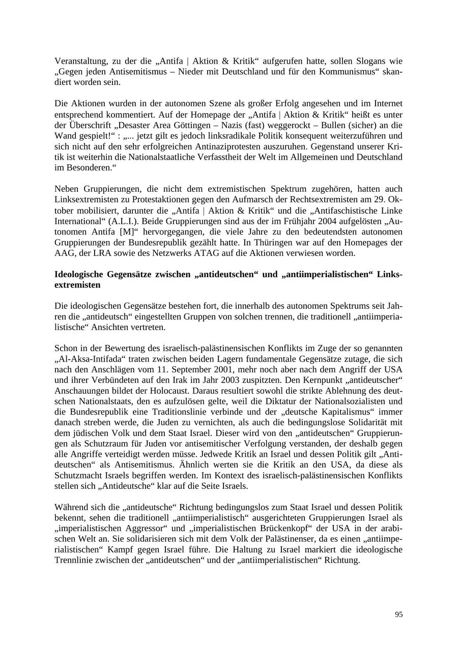 Veranstaltung, zu der die "Antifa | Aktion & Kritik" aufgerufen hatte, sollen Slogans wie "Gegen jeden Antisemitismus - Nieder mit Deutschland und für den Kommunismus" skandiert worden sein. Die Aktionen wurden in der autonomen Szene als großer Erfolg angesehen und im Internet entsprechend kommentiert. Auf der Homepage der "Antifa | Aktion & Kritik" heißt es unter der Überschrift "Desaster Area Göttingen - Nazis (fast) weggerockt - Bullen (sicher) an die Wand gespielt!" : "... jetzt gilt es jedoch linksradikale Politik konsequent weiterzuführen und sich nicht auf den sehr erfolgreichen Antinaziprotesten auszuruhen. Gegenstand unserer Kritik ist weiterhin die Nationalstaatliche Verfasstheit der Welt im Allgemeinen und Deutschland im Besonderen." Neben Gruppierungen, die nicht dem extremistischen Spektrum zugehören, hatten auch Linksextremisten zu Protestaktionen gegen den Aufmarsch der Rechtsextremisten am 29. Oktober mobilisiert, darunter die "Antifa | Aktion & Kritik" und die "Antifaschistische Linke International" (A.L.I.). Beide Gruppierungen sind aus der im Frühjahr 2004 aufgelösten "Autonomen Antifa [M]" hervorgegangen, die viele Jahre zu den bedeutendsten autonomen Gruppierungen der Bundesrepublik gezählt hatte. In Thüringen war auf den Homepages der AAG, der LRA sowie des Netzwerks ATAG auf die Aktionen verwiesen worden. Ideologische Gegensätze zwischen "antideutschen" und "antiimperialistischen" Linksextremisten Die ideologischen Gegensätze bestehen fort, die innerhalb des autonomen Spektrums seit Jahren die "antideutsch" eingestellten Gruppen von solchen trennen, die traditionell "antiimperialistische" Ansichten vertreten. Schon in der Bewertung des israelisch-palästinensischen Konflikts im Zuge der so genannten "Al-Aksa-Intifada" traten zwischen beiden Lagern fundamentale Gegensätze zutage, die sich nach den Anschlägen vom 11. September 2001, mehr noch aber nach dem Angriff der USA und ihrer Verbündeten auf den Irak im Jahr 2003 zuspitzten. Den Kernpunkt "antideutscher" Anschauungen bildet der Holocaust. Daraus resultiert sowohl die strikte Ablehnung des deutschen Nationalstaats, den es aufzulösen gelte, weil die Diktatur der Nationalsozialisten und die Bundesrepublik eine Traditionslinie verbinde und der "deutsche Kapitalismus" immer danach streben werde, die Juden zu vernichten, als auch die bedingungslose Solidarität mit dem jüdischen Volk und dem Staat Israel. Dieser wird von den "antideutschen" Gruppierungen als Schutzraum für Juden vor antisemitischer Verfolgung verstanden, der deshalb gegen alle Angriffe verteidigt werden müsse. Jedwede Kritik an Israel und dessen Politik gilt "Antideutschen" als Antisemitismus. Ähnlich werten sie die Kritik an den USA, da diese als Schutzmacht Israels begriffen werden. Im Kontext des israelisch-palästinensischen Konflikts stellen sich "Antideutsche" klar auf die Seite Israels. Während sich die "antideutsche" Richtung bedingungslos zum Staat Israel und dessen Politik bekennt, sehen die traditionell "antiimperialistisch" ausgerichteten Gruppierungen Israel als "imperialistischen Aggressor" und "imperialistischen Brückenkopf" der USA in der arabischen Welt an. Sie solidarisieren sich mit dem Volk der Palästinenser, da es einen "antiimperialistischen" Kampf gegen Israel führe. Die Haltung zu Israel markiert die ideologische Trennlinie zwischen der "antideutschen" und der "antiimperialistischen" Richtung. 95