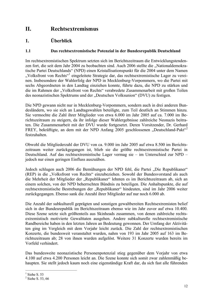 II. Rechtsextremismus 1. Überblick 1.1 Das rechtsextremistische Potenzial in der Bundesrepublik Deutschland Im rechtsextremistischen Spektrum setzten sich im Berichtszeitraum die Entwicklungstendenzen fort, die seit dem Jahr 2004 zu beobachten sind. Auch 2006 stellte die "Nationaldemokratische Partei Deutschlands" (NPD) einen Kristallisationspunkt für die 2004 unter dem Namen "Volksfront von Rechts"1 eingeleitete Strategie dar, das rechtsextremistische Lager zu vereinen. Insbesondere der Wahlerfolg der NPD in Mecklenburg-Vorpommern, wo die Partei mit sechs Abgeordneten in den Landtag einziehen konnte, führte dazu, die NPD zu stärken und die im Rahmen der "Volksfront von Rechts" verabredete Zusammenarbeit mit großen Teilen des neonazistischen Spektrums und der "Deutschen Volksunion" (DVU) zu festigen. Die NPD gewann nicht nur in Mecklenburg-Vorpommern, sondern auch in drei anderen Bundesländern, wo sie sich an Landtagswahlen beteiligte, zum Teil deutlich an Stimmen hinzu. Sie vermochte die Zahl ihrer Mitglieder von etwa 6.000 im Jahr 2005 auf ca. 7.000 im Berichtszeitraum zu steigern, da ihr infolge dieser Wahlergebnisse zahlreiche Neonazis beitraten. Die Zusammenarbeit mit der DVU wurde fortgesetzt. Deren Vorsitzender, Dr. Gerhard FREY, bekräftigte, an dem mit der NPD Anfang 2005 geschlossenen "Deutschland-Pakt"2 festzuhalten. Obwohl die Mitgliederzahl der DVU von ca. 9.000 im Jahr 2005 auf etwa 8.500 im Berichtszeitraum weiter zurückgegangen ist, blieb sie die größte rechtsextremistische Partei in Deutschland. Auf das rechtsextremistische Lager vermag sie - im Unterschied zur NPD - jedoch nur einen geringen Einfluss auszuüben. Jedoch schlugen auch 2006 die Bemühungen der NPD fehl, die Partei "Die Republikaner" (REP) in die "Volksfront von Rechts" einzubeziehen. Sowohl der Bundesvorstand als auch die Mehrheit der Mitglieder der "Republikaner" lehnten es im Berichtszeitraum ab, sich an einem solchen, von der NPD beherrschten Bündnis zu beteiligen. Die Anhaltspunkte, die auf rechtsextremistische Bestrebungen der "Republikaner" hindeuten, sind im Jahr 2006 weiter zurückgegangen. Ebenso sank die Anzahl ihrer Mitglieder auf nur noch 6.000 ab. Die Anzahl der subkulturell geprägten und sonstigen gewaltbereiten Rechtsextremisten belief sich in der Bundesrepublik im Berichtszeitraum ebenso wie im Jahr zuvor auf etwa 10.400. Diese Szene setzte sich größtenteils aus Skinheads zusammen, von denen zahlreiche rechtsextremistisch motivierte Gewalttaten ausgehen. Andere subkulturelle rechtsextremistische Randbereiche haben in den letzten Jahren an Bedeutung gewonnen. Der Umfang der Aktivitäten ging im Vergleich mit dem Vorjahr leicht zurück. Die Zahl der rechtsextremistischen Konzerte, die bundesweit veranstaltet wurden, nahm von 193 im Jahr 2005 auf 163 im Berichtszeitraum ab; 28 von ihnen wurden aufgelöst. Weitere 31 Konzerte wurden bereits im Vorfeld verhindert. Das bundesweite neonazistische Personenpotenzial stieg gegenüber dem Vorjahr von etwa 4.100 auf etwa 4.200 Personen leicht an. Die Szene konnte sich somit zwar zahlenmäßig behaupten. Sie stellt jedoch kaum noch eine eigenständige Kraft dar, da sich fast alle führenden 1 Siehe S. 53 2 Siehe S. 53, 66 12