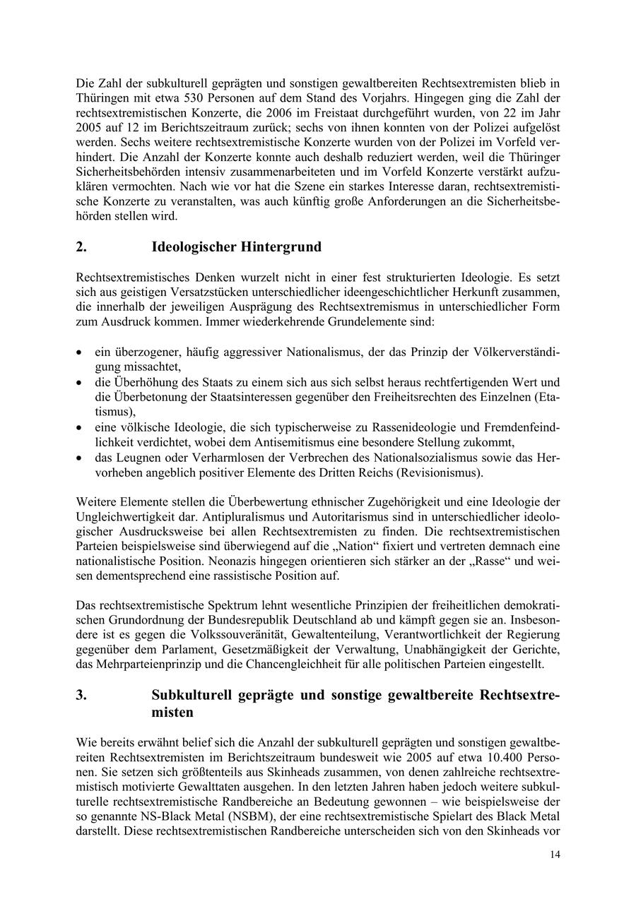 Die Zahl der subkulturell geprägten und sonstigen gewaltbereiten Rechtsextremisten blieb in Thüringen mit etwa 530 Personen auf dem Stand des Vorjahrs. Hingegen ging die Zahl der rechtsextremistischen Konzerte, die 2006 im Freistaat durchgeführt wurden, von 22 im Jahr 2005 auf 12 im Berichtszeitraum zurück; sechs von ihnen konnten von der Polizei aufgelöst werden. Sechs weitere rechtsextremistische Konzerte wurden von der Polizei im Vorfeld verhindert. Die Anzahl der Konzerte konnte auch deshalb reduziert werden, weil die Thüringer Sicherheitsbehörden intensiv zusammenarbeiteten und im Vorfeld Konzerte verstärkt aufzuklären vermochten. Nach wie vor hat die Szene ein starkes Interesse daran, rechtsextremistische Konzerte zu veranstalten, was auch künftig große Anforderungen an die Sicherheitsbehörden stellen wird. 2. Ideologischer Hintergrund Rechtsextremistisches Denken wurzelt nicht in einer fest strukturierten Ideologie. Es setzt sich aus geistigen Versatzstücken unterschiedlicher ideengeschichtlicher Herkunft zusammen, die innerhalb der jeweiligen Ausprägung des Rechtsextremismus in unterschiedlicher Form zum Ausdruck kommen. Immer wiederkehrende Grundelemente sind: * ein überzogener, häufig aggressiver Nationalismus, der das Prinzip der Völkerverständigung missachtet, * die Überhöhung des Staats zu einem sich aus sich selbst heraus rechtfertigenden Wert und die Überbetonung der Staatsinteressen gegenüber den Freiheitsrechten des Einzelnen (Etatismus), * eine völkische Ideologie, die sich typischerweise zu Rassenideologie und Fremdenfeindlichkeit verdichtet, wobei dem Antisemitismus eine besondere Stellung zukommt, * das Leugnen oder Verharmlosen der Verbrechen des Nationalsozialismus sowie das Hervorheben angeblich positiver Elemente des Dritten Reichs (Revisionismus). Weitere Elemente stellen die Überbewertung ethnischer Zugehörigkeit und eine Ideologie der Ungleichwertigkeit dar. Antipluralismus und Autoritarismus sind in unterschiedlicher ideologischer Ausdrucksweise bei allen Rechtsextremisten zu finden. Die rechtsextremistischen Parteien beispielsweise sind überwiegend auf die "Nation" fixiert und vertreten demnach eine nationalistische Position. Neonazis hingegen orientieren sich stärker an der "Rasse" und weisen dementsprechend eine rassistische Position auf. Das rechtsextremistische Spektrum lehnt wesentliche Prinzipien der freiheitlichen demokratischen Grundordnung der Bundesrepublik Deutschland ab und kämpft gegen sie an. Insbesondere ist es gegen die Volkssouveränität, Gewaltenteilung, Verantwortlichkeit der Regierung gegenüber dem Parlament, Gesetzmäßigkeit der Verwaltung, Unabhängigkeit der Gerichte, das Mehrparteienprinzip und die Chancengleichheit für alle politischen Parteien eingestellt. 3. Subkulturell geprägte und sonstige gewaltbereite Rechtsextremisten Wie bereits erwähnt belief sich die Anzahl der subkulturell geprägten und sonstigen gewaltbereiten Rechtsextremisten im Berichtszeitraum bundesweit wie 2005 auf etwa 10.400 Personen. Sie setzen sich größtenteils aus Skinheads zusammen, von denen zahlreiche rechtsextremistisch motivierte Gewalttaten ausgehen. In den letzten Jahren haben jedoch weitere subkulturelle rechtsextremistische Randbereiche an Bedeutung gewonnen - wie beispielsweise der so genannte NS-Black Metal (NSBM), der eine rechtsextremistische Spielart des Black Metal darstellt. Diese rechtsextremistischen Randbereiche unterscheiden sich von den Skinheads vor 14