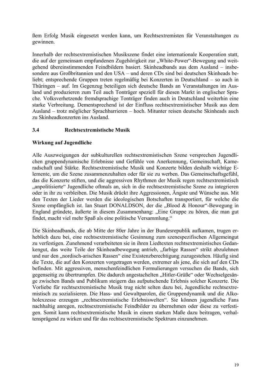 ßem Erfolg Musik eingesetzt werden kann, um Rechtsextremisten für Veranstaltungen zu gewinnen. Innerhalb der rechtsextremistischen Musikszene findet eine internationale Kooperation statt, die auf der gemeinsam empfundenen Zugehörigkeit zur "White-Power"-Bewegung und weitgehend übereinstimmenden Feindbildern basiert. Skinheadbands aus dem Ausland - insbesondere aus Großbritannien und den USA - und deren CDs sind bei deutschen Skinheads beliebt; entsprechende Gruppen treten regelmäßig bei Konzerten in Deutschland - so auch in Thüringen - auf. Im Gegenzug beteiligen sich deutsche Bands an Veranstaltungen im Ausland und produzieren zum Teil auch Tonträger speziell für diesen Markt in englischer Sprache. Volksverhetzende fremdsprachige Tonträger finden auch in Deutschland weiterhin eine starke Verbreitung. Dementsprechend ist der Einfluss rechtsextremistischer Musik aus dem Ausland - trotz möglicher Sprachbarrieren - hoch. Mitunter reisen deutsche Skinheads auch zu Skinheadkonzerten ins Ausland. 3.4 Rechtsextremistische Musik Wirkung auf Jugendliche Alle Auszweigungen der subkulturellen rechtsextremistischen Szene versprechen Jugendlichen gruppendynamische Erlebnisse und Gefühle von Anerkennung, Gemeinschaft, Kameradschaft und Stärke. Rechtsextremistische Musik und Konzerte bilden deshalb wichtige E- lemente, um die Szene zusammenzuhalten oder für sie zu werben. Das Gemeinschaftsgefühl, das die Konzerte stiften, und die aggressiven Rhythmen der Musik regen rechtsextremistisch "anpolitisierte" Jugendliche oftmals an, sich in die rechtsextremistische Szene zu integrieren oder in ihr zu verbleiben. Die Musik drückt ihre Aggressionen, Ängste und Wünsche aus. Mit den Texten der Lieder werden die ideologischen Botschaften transportiert, für welche die Szene empfänglich ist. Ian Stuart DONALDSON, der die "Blood & Honour"-Bewegung in England gründete, äußerte in diesem Zusammenhang: "Eine Gruppe zu hören, die man gut findet, macht viel mehr Spaß als eine politische Versammlung." Die Skinheadbands, die ab Mitte der 80er Jahre in der Bundesrepublik aufkamen, trugen erheblich dazu bei, eine rechtsextremistische Gesinnung zum szenespezifischen Allgemeingut zu verfestigen. Zunehmend verarbeiteten sie in ihren Liedtexten rechtsextremistisches Gedankengut, das weite Teile der Skinheadbewegung antrieb, "farbige Rassen" strikt abzulehnen und nur den "nordisch-arischen Rassen" eine Existenzberechtigung zuzugestehen. Häufig sind die Texte, die auf den Konzerten vorgetragen werden, extremer als jene, die sich auf den CDs befinden. Mit aggressiven, menschenfeindlichen Formulierungen versuchen die Bands, sich gegenseitig zu übertrumpfen. Die dadurch angestachelten "Hitler-Grüße" oder Wechselgesänge zwischen Bands und Publikum steigern das aufputschende Erlebnis solcher Konzerte. Die Vorliebe für rechtsextremistische Musik trug nicht selten dazu bei, Jugendliche rechtsextremistisch zu sozialisieren. Die Hassund Gewaltparolen, die Gruppendynamik und die Alkoholexzesse erzeugen "rechtsextremistische Erlebniswelten". Sie können jugendliche Fans nachhaltig anregen, rechtsextremistische Feindbilder zu übernehmen oder diese zu verfestigen. Somit kann rechtsextremistische Musik in einem starken Maße dazu beitragen, verhaltensprägend zu wirken und für das rechtsextremistische Spektrum einzunehmen. 19