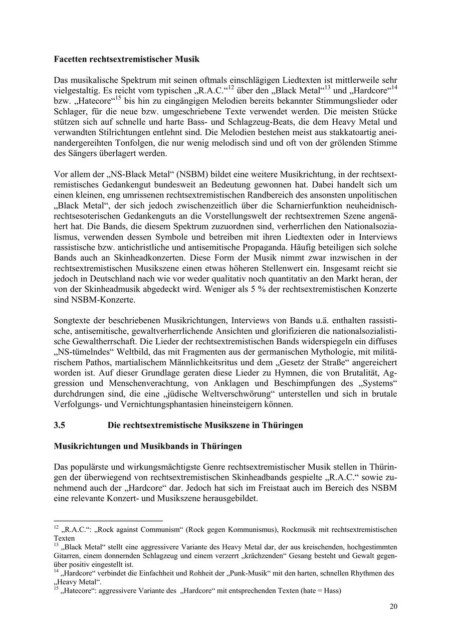Facetten rechtsextremistischer Musik Das musikalische Spektrum mit seinen oftmals einschlägigen Liedtexten ist mittlerweile sehr vielgestaltig. Es reicht vom typischen "R.A.C."12 über den "Black Metal"13 und "Hardcore"14 bzw. "Hatecore"15 bis hin zu eingängigen Melodien bereits bekannter Stimmungslieder oder Schlager, für die neue bzw. umgeschriebene Texte verwendet werden. Die meisten Stücke stützen sich auf schnelle und harte Bassund Schlagzeug-Beats, die dem Heavy Metal und verwandten Stilrichtungen entlehnt sind. Die Melodien bestehen meist aus stakkatoartig aneinandergereihten Tonfolgen, die nur wenig melodisch sind und oft von der grölenden Stimme des Sängers überlagert werden. Vor allem der "NS-Black Metal" (NSBM) bildet eine weitere Musikrichtung, in der rechtsextremistisches Gedankengut bundesweit an Bedeutung gewonnen hat. Dabei handelt sich um einen kleinen, eng umrissenen rechtsextremistischen Randbereich des ansonsten unpolitischen "Black Metal", der sich jedoch zwischenzeitlich über die Scharnierfunktion neuheidnischrechtsesoterischen Gedankenguts an die Vorstellungswelt der rechtsextremen Szene angenähert hat. Die Bands, die diesem Spektrum zuzuordnen sind, verherrlichen den Nationalsozialismus, verwenden dessen Symbole und betreiben mit ihren Liedtexten oder in Interviews rassistische bzw. antichristliche und antisemitische Propaganda. Häufig beteiligen sich solche Bands auch an Skinheadkonzerten. Diese Form der Musik nimmt zwar inzwischen in der rechtsextremistischen Musikszene einen etwas höheren Stellenwert ein. Insgesamt reicht sie jedoch in Deutschland nach wie vor weder qualitativ noch quantitativ an den Markt heran, der von der Skinheadmusik abgedeckt wird. Weniger als 5 % der rechtsextremistischen Konzerte sind NSBM-Konzerte. Songtexte der beschriebenen Musikrichtungen, Interviews von Bands u.ä. enthalten rassistische, antisemitische, gewaltverherrlichende Ansichten und glorifizieren die nationalsozialistische Gewaltherrschaft. Die Lieder der rechtsextremistischen Bands widerspiegeln ein diffuses "NS-tümelndes" Weltbild, das mit Fragmenten aus der germanischen Mythologie, mit militärischem Pathos, martialischem Männlichkeitsritus und dem "Gesetz der Straße" angereichert worden ist. Auf dieser Grundlage geraten diese Lieder zu Hymnen, die von Brutalität, Aggression und Menschenverachtung, von Anklagen und Beschimpfungen des "Systems" durchdrungen sind, die eine "jüdische Weltverschwörung" unterstellen und sich in brutale Verfolgungsund Vernichtungsphantasien hineinsteigern können. 3.5 Die rechtsextremistische Musikszene in Thüringen Musikrichtungen und Musikbands in Thüringen Das populärste und wirkungsmächtigste Genre rechtsextremistischer Musik stellen in Thüringen der überwiegend von rechtsextremistischen Skinheadbands gespielte "R.A.C." sowie zunehmend auch der "Hardcore" dar. Jedoch hat sich im Freistaat auch im Bereich des NSBM eine relevante Konzertund Musikszene herausgebildet. 12 "R.A.C.": "Rock against Communism" (Rock gegen Kommunismus), Rockmusik mit rechtsextremistischen Texten 13 "Black Metal" stellt eine aggressivere Variante des Heavy Metal dar, der aus kreischenden, hochgestimmten Gitarren, einem donnernden Schlagzeug und einem verzerrt "krächzenden" Gesang besteht und Gewalt gegenüber positiv eingestellt ist. 14 "Hardcore" verbindet die Einfachheit und Rohheit der "Punk-Musik" mit den harten, schnellen Rhythmen des "Heavy Metal". 15 "Hatecore": aggressivere Variante des "Hardcore" mit entsprechenden Texten (hate = Hass) 20