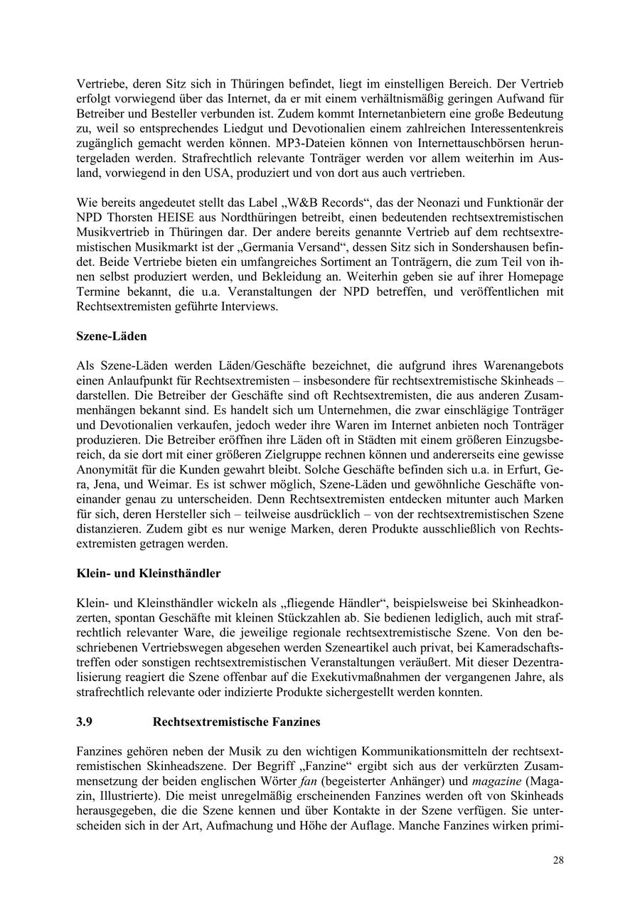 Vertriebe, deren Sitz sich in Thüringen befindet, liegt im einstelligen Bereich. Der Vertrieb erfolgt vorwiegend über das Internet, da er mit einem verhältnismäßig geringen Aufwand für Betreiber und Besteller verbunden ist. Zudem kommt Internetanbietern eine große Bedeutung zu, weil so entsprechendes Liedgut und Devotionalien einem zahlreichen Interessentenkreis zugänglich gemacht werden können. MP3-Dateien können von Internettauschbörsen heruntergeladen werden. Strafrechtlich relevante Tonträger werden vor allem weiterhin im Ausland, vorwiegend in den USA, produziert und von dort aus auch vertrieben. Wie bereits angedeutet stellt das Label "W&B Records", das der Neonazi und Funktionär der NPD Thorsten HEISE aus Nordthüringen betreibt, einen bedeutenden rechtsextremistischen Musikvertrieb in Thüringen dar. Der andere bereits genannte Vertrieb auf dem rechtsextremistischen Musikmarkt ist der "Germania Versand", dessen Sitz sich in Sondershausen befindet. Beide Vertriebe bieten ein umfangreiches Sortiment an Tonträgern, die zum Teil von ihnen selbst produziert werden, und Bekleidung an. Weiterhin geben sie auf ihrer Homepage Termine bekannt, die u.a. Veranstaltungen der NPD betreffen, und veröffentlichen mit Rechtsextremisten geführte Interviews. Szene-Läden Als Szene-Läden werden Läden/Geschäfte bezeichnet, die aufgrund ihres Warenangebots einen Anlaufpunkt für Rechtsextremisten - insbesondere für rechtsextremistische Skinheads - darstellen. Die Betreiber der Geschäfte sind oft Rechtsextremisten, die aus anderen Zusammenhängen bekannt sind. Es handelt sich um Unternehmen, die zwar einschlägige Tonträger und Devotionalien verkaufen, jedoch weder ihre Waren im Internet anbieten noch Tonträger produzieren. Die Betreiber eröffnen ihre Läden oft in Städten mit einem größeren Einzugsbereich, da sie dort mit einer größeren Zielgruppe rechnen können und andererseits eine gewisse Anonymität für die Kunden gewahrt bleibt. Solche Geschäfte befinden sich u.a. in Erfurt, Gera, Jena, und Weimar. Es ist schwer möglich, Szene-Läden und gewöhnliche Geschäfte voneinander genau zu unterscheiden. Denn Rechtsextremisten entdecken mitunter auch Marken für sich, deren Hersteller sich - teilweise ausdrücklich - von der rechtsextremistischen Szene distanzieren. Zudem gibt es nur wenige Marken, deren Produkte ausschließlich von Rechtsextremisten getragen werden. Kleinund Kleinsthändler Kleinund Kleinsthändler wickeln als "fliegende Händler", beispielsweise bei Skinheadkonzerten, spontan Geschäfte mit kleinen Stückzahlen ab. Sie bedienen lediglich, auch mit strafrechtlich relevanter Ware, die jeweilige regionale rechtsextremistische Szene. Von den beschriebenen Vertriebswegen abgesehen werden Szeneartikel auch privat, bei Kameradschaftstreffen oder sonstigen rechtsextremistischen Veranstaltungen veräußert. Mit dieser Dezentralisierung reagiert die Szene offenbar auf die Exekutivmaßnahmen der vergangenen Jahre, als strafrechtlich relevante oder indizierte Produkte sichergestellt werden konnten. 3.9 Rechtsextremistische Fanzines Fanzines gehören neben der Musik zu den wichtigen Kommunikationsmitteln der rechtsextremistischen Skinheadszene. Der Begriff "Fanzine" ergibt sich aus der verkürzten Zusammensetzung der beiden englischen Wörter fan (begeisterter Anhänger) und magazine (Magazin, Illustrierte). Die meist unregelmäßig erscheinenden Fanzines werden oft von Skinheads herausgegeben, die die Szene kennen und über Kontakte in der Szene verfügen. Sie unterscheiden sich in der Art, Aufmachung und Höhe der Auflage. Manche Fanzines wirken primi28