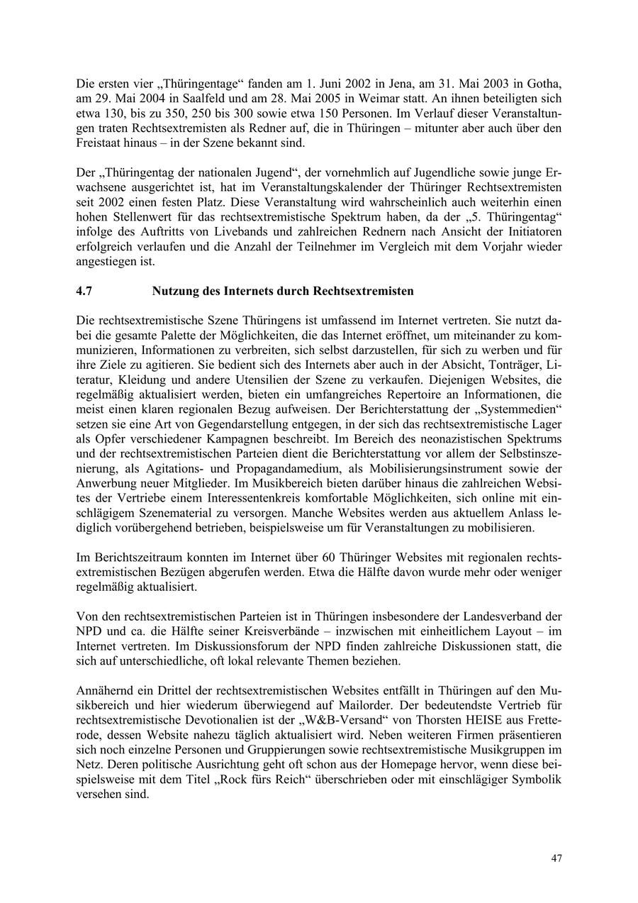 Die ersten vier "Thüringentage" fanden am 1. Juni 2002 in Jena, am 31. Mai 2003 in Gotha, am 29. Mai 2004 in Saalfeld und am 28. Mai 2005 in Weimar statt. An ihnen beteiligten sich etwa 130, bis zu 350, 250 bis 300 sowie etwa 150 Personen. Im Verlauf dieser Veranstaltungen traten Rechtsextremisten als Redner auf, die in Thüringen - mitunter aber auch über den Freistaat hinaus - in der Szene bekannt sind. Der "Thüringentag der nationalen Jugend", der vornehmlich auf Jugendliche sowie junge Erwachsene ausgerichtet ist, hat im Veranstaltungskalender der Thüringer Rechtsextremisten seit 2002 einen festen Platz. Diese Veranstaltung wird wahrscheinlich auch weiterhin einen hohen Stellenwert für das rechtsextremistische Spektrum haben, da der "5. Thüringentag" infolge des Auftritts von Livebands und zahlreichen Rednern nach Ansicht der Initiatoren erfolgreich verlaufen und die Anzahl der Teilnehmer im Vergleich mit dem Vorjahr wieder angestiegen ist. 4.7 Nutzung des Internets durch Rechtsextremisten Die rechtsextremistische Szene Thüringens ist umfassend im Internet vertreten. Sie nutzt dabei die gesamte Palette der Möglichkeiten, die das Internet eröffnet, um miteinander zu kommunizieren, Informationen zu verbreiten, sich selbst darzustellen, für sich zu werben und für ihre Ziele zu agitieren. Sie bedient sich des Internets aber auch in der Absicht, Tonträger, Literatur, Kleidung und andere Utensilien der Szene zu verkaufen. Diejenigen Websites, die regelmäßig aktualisiert werden, bieten ein umfangreiches Repertoire an Informationen, die meist einen klaren regionalen Bezug aufweisen. Der Berichterstattung der "Systemmedien" setzen sie eine Art von Gegendarstellung entgegen, in der sich das rechtsextremistische Lager als Opfer verschiedener Kampagnen beschreibt. Im Bereich des neonazistischen Spektrums und der rechtsextremistischen Parteien dient die Berichterstattung vor allem der Selbstinszenierung, als Agitationsund Propagandamedium, als Mobilisierungsinstrument sowie der Anwerbung neuer Mitglieder. Im Musikbereich bieten darüber hinaus die zahlreichen Websites der Vertriebe einem Interessentenkreis komfortable Möglichkeiten, sich online mit einschlägigem Szenematerial zu versorgen. Manche Websites werden aus aktuellem Anlass lediglich vorübergehend betrieben, beispielsweise um für Veranstaltungen zu mobilisieren. Im Berichtszeitraum konnten im Internet über 60 Thüringer Websites mit regionalen rechtsextremistischen Bezügen abgerufen werden. Etwa die Hälfte davon wurde mehr oder weniger regelmäßig aktualisiert. Von den rechtsextremistischen Parteien ist in Thüringen insbesondere der Landesverband der NPD und ca. die Hälfte seiner Kreisverbände - inzwischen mit einheitlichem Layout - im Internet vertreten. Im Diskussionsforum der NPD finden zahlreiche Diskussionen statt, die sich auf unterschiedliche, oft lokal relevante Themen beziehen. Annähernd ein Drittel der rechtsextremistischen Websites entfällt in Thüringen auf den Musikbereich und hier wiederum überwiegend auf Mailorder. Der bedeutendste Vertrieb für rechtsextremistische Devotionalien ist der "W&B-Versand" von Thorsten HEISE aus Fretterode, dessen Website nahezu täglich aktualisiert wird. Neben weiteren Firmen präsentieren sich noch einzelne Personen und Gruppierungen sowie rechtsextremistische Musikgruppen im Netz. Deren politische Ausrichtung geht oft schon aus der Homepage hervor, wenn diese beispielsweise mit dem Titel "Rock fürs Reich" überschrieben oder mit einschlägiger Symbolik versehen sind. 47