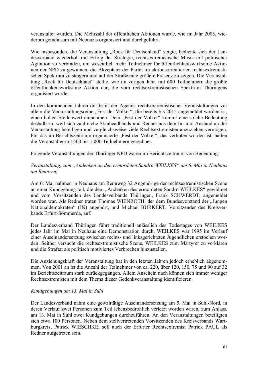 veranstaltet wurden. Die Mehrzahl der öffentlichen Aktionen wurde, wie im Jahr 2005, wiederum gemeinsam mit Neonazis organisiert und durchgeführt. Wie insbesondere die Veranstaltung "Rock für Deutschland" zeigte, bediente sich der Landesverband wiederholt mit Erfolg der Strategie, rechtsextremistische Musik mit politischer Agitation zu verbinden, um wesentlich mehr Teilnehmer für öffentlichkeitswirksame Aktionen der NPD zu gewinnen, die Akzeptanz der Partei im aktionsorientierten rechtsextremistischen Spektrum zu steigern und auf der Straße eine größere Präsenz zu zeigen. Die Veranstaltung "Rock für Deutschland" stellte, wie im vorigen Jahr, mit 600 Teilnehmern die größte öffentlichkeitswirksame Aktion dar, die vom rechtsextremistischen Spektrum Thüringens organisiert wurde. In den kommenden Jahren dürfte in der Agenda rechtsextremistischer Veranstaltungen vor allem die Veranstaltungsreihe "Fest der Völker", die bereits bis 2015 angemeldet worden ist, einen hohen Stellenwert einnehmen. Dem "Fest der Völker" kommt eine solche Bedeutung deshalb zu, weil sich zahlreiche Skinheadbands und Redner aus dem Inund Ausland an der Veranstaltung beteiligen und vergleichsweise viele Rechtsextremisten anzuziehen vermögen. Für das im Berichtszeitraum organisierte "Fest der Völker", das verboten worden ist, hatten die Veranstalter mit 500 bis 1.000 Teilnehmern gerechnet. Folgende Veranstaltungen der Thüringer NPD waren im Berichtszeitraum von Bedeutung: Veranstaltung, zum "Andenken an den ermordeten Sandro WEILKES" am 6. Mai in Neuhaus am Rennweg Am 6. Mai nahmen in Neuhaus am Rennweg 32 Angehörige der rechtsextremistischen Szene an einer Kundgebung teil, die dem "Andenken des ermordeten Sandro WEILKES" gewidmet und vom Vorsitzenden des Landesverbands Thüringen, Frank SCHWERDT, angemeldet worden war. Als Redner traten Thomas WIENROTH, der dem Bundesvorstand der "Jungen Nationaldemokraten" (JN) angehört, und Michael BURKERT, Vorsitzender des Kreisverbands Erfurt-Sömmerda, auf. Der Landesverband Thüringen führt traditionell anlässlich des Todestages von WEILKES jedes Jahr im Mai in Neuhaus eine Demonstration durch. WEILKES war 1995 im Verlauf einer Auseinandersetzung zwischen rechtsund linksgerichteten Jugendlichen erstochen worden. Seither versucht die rechtsextremistische Szene, WEILKES zum Märtyrer zu verklären und die Straftat als politisch motiviertes Verbrechen hinzustellen. Die Anziehungskraft der Veranstaltung hat in den letzten Jahren jedoch erheblich abgenommen. Von 2001 an ist die Anzahl der Teilnehmer von ca. 220, über 120, 150, 75 und 90 auf 32 im Berichtszeitraum stark zurückgegangen. Allem Anschein nach können sich immer weniger Rechtsextremisten mit dem Thema dieser Gedenkveranstaltung identifizieren. Kundgebungen am 13. Mai in Suhl Der Landesverband nahm eine gewalttätige Auseinandersetzung am 5. Mai in Suhl-Nord, in deren Verlauf zwei Personen zum Teil lebensbedrohlich verletzt worden waren, zum Anlass, am 13. Mai in Suhl zwei Kundgebungen durchzuführen. An den Veranstaltungen beteiligten sich etwa 100 Personen. Neben dem stellvertretenden Vorsitzenden des Kreisverbands Wartburgkreis, Patrick WIESCHKE, soll auch der Erfurter Rechtsextremist Patrick PAUL als Redner aufgetreten sein. 61