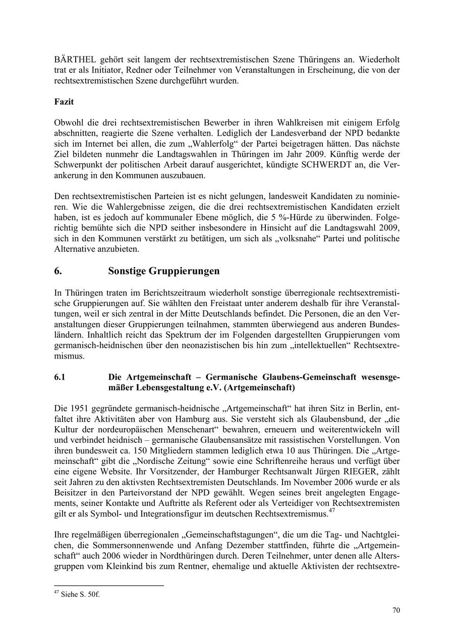 BÄRTHEL gehört seit langem der rechtsextremistischen Szene Thüringens an. Wiederholt trat er als Initiator, Redner oder Teilnehmer von Veranstaltungen in Erscheinung, die von der rechtsextremistischen Szene durchgeführt wurden. Fazit Obwohl die drei rechtsextremistischen Bewerber in ihren Wahlkreisen mit einigem Erfolg abschnitten, reagierte die Szene verhalten. Lediglich der Landesverband der NPD bedankte sich im Internet bei allen, die zum "Wahlerfolg" der Partei beigetragen hätten. Das nächste Ziel bildeten nunmehr die Landtagswahlen in Thüringen im Jahr 2009. Künftig werde der Schwerpunkt der politischen Arbeit darauf ausgerichtet, kündigte SCHWERDT an, die Verankerung in den Kommunen auszubauen. Den rechtsextremistischen Parteien ist es nicht gelungen, landesweit Kandidaten zu nominieren. Wie die Wahlergebnisse zeigen, die die drei rechtsextremistischen Kandidaten erzielt haben, ist es jedoch auf kommunaler Ebene möglich, die 5 %-Hürde zu überwinden. Folgerichtig bemühte sich die NPD seither insbesondere in Hinsicht auf die Landtagswahl 2009, sich in den Kommunen verstärkt zu betätigen, um sich als "volksnahe" Partei und politische Alternative anzubieten. 6. Sonstige Gruppierungen In Thüringen traten im Berichtszeitraum wiederholt sonstige überregionale rechtsextremistische Gruppierungen auf. Sie wählten den Freistaat unter anderem deshalb für ihre Veranstaltungen, weil er sich zentral in der Mitte Deutschlands befindet. Die Personen, die an den Veranstaltungen dieser Gruppierungen teilnahmen, stammten überwiegend aus anderen Bundesländern. Inhaltlich reicht das Spektrum der im Folgenden dargestellten Gruppierungen vom germanisch-heidnischen über den neonazistischen bis hin zum "intellektuellen" Rechtsextremismus. 6.1 Die Artgemeinschaft - Germanische Glaubens-Gemeinschaft wesensgemäßer Lebensgestaltung e.V. (Artgemeinschaft) Die 1951 gegründete germanisch-heidnische "Artgemeinschaft" hat ihren Sitz in Berlin, entfaltet ihre Aktivitäten aber von Hamburg aus. Sie versteht sich als Glaubensbund, der "die Kultur der nordeuropäischen Menschenart" bewahren, erneuern und weiterentwickeln will und verbindet heidnisch - germanische Glaubensansätze mit rassistischen Vorstellungen. Von ihren bundesweit ca. 150 Mitgliedern stammen lediglich etwa 10 aus Thüringen. Die "Artgemeinschaft" gibt die "Nordische Zeitung" sowie eine Schriftenreihe heraus und verfügt über eine eigene Website. Ihr Vorsitzender, der Hamburger Rechtsanwalt Jürgen RIEGER, zählt seit Jahren zu den aktivsten Rechtsextremisten Deutschlands. Im November 2006 wurde er als Beisitzer in den Parteivorstand der NPD gewählt. Wegen seines breit angelegten Engagements, seiner Kontakte und Auftritte als Referent oder als Verteidiger von Rechtsextremisten gilt er als Symbolund Integrationsfigur im deutschen Rechtsextremismus.47 Ihre regelmäßigen überregionalen "Gemeinschaftstagungen", die um die Tagund Nachtgleichen, die Sommersonnenwende und Anfang Dezember stattfinden, führte die "Artgemeinschaft" auch 2006 wieder in Nordthüringen durch. Deren Teilnehmer, unter denen alle Altersgruppen vom Kleinkind bis zum Rentner, ehemalige und aktuelle Aktivisten der rechtsextre47 Siehe S. 50f. 70