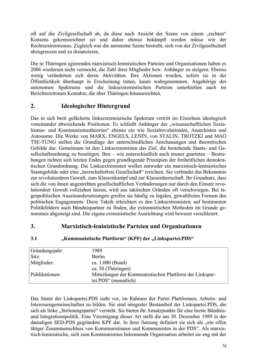 oft auf die Zivilgesellschaft ab, da diese nach Ansicht der Szene von einem "rechten" Konsens gekennzeichnet sei und daher ebenso bekämpft werden müsse wie der Rechtsextremismus. Zugleich war die autonome Szene bestrebt, sich von der Zivilgesellschaft abzugrenzen und zu distanzieren. Die in Thüringen agierenden marxistisch-leninistischen Parteien und Organisationen haben es 2006 wiederum nicht vermocht, die Zahl ihrer Mitglieder bzw. Anhänger zu steigern. Ebenso wenig veränderten sich deren Aktivitäten. Ihre Aktionen wurden, sofern sie in der Öffentlichkeit überhaupt in Erscheinung traten, kaum wahrgenommen. Angehörige des autonomen Spektrums und die linksextremistischen Parteien unterhielten auch im Berichtszeitraum Kontakte, die über Thüringen hinausreichten. 2. Ideologischer Hintergrund Das in sich breit gefächerte linksextremistische Spektrum vertritt im Einzelnen ideologisch voneinander abweichende Positionen. Es schließt Anhänger der "wissenschaftlichen Sozialismusund Kommunismustheorien" ebenso ein wie Sozialrevolutionäre, Anarchisten und Autonome. Die Werke von MARX, ENGELS, LENIN, von STALIN, TROTZKI und MAO TSE-TUNG stellen die Grundlage der unterschiedlichen Anschauungen und theoretischen Gebilde dar. Gemeinsam ist den Linksextremisten das Ziel, die bestehende Staatsund Gesellschaftsordnung zu beseitigen. Ihre - wie unterschiedlich auch immer gearteten - Bestrebungen richten sich letzten Endes gegen grundlegende Prinzipien der freiheitlichen demokratischen Grundordnung. Die Linksextremisten wollen entweder ein marxistisch-leninistisches Staatsgebilde oder eine "herrschaftsfreie Gesellschaft" errichten. Sie verbindet das Bekenntnis zur revolutionären Gewalt, zum Klassenkampf und zur Klassenherrschaft. Ihr Grundsatz, dass sich die von ihnen angestrebten gesellschaftlichen Veränderungen nur durch den Einsatz revolutionärer Gewalt vollziehen lassen, wird aus taktischen Gründen oft verschwiegen. Bei tagespolitischen Auseinandersetzungen greifen sie häufig zu legalen, gewaltfreien Formen des politischen Engagements. Diese Taktik erleichtert es den Linksextremisten, auf bestimmten Politikfeldern auch Bündnispartner zu finden, die extremistischen Methoden im Grunde genommen abgeneigt sind. Die eigene extremistische Ausrichtung wird bewusst verschleiert. 3. Marxistisch-leninistische Parteien und Organisationen 3.1 "Kommunistische Plattform" (KPF) der "Linkspartei.PDS" Gründungsjahr: 1989 Sitz: Berlin Mitglieder: ca. 1.000 (Bund) ca. 50 (Thüringen) Publikationen: Mitteilungen der Kommunistischen Plattform der Linkspartei.PDS" (monatlich) Das Statut der Linkspartei.PDS sieht vor, im Rahmen der Partei Plattformen, Arbeitsund Interessengemeinschaften zu bilden. Sie sind integraler Bestandteil der Linkspartei.PDS, die sich als linke "Strömungspartei" versteht. Sie bieten ihr Ansatzpunkte für eine breite Bündnisund Integrationspolitik. Eine Vereinigung dieser Art stellt die am 30. Dezember 1989 in der damaligen SED-PDS gegründete KPF dar. In ihrer Satzung definiert sie sich als "ein offen tätiger Zusammenschluss von Kommunistinnen und Kommunisten in der PDS". Als marxistisch-leninistische, sich zum Kommunismus bekennende Organisation arbeitet sie eng mit der 76