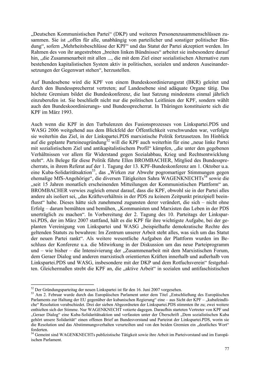 "Deutschen Kommunistischen Partei" (DKP) und weiteren Personenzusammenschlüssen zusammen. Sie ist "offen für alle, unabhängig von parteilicher und sonstiger politischer Bindung", sofern "Mehrheitsbeschlüsse der KPF" und das Statut der Partei akzeptiert werden. Im Rahmen des von ihr angestrebten "breiten linken Bündnisses" arbeitet sie insbesondere darauf hin, "die Zusammenarbeit mit allen ..., die mit dem Ziel einer sozialistischen Alternative zum bestehenden kapitalistischen System aktiv in politischen, sozialen und anderen Auseinandersetzungen der Gegenwart stehen", herzustellen. Auf Bundesebene wird die KPF von einem Bundeskoordinierungsrat (BKR) geleitet und durch den Bundessprecherrat vertreten; auf Landesebene sind adäquate Organe tätig. Das höchste Gremium bildet die Bundeskonferenz, die laut Satzung mindestens einmal jährlich einzuberufen ist. Sie beschließt nicht nur die politischen Leitlinien der KPF, sondern wählt auch den Bundeskoordinierungsund Bundessprecherrat. In Thüringen konstituierte sich die KPF im März 1993. Auch wenn die KPF in den Turbulenzen des Fusionsprozesses von Linkspartei.PDS und WASG 2006 weitgehend aus dem Blickfeld der Öffentlichkeit verschwunden war, verfolgte sie weiterhin das Ziel, in der Linkspartei.PDS marxistische Politik fortzusetzen. Im Hinblick auf die geplante Parteineugründung52 will die KPF auch weiterhin für eine "neue linke Partei mit sozialistischem Ziel und antikapitalistischem Profil" kämpfen, "die unter den gegebenen Verhältnissen vor allem für Widerstand gegen Sozialabbau, Krieg und Rechtsentwicklung steht". Als Belege für diese Politik führte Ellen BROMBACHER, Mitglied des Bundessprecherrats, in ihrem Referat auf der 1. Tagung der 13. KPF-Bundeskonferenz am 1. Oktober u.a. eine Kuba-Solidaritätsaktion53, das "Wirken zur Abwehr pogromartiger Stimmungen gegen ehemalige MfS-Angehörige", die diversen Tätigkeiten Sahra WAGENKNECHTs 54 sowie die "seit 15 Jahren monatlich erscheinenden Mitteilungen der Kommunistischen Plattform" an. BROMBACHER verwies zugleich erneut darauf, dass die KPF, obwohl sie in der Partei alles andere als isoliert sei, "das Kräfteverhältnis in der PDS zu keinem Zeitpunkt prinzipiell beeinflusst" habe. Dieses hätte sich zunehmend zugunsten derer verändert, die sich - nicht ohne Erfolg - darum bemühten und bemühen, "Kommunisten und Marxisten das Leben in der PDS unerträglich zu machen". In Vorbereitung der 2. Tagung des 10. Parteitags der Linkspartei.PDS, der im März 2007 stattfand, hält es die KPF für ihre wichtigste Aufgabe, bei der geplanten Vereinigung von Linkspartei und WASG "beispielhafte demokratische Rechte des geltenden Statuts zu bewahren: Im Zentrum unserer Arbeit steht alles, was sich um das Statut der neuen Partei rankt". Als weitere wesentliche Aufgaben der Plattform wurden im Beschluss der Konferenz u.a. die Mitwirkung in der Diskussion um das neue Parteiprogramm und - wie bisher - die Intensivierung der "Zusammenarbeit mit dem Marxistischen Forum, dem Geraer Dialog und anderen marxistisch orientierten Kräften innerhalb und außerhalb von Linkspartei.PDS und WASG, insbesondere mit der DKP und dem Rotfuchsverein" festgehalten. Gleichermaßen strebt die KPF an, die "aktive Arbeit" in sozialen und antifaschistischen 52 Der Gründungsparteitag der neuen Linkspartei ist für den 16. Juni 2007 vorgesehen. 53 Am 2. Februar wurde durch das Europäischen Parlament unter dem Titel "Entschließung des Europäischen Parlaments zur Haltung der EU gegenüber der kubanischen Regierung" eine - aus Sicht der KPF - "kubafeindliche" Resolution verabschiedet. Drei der sieben Abgeordneten der Linkspartei.PDS stimmten ihr zu; zwei weitere enthielten sich der Stimme. Nur WAGENKNECHT votierte dagegen. Daraufhin starteten Vertreter von KPF und "Geraer Dialog" eine Kuba-Solidaritätsaktion und verfassten unter der Überschrift "Dem sozialistischen Kuba gehört unsere Solidarität" einen offenen Brief an Bundesvorstand und Parteirat der Linkspartei.PDS, worin sie die Resolution und das Abstimmungsverhalten verurteilten und von den beiden Gremien ein "deutliches Wort" forderten. 54 Gemeint sind WAGENKNECHTs publizistische Tätigkeit sowie ihre Arbeit im Parteivorstand und im Europäischen Parlament. 77