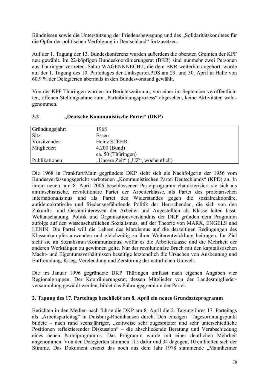 Bündnissen sowie die Unterstützung der Friedensbewegung und des "Solidaritätskomitees für die Opfer der politischen Verfolgung in Deutschland" fortzusetzen. Auf der 1. Tagung der 13. Bundeskonferenz wurden außerdem die obersten Gremien der KPF neu gewählt. Im 22-köpfigen Bundeskoordinierungsrat (BKR) sind nunmehr zwei Personen aus Thüringen vertreten. Sahra WAGENKNECHT, die dem BKR weiterhin angehört, wurde auf der 1. Tagung des 10. Parteitages der Linkspartei.PDS am 29. und 30. April in Halle von 60,9 % der Delegierten abermals in den Bundesvorstand gewählt. Von der KPF Thüringen wurden im Berichtszeitraum, von einer im September veröffentlichten, offenen Stellungnahme zum "Parteibildungsprozess" abgesehen, keine Aktivitäten wahrgenommen. 3.2 "Deutsche Kommunistische Partei" (DKP) Gründungsjahr: 1968 Sitz: Essen Vorsitzender: Heinz STEHR Mitglieder: 4.200 (Bund) ca. 50 (Thüringen) Publikationen: "Unsere Zeit" ("UZ", wöchentlich) Die 1968 in Frankfurt/Main gegründete DKP sieht sich als Nachfolgerin der 1956 vom Bundesverfassungsgericht verbotenen "Kommunistischen Partei Deutschlands" (KPD) an. In ihrem neuen, am 8. April 2006 beschlossenen Parteiprogramm charakterisiert sie sich als antifaschistische, revolutionäre Partei der Arbeiterklasse, als Partei des proletarischen Internationalismus und als Partei des Widerstandes gegen die sozialreaktionäre, antidemokratische und friedensgefährdende Politik der Herrschenden, die sich von den Zukunftsund Gesamtinteressen der Arbeiter und Angestellten als Klasse leiten lässt. Weltanschauung, Politik und Organisationsverständnis der DKP gründen dem Programm zufolge auf den wissenschaftlichen Sozialismus, auf der Theorie von MARX, ENGELS und LENIN. Die Partei will die Lehren des Marxismus auf die derzeitigen Bedingungen des Klassenkampfes anwenden und gleichzeitig zu ihrer Weiterentwicklung beitragen. Ihr Ziel sieht sie im Sozialismus/Kommunismus, wofür es die Arbeiterklasse und die Mehrheit der anderen Werktätigen zu gewinnen gelte. Nur der revolutionäre Bruch mit den kapitalistischen Machtund Eigentumsverhältnissen beseitige letztendlich die Ursachen von Ausbeutung und Entfremdung, Krieg, Verelendung und Zerstörung der natürlichen Umwelt. Die im Januar 1996 gegründete DKP Thüringen umfasst nach eigenen Angaben vier Regionalgruppen. Der Koordinierungsrat, dessen Mitglieder von der Landesmitgliederversammlung gewählt werden, bildet das Führungsgremium der Partei. 2. Tagung des 17. Parteitags beschließt am 8. April ein neues Grundsatzprogramm Berichten in den Medien nach führte die DKP am 8. April die 2. Tagung ihres 17. Parteitags als "Arbeitsparteitag" in Duisburg-Rheinhausen durch. Den einzigen Tagesordnungspunkt bildete - nach rund sechsjähriger, "zeitweise sehr zugespitzter und sehr unterschiedliche Positionen reflektierender Diskussion" - die abschließende Beratung und Verabschiedung eines neuen Parteiprogramms. Das Programm wurde mit einer deutlichen Mehrheit angenommen. Von den Delegierten stimmen 115 dafür und 34 dagegen; 10 enthielten sich der Stimme. Das Dokument ersetzt das noch aus dem Jahr 1978 stammende "Mannheimer 78