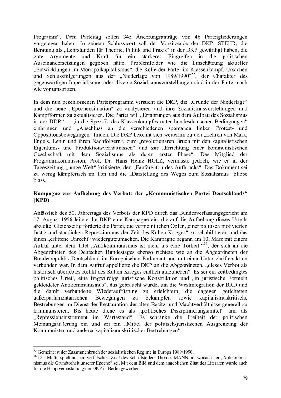 Programm". Dem Parteitag sollen 345 Änderungsanträge von 46 Parteigliederungen vorgelegen haben. In seinem Schlusswort soll der Vorsitzende der DKP, STEHR, die Beratung als "Lehrstunden für Theorie, Politik und Praxis" in der DKP gewürdigt haben, die gute Argumente und Kraft für ein stärkeres Eingreifen in die politischen Auseinandersetzungen gegeben hätte. Problemfelder wie die Einschätzung aktueller "Entwicklungen im Monopolkapitalismus", die Rolle der Partei im Klassenkampf, Ursachen und Schlussfolgerungen aus der "Niederlage von 1989/1990"55, der Charakter des gegenwärtigen Imperialismus oder diverse Sozialismusvorstellungen sind in der Partei nach wie vor umstritten. In dem nun beschlossenen Parteiprogramm versucht die DKP, die "Gründe der Niederlage" und die neue "Epochensituation" zu analysieren und ihre Sozialismusvorstellungen und Kampfformen zu aktualisieren. Die Partei will "Erfahrungen aus dem Aufbau des Sozialismus in der DDR" ... "in die Spezifik des Klassenkampfes unter bundesdeutschen Bedingungen" einbringen und "Anschluss an die verschiedenen spontanen linken Protestund Oppositionsbewegungen" finden. Die DKP bekennt sich weiterhin zu den "Lehren von Marx, Engels, Lenin und ihren Nachfolgern", zum "revolutionären Bruch mit den kapitalistischen Eigentumsund Produktionsverhältnissen" und zur "Errichtung einer kommunistischen Gesellschaft mit dem Sozialismus als deren erster Phase". Das Mitglied der Programmkommission, Prof. Dr. Hans Heinz HOLZ, vermisste jedoch, wie er in der Tageszeitung "junge Welt" kritisierte, den "Fanfarenton des Aufbruchs". Das Dokument sei zu wenig kämpferisch im Ton und die "Darstellung des Weges zum Sozialismus" bliebe blass. Kampagne zur Aufhebung des Verbots der "Kommunistischen Partei Deutschlands" (KPD) Anlässlich des 50. Jahrestags des Verbots der KPD durch das Bundesverfassungsgericht am 17. August 1956 leitete die DKP eine Kampagne ein, die auf die Aufhebung dieses Urteils abzielte. Gleichzeitig forderte die Partei, die vermeintlichen Opfer "einer politisch motivierten Justiz und staatlichen Repression aus der Zeit des Kalten Krieges" zu rehabilitieren und das ihnen "erlittene Unrecht" wiedergutzumachen. Die Kampagne begann am 10. März mit einem Aufruf unter dem Titel "Antikommunismus ist mehr als eine Torheit!"56, der sich an die Abgeordneten des Deutschen Bundestages ebenso richtete wie an die Abgeordneten der Bundesrepublik Deutschland im Europäischen Parlament und mit einer Unterschriftenaktion verbunden war. In dem Aufruf appellierte die DKP an die Abgeordneten, "dieses Verbot als historisch überlebtes Relikt des Kalten Krieges endlich aufzuheben". Es sei ein zeitbedingtes politisches Urteil, eine fragwürdige juristische Konstruktion und "in juristische Formeln gekleideter Antikommunismus", das gebraucht wurde, um die Westintegration der BRD und die damit verbundene Wiederaufrüstung zu erleichtern, die dagegen gerichteten außerparlamentarischen Bewegungen zu bekämpfen sowie kapitalismuskritische Bestrebungen im Dienst der Restauration der alten Besitzund Machtverhältnisse generell zu kriminalisieren. Bis heute diene es als "politisches Disziplinierungsmittel" und als "Repressionsinstrument im Wartestand". Es schränke die Freiheit der politischen Meinungsäußerung ein und sei ein "Mittel der politisch-juristischen Ausgrenzung der Kommunisten und anderer kapitalismuskritischer Bestrebungen". 55 Gemeint ist der Zusammenbruch der sozialistischen Regime in Europa 1989/1990. 56 Das Motto spielt auf ein verfälschtes Zitat des Schriftstellers Thomas MANN an, wonach der "Antikommunismus die Grundtorheit unserer Epoche" sei. Mit dem Bild und dem angeblichen Zitat des Literaten wurde auch für die Hauptveranstaltung der DKP in Berlin geworben. 79