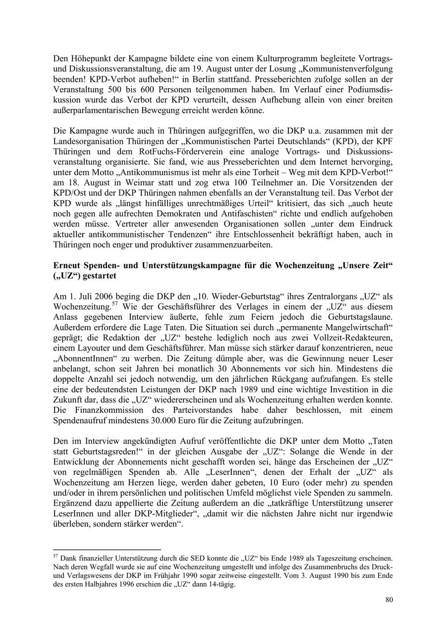 Den Höhepunkt der Kampagne bildete eine von einem Kulturprogramm begleitete Vortragsund Diskussionsveranstaltung, die am 19. August unter der Losung "Kommunistenverfolgung beenden! KPD-Verbot aufheben!" in Berlin stattfand. Presseberichten zufolge sollen an der Veranstaltung 500 bis 600 Personen teilgenommen haben. Im Verlauf einer Podiumsdiskussion wurde das Verbot der KPD verurteilt, dessen Aufhebung allein von einer breiten außerparlamentarischen Bewegung erreicht werden könne. Die Kampagne wurde auch in Thüringen aufgegriffen, wo die DKP u.a. zusammen mit der Landesorganisation Thüringen der "Kommunistischen Partei Deutschlands" (KPD), der KPF Thüringen und dem RotFuchs-Förderverein eine analoge Vortragsund Diskussionsveranstaltung organisierte. Sie fand, wie aus Presseberichten und dem Internet hervorging, unter dem Motto "Antikommunismus ist mehr als eine Torheit - Weg mit dem KPD-Verbot!" am 18. August in Weimar statt und zog etwa 100 Teilnehmer an. Die Vorsitzenden der KPD/Ost und der DKP Thüringen nahmen ebenfalls an der Veranstaltung teil. Das Verbot der KPD wurde als "längst hinfälliges unrechtmäßiges Urteil" kritisiert, das sich "auch heute noch gegen alle aufrechten Demokraten und Antifaschisten" richte und endlich aufgehoben werden müsse. Vertreter aller anwesenden Organisationen sollen "unter dem Eindruck aktueller antikommunistischer Tendenzen" ihre Entschlossenheit bekräftigt haben, auch in Thüringen noch enger und produktiver zusammenzuarbeiten. Erneut Spendenund Unterstützungskampagne für die Wochenzeitung "Unsere Zeit" ("UZ") gestartet Am 1. Juli 2006 beging die DKP den "10. Wieder-Geburtstag" ihres Zentralorgans "UZ" als Wochenzeitung.57 Wie der Geschäftsführer des Verlages in einem der "UZ" aus diesem Anlass gegebenen Interview äußerte, fehle zum Feiern jedoch die Geburtstagslaune. Außerdem erfordere die Lage Taten. Die Situation sei durch "permanente Mangelwirtschaft" geprägt; die Redaktion der "UZ" bestehe lediglich noch aus zwei Vollzeit-Redakteuren, einem Layouter und dem Geschäftsführer. Man müsse sich stärker darauf konzentrieren, neue "AbonnentInnen" zu werben. Die Zeitung dümple aber, was die Gewinnung neuer Leser anbelangt, schon seit Jahren bei monatlich 30 Abonnements vor sich hin. Mindestens die doppelte Anzahl sei jedoch notwendig, um den jährlichen Rückgang aufzufangen. Es stelle eine der bedeutendsten Leistungen der DKP nach 1989 und eine wichtige Investition in die Zukunft dar, dass die "UZ" wiedererscheinen und als Wochenzeitung erhalten werden konnte. Die Finanzkommission des Parteivorstandes habe daher beschlossen, mit einem Spendenaufruf mindestens 30.000 Euro für die Zeitung aufzubringen. Den im Interview angekündigten Aufruf veröffentlichte die DKP unter dem Motto "Taten statt Geburtstagsreden!" in der gleichen Ausgabe der "UZ": Solange die Wende in der Entwicklung der Abonnements nicht geschafft worden sei, hänge das Erscheinen der "UZ" von regelmäßigen Spenden ab. Alle "LeserInnen", denen der Erhalt der "UZ" als Wochenzeitung am Herzen liege, werden daher gebeten, 10 Euro (oder mehr) zu spenden und/oder in ihrem persönlichen und politischen Umfeld möglichst viele Spenden zu sammeln. Ergänzend dazu appellierte die Zeitung außerdem an die "tatkräftige Unterstützung unserer LeserInnen und aller DKP-Mitglieder", "damit wir die nächsten Jahre nicht nur irgendwie überleben, sondern stärker werden". 57 Dank finanzieller Unterstützung durch die SED konnte die "UZ" bis Ende 1989 als Tageszeitung erscheinen. Nach deren Wegfall wurde sie auf eine Wochenzeitung umgestellt und infolge des Zusammenbruchs des Druckund Verlagswesens der DKP im Frühjahr 1990 sogar zeitweise eingestellt. Vom 3. August 1990 bis zum Ende des ersten Halbjahres 1996 erschien die "UZ" dann 14-tägig. 80