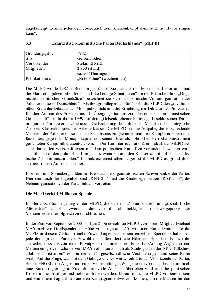 angekündigt, "damit jeder den Soundtrack zum Klassenkampf dann auch zu Hause singen kann". 3.3 "Marxistisch-Leninistische Partei Deutschlands" (MLPD) Gründungsjahr: 1982 Sitz: Gelsenkirchen Vorsitzender Stefan ENGEL Mitglieder: 2.300 (Bund) ca. 50 (Thüringen) Publikationen: "Rote Fahne" (wöchentlich) Die MLPD wurde 1982 in Bochum gegründet. Sie "wendet den Marxismus-Leninismus und die Maotsetungideen schöpferisch auf die heutige Situation an". In der Präambel ihrer "Organisationspolitischen Grundsätze" bezeichnet sie sich "als politische Vorhutorganisation der Arbeiterklasse in Deutschland". Als ihr "grundlegendes Ziel" sieht die MLPD den "revolutionären Sturz der Diktatur des Monopolkapitals und die Errichtung der Diktatur des Proletariats für den Aufbau des Sozialismus als Übergangsstadium zur klassenlosen kommunistischen Gesellschaft" an. In ihrem 1999 auf dem "Gelsenkirchener Parteitag" beschlossenen Parteiprogramm führt sie ergänzend aus: "Die Eroberung der politischen Macht ist das strategische Ziel des Klassenkampfes der Arbeiterklasse. Die MLPD hat die Aufgabe, die entscheidende Mehrheit der Arbeiterklasse für den Sozialismus zu gewinnen und ihre Kämpfe in einem umfassenden, gegen das Monopolkapital und seinen Staat als politisches Herrschaftsinstrument gerichteten Kampf höherzuentwickeln. ... Der Kern der revolutionären Taktik der MLPD besteht darin, den wirtschaftlichen mit dem politischen Kampf zu verbinden bzw. den wirtschaftlichen in den politischen Kampf umzuwandeln und den Klassenkampf auf das sozialistische Ziel hin auszurichten." Im linksextremistischen Lager ist die MLPD aufgrund ihres sektiererischen Auftretens isoliert. Eisenach und Sonneberg bilden im Freistaat die organisatorischen Schwerpunkte der Partei. Hier sind auch der Jugendverband "REBELL" und die Kinderorganisation "Rotfüchse", die Nebenorganisationen der Partei bilden, vertreten. Die MLPD erhält Millionen-Spende Im Berichtszeitraum gelang es der MLPD, die sich als "Zukunftspartei" und "sozialistische Alternative" ansieht, zweimal, die von ihr oft beklagte "Totschweigepraxis der Massenmedien" erfolgreich zu durchbrechen. In der Zeit von September 2005 bis Juni 2006 erhielt die MLPD von ihrem Mitglied Michael MAY mehrere Großspenden in Höhe von insgesamt 2,5 Millionen Euro. Damit hatte die MLPD in diesem Zeitraum mehr Zuwendungen von einem einzelnen Spender erhalten als jede der "großen" Parteien. Sowohl die außerordentliche Höhe der Spenden als auch die Tatsache, dass sie von einer Privatperson stammen, rief Ende Juli/Anfang August in den Medien ein großes Echo hervor. MAY nahm am 30. Juli als Studiogast an der ARD-Talkshow "Sabine Christiansen" teil, in der er für gesellschaftliche Veränderungen und seine Partei warb. Auf die Frage, was mit dem Geld geschehen werde, erklärte der Vorsitzende der Partei, Stefan ENGEL, im August auf einer Veranstaltung: "Wir gehen davon aus, dass kaum noch eine Bundesregierung in Zukunft ihre volle Amtszeit überleben wird und die politischen Krisen immer häufiger und tiefer auftreten werden. Darauf muss die MLPD vorbereitet sein und von einem Tag auf den anderen Kampagnen entwickeln können, um die Massen für den 82