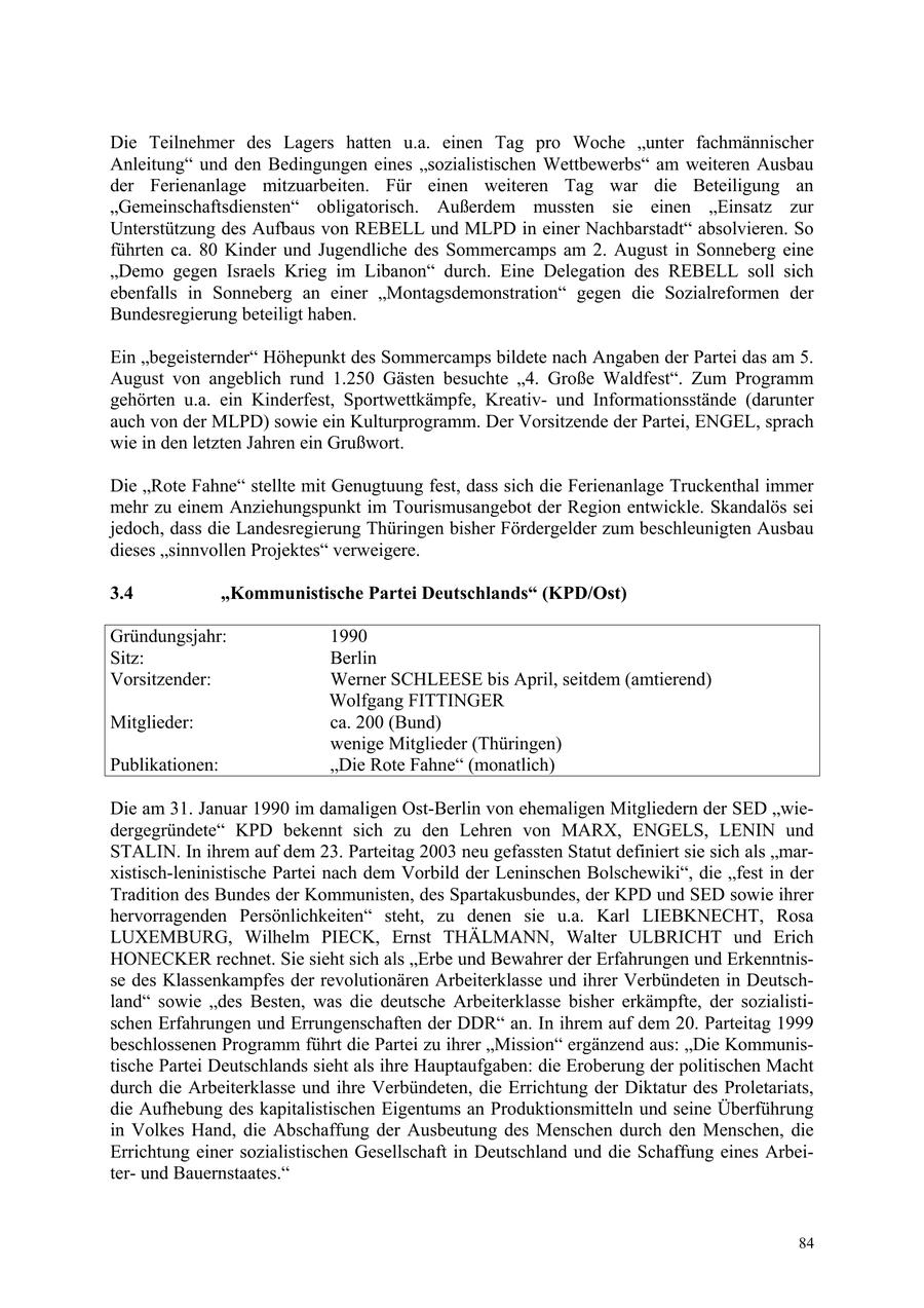 Die Teilnehmer des Lagers hatten u.a. einen Tag pro Woche "unter fachmännischer Anleitung" und den Bedingungen eines "sozialistischen Wettbewerbs" am weiteren Ausbau der Ferienanlage mitzuarbeiten. Für einen weiteren Tag war die Beteiligung an "Gemeinschaftsdiensten" obligatorisch. Außerdem mussten sie einen "Einsatz zur Unterstützung des Aufbaus von REBELL und MLPD in einer Nachbarstadt" absolvieren. So führten ca. 80 Kinder und Jugendliche des Sommercamps am 2. August in Sonneberg eine "Demo gegen Israels Krieg im Libanon" durch. Eine Delegation des REBELL soll sich ebenfalls in Sonneberg an einer "Montagsdemonstration" gegen die Sozialreformen der Bundesregierung beteiligt haben. Ein "begeisternder" Höhepunkt des Sommercamps bildete nach Angaben der Partei das am 5. August von angeblich rund 1.250 Gästen besuchte "4. Große Waldfest". Zum Programm gehörten u.a. ein Kinderfest, Sportwettkämpfe, Kreativund Informationsstände (darunter auch von der MLPD) sowie ein Kulturprogramm. Der Vorsitzende der Partei, ENGEL, sprach wie in den letzten Jahren ein Grußwort. Die "Rote Fahne" stellte mit Genugtuung fest, dass sich die Ferienanlage Truckenthal immer mehr zu einem Anziehungspunkt im Tourismusangebot der Region entwickle. Skandalös sei jedoch, dass die Landesregierung Thüringen bisher Fördergelder zum beschleunigten Ausbau dieses "sinnvollen Projektes" verweigere. 3.4 "Kommunistische Partei Deutschlands" (KPD/Ost) Gründungsjahr: 1990 Sitz: Berlin Vorsitzender: Werner SCHLEESE bis April, seitdem (amtierend) Wolfgang FITTINGER Mitglieder: ca. 200 (Bund) wenige Mitglieder (Thüringen) Publikationen: "Die Rote Fahne" (monatlich) Die am 31. Januar 1990 im damaligen Ost-Berlin von ehemaligen Mitgliedern der SED "wiedergegründete" KPD bekennt sich zu den Lehren von MARX, ENGELS, LENIN und STALIN. In ihrem auf dem 23. Parteitag 2003 neu gefassten Statut definiert sie sich als "marxistisch-leninistische Partei nach dem Vorbild der Leninschen Bolschewiki", die "fest in der Tradition des Bundes der Kommunisten, des Spartakusbundes, der KPD und SED sowie ihrer hervorragenden Persönlichkeiten" steht, zu denen sie u.a. Karl LIEBKNECHT, Rosa LUXEMBURG, Wilhelm PIECK, Ernst THÄLMANN, Walter ULBRICHT und Erich HONECKER rechnet. Sie sieht sich als "Erbe und Bewahrer der Erfahrungen und Erkenntnisse des Klassenkampfes der revolutionären Arbeiterklasse und ihrer Verbündeten in Deutschland" sowie "des Besten, was die deutsche Arbeiterklasse bisher erkämpfte, der sozialistischen Erfahrungen und Errungenschaften der DDR" an. In ihrem auf dem 20. Parteitag 1999 beschlossenen Programm führt die Partei zu ihrer "Mission" ergänzend aus: "Die Kommunistische Partei Deutschlands sieht als ihre Hauptaufgaben: die Eroberung der politischen Macht durch die Arbeiterklasse und ihre Verbündeten, die Errichtung der Diktatur des Proletariats, die Aufhebung des kapitalistischen Eigentums an Produktionsmitteln und seine Überführung in Volkes Hand, die Abschaffung der Ausbeutung des Menschen durch den Menschen, die Errichtung einer sozialistischen Gesellschaft in Deutschland und die Schaffung eines Arbeiterund Bauernstaates." 84