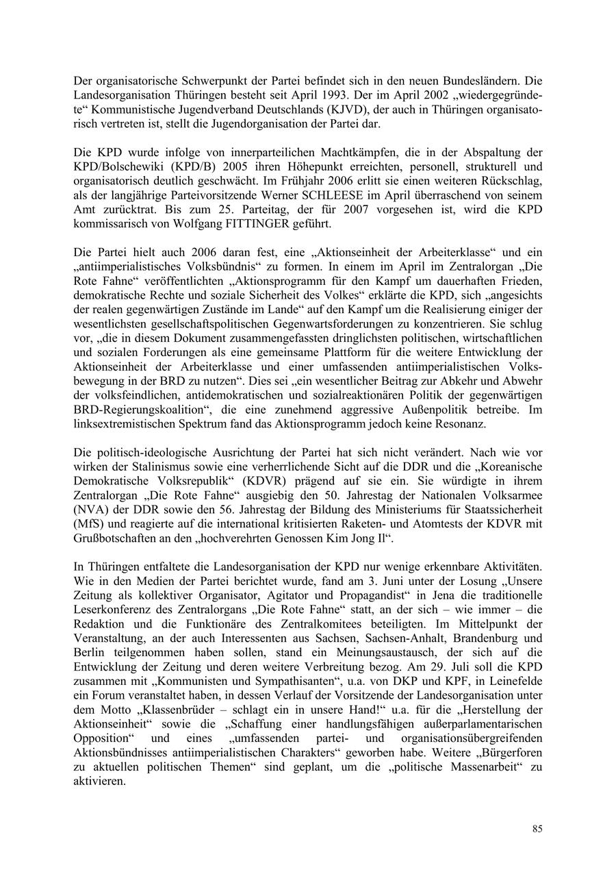Der organisatorische Schwerpunkt der Partei befindet sich in den neuen Bundesländern. Die Landesorganisation Thüringen besteht seit April 1993. Der im April 2002 "wiedergegründete" Kommunistische Jugendverband Deutschlands (KJVD), der auch in Thüringen organisatorisch vertreten ist, stellt die Jugendorganisation der Partei dar. Die KPD wurde infolge von innerparteilichen Machtkämpfen, die in der Abspaltung der KPD/Bolschewiki (KPD/B) 2005 ihren Höhepunkt erreichten, personell, strukturell und organisatorisch deutlich geschwächt. Im Frühjahr 2006 erlitt sie einen weiteren Rückschlag, als der langjährige Parteivorsitzende Werner SCHLEESE im April überraschend von seinem Amt zurücktrat. Bis zum 25. Parteitag, der für 2007 vorgesehen ist, wird die KPD kommissarisch von Wolfgang FITTINGER geführt. Die Partei hielt auch 2006 daran fest, eine "Aktionseinheit der Arbeiterklasse" und ein "antiimperialistisches Volksbündnis" zu formen. In einem im April im Zentralorgan "Die Rote Fahne" veröffentlichten "Aktionsprogramm für den Kampf um dauerhaften Frieden, demokratische Rechte und soziale Sicherheit des Volkes" erklärte die KPD, sich "angesichts der realen gegenwärtigen Zustände im Lande" auf den Kampf um die Realisierung einiger der wesentlichsten gesellschaftspolitischen Gegenwartsforderungen zu konzentrieren. Sie schlug vor, "die in diesem Dokument zusammengefassten dringlichsten politischen, wirtschaftlichen und sozialen Forderungen als eine gemeinsame Plattform für die weitere Entwicklung der Aktionseinheit der Arbeiterklasse und einer umfassenden antiimperialistischen Volksbewegung in der BRD zu nutzen". Dies sei "ein wesentlicher Beitrag zur Abkehr und Abwehr der volksfeindlichen, antidemokratischen und sozialreaktionären Politik der gegenwärtigen BRD-Regierungskoalition", die eine zunehmend aggressive Außenpolitik betreibe. Im linksextremistischen Spektrum fand das Aktionsprogramm jedoch keine Resonanz. Die politisch-ideologische Ausrichtung der Partei hat sich nicht verändert. Nach wie vor wirken der Stalinismus sowie eine verherrlichende Sicht auf die DDR und die "Koreanische Demokratische Volksrepublik" (KDVR) prägend auf sie ein. Sie würdigte in ihrem Zentralorgan "Die Rote Fahne" ausgiebig den 50. Jahrestag der Nationalen Volksarmee (NVA) der DDR sowie den 56. Jahrestag der Bildung des Ministeriums für Staatssicherheit (MfS) und reagierte auf die international kritisierten Raketenund Atomtests der KDVR mit Grußbotschaften an den "hochverehrten Genossen Kim Jong Il". In Thüringen entfaltete die Landesorganisation der KPD nur wenige erkennbare Aktivitäten. Wie in den Medien der Partei berichtet wurde, fand am 3. Juni unter der Losung "Unsere Zeitung als kollektiver Organisator, Agitator und Propagandist" in Jena die traditionelle Leserkonferenz des Zentralorgans "Die Rote Fahne" statt, an der sich - wie immer - die Redaktion und die Funktionäre des Zentralkomitees beteiligten. Im Mittelpunkt der Veranstaltung, an der auch Interessenten aus Sachsen, Sachsen-Anhalt, Brandenburg und Berlin teilgenommen haben sollen, stand ein Meinungsaustausch, der sich auf die Entwicklung der Zeitung und deren weitere Verbreitung bezog. Am 29. Juli soll die KPD zusammen mit "Kommunisten und Sympathisanten", u.a. von DKP und KPF, in Leinefelde ein Forum veranstaltet haben, in dessen Verlauf der Vorsitzende der Landesorganisation unter dem Motto "Klassenbrüder - schlagt ein in unsere Hand!" u.a. für die "Herstellung der Aktionseinheit" sowie die "Schaffung einer handlungsfähigen außerparlamentarischen Opposition" und eines "umfassenden parteiund organisationsübergreifenden Aktionsbündnisses antiimperialistischen Charakters" geworben habe. Weitere "Bürgerforen zu aktuellen politischen Themen" sind geplant, um die "politische Massenarbeit" zu aktivieren. 85
