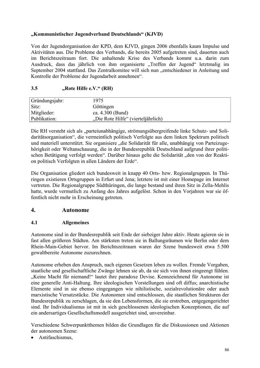 "Kommunistischer Jugendverband Deutschlands" (KJVD) Von der Jugendorganisation der KPD, dem KJVD, gingen 2006 ebenfalls kaum Impulse und Aktivitäten aus. Die Probleme des Verbands, die bereits 2005 aufgetreten sind, dauerten auch im Berichtszeitraum fort. Die anhaltende Krise des Verbands kommt u.a. darin zum Ausdruck, dass das jährlich von ihm organisierte "Treffen der Jugend" letztmalig im September 2004 stattfand. Das Zentralkomitee will sich nun "entschiedener in Anleitung und Kontrolle der Probleme der Jugendarbeit annehmen". 3.5 "Rote Hilfe e.V." (RH) Gründungsjahr: 1975 Sitz: Göttingen Mitglieder: ca. 4.300 (Bund) Publikation: "Die Rote Hilfe" (vierteljährlich) Die RH versteht sich als "parteiunabhängige, strömungsübergreifende linke Schutzund Solidaritätsorganisation", die vermeintlich politisch Verfolgte aus dem linken Spektrum politisch und materiell unterstützt. Sie organisiere "die Solidarität für alle, unabhängig von Parteizugehörigkeit oder Weltanschauung, die in der Bundesrepublik Deutschland aufgrund ihrer politischen Betätigung verfolgt werden". Darüber hinaus gelte die Solidarität "den von der Reaktion politisch Verfolgten in allen Ländern der Erde". Die Organisation gliedert sich bundesweit in knapp 40 Ortsbzw. Regionalgruppen. In Thüringen existieren Ortsgruppen in Erfurt und Jena; letztere ist mit einer Homepage im Internet vertreten. Die Regionalgruppe Südthüringen, die lange bestand und ihren Sitz in Zella-Mehlis hatte, wurde vermutlich zu Anfang des Jahres aufgelöst. Schon in den Vorjahren war sie öffentlich nicht mehr in Erscheinung getreten. 4. Autonome 4.1 Allgemeines Autonome sind in der Bundesrepublik seit Ende der siebziger Jahre aktiv. Heute agieren sie in fast allen größeren Städten. Am stärksten treten sie in Ballungsräumen wie Berlin oder dem Rhein-Main-Gebiet hervor. Im Berichtszeitraum waren der Szene bundesweit etwa 5.500 gewaltbereite Autonome zuzurechnen. Autonome erheben den Anspruch, nach eigenen Gesetzen leben zu wollen. Fremde Vorgaben, staatliche und gesellschaftliche Zwänge lehnen sie ab, da sie sich von ihnen eingeengt fühlen. "Keine Macht für niemand!" lautet ihre paradoxe Devise. Kennzeichnend für Autonome ist eine generelle Anti-Haltung. Ihre ideologischen Vorstellungen sind oft diffus; anarchistische Elemente sind in sie ebenso eingegangen wie nihilistische, sozialrevolutionäre oder auch marxistische Versatzstücke. Die Autonomen sind entschlossen, die staatlichen Strukturen der Bundesrepublik zu zerschlagen, da sie den Lebensformen, die sie erstreben, entgegengerichtet sind. Ihr Individualismus ist mit in sich geschlossenen ideologischen Konzeptionen, die auf ein andersartiges Gesellschaftsmodell ausgerichtet sind, unvereinbar. Verschiedene Schwerpunktthemen bilden die Grundlagen für die Diskussionen und Aktionen der autonomen Szene: * Antifaschismus, 86