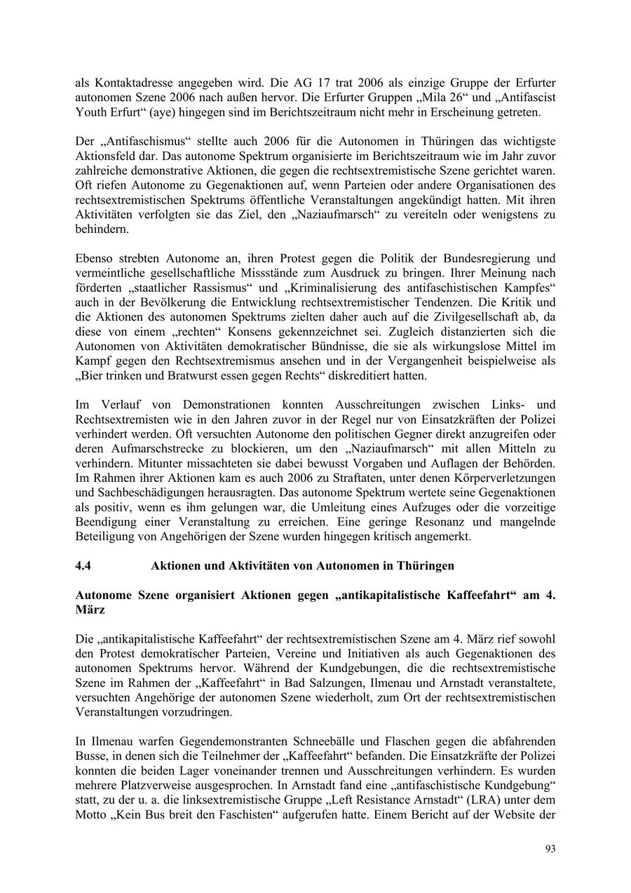 als Kontaktadresse angegeben wird. Die AG 17 trat 2006 als einzige Gruppe der Erfurter autonomen Szene 2006 nach außen hervor. Die Erfurter Gruppen "Mila 26" und "Antifascist Youth Erfurt" (aye) hingegen sind im Berichtszeitraum nicht mehr in Erscheinung getreten. Der "Antifaschismus" stellte auch 2006 für die Autonomen in Thüringen das wichtigste Aktionsfeld dar. Das autonome Spektrum organisierte im Berichtszeitraum wie im Jahr zuvor zahlreiche demonstrative Aktionen, die gegen die rechtsextremistische Szene gerichtet waren. Oft riefen Autonome zu Gegenaktionen auf, wenn Parteien oder andere Organisationen des rechtsextremistischen Spektrums öffentliche Veranstaltungen angekündigt hatten. Mit ihren Aktivitäten verfolgten sie das Ziel, den "Naziaufmarsch" zu vereiteln oder wenigstens zu behindern. Ebenso strebten Autonome an, ihren Protest gegen die Politik der Bundesregierung und vermeintliche gesellschaftliche Missstände zum Ausdruck zu bringen. Ihrer Meinung nach förderten "staatlicher Rassismus" und "Kriminalisierung des antifaschistischen Kampfes" auch in der Bevölkerung die Entwicklung rechtsextremistischer Tendenzen. Die Kritik und die Aktionen des autonomen Spektrums zielten daher auch auf die Zivilgesellschaft ab, da diese von einem "rechten" Konsens gekennzeichnet sei. Zugleich distanzierten sich die Autonomen von Aktivitäten demokratischer Bündnisse, die sie als wirkungslose Mittel im Kampf gegen den Rechtsextremismus ansehen und in der Vergangenheit beispielweise als "Bier trinken und Bratwurst essen gegen Rechts" diskreditiert hatten. Im Verlauf von Demonstrationen konnten Ausschreitungen zwischen Linksund Rechtsextremisten wie in den Jahren zuvor in der Regel nur von Einsatzkräften der Polizei verhindert werden. Oft versuchten Autonome den politischen Gegner direkt anzugreifen oder deren Aufmarschstrecke zu blockieren, um den "Naziaufmarsch" mit allen Mitteln zu verhindern. Mitunter missachteten sie dabei bewusst Vorgaben und Auflagen der Behörden. Im Rahmen ihrer Aktionen kam es auch 2006 zu Straftaten, unter denen Körperverletzungen und Sachbeschädigungen herausragten. Das autonome Spektrum wertete seine Gegenaktionen als positiv, wenn es ihm gelungen war, die Umleitung eines Aufzuges oder die vorzeitige Beendigung einer Veranstaltung zu erreichen. Eine geringe Resonanz und mangelnde Beteiligung von Angehörigen der Szene wurden hingegen kritisch angemerkt. 4.4 Aktionen und Aktivitäten von Autonomen in Thüringen Autonome Szene organisiert Aktionen gegen "antikapitalistische Kaffeefahrt" am 4. März Die "antikapitalistische Kaffeefahrt" der rechtsextremistischen Szene am 4. März rief sowohl den Protest demokratischer Parteien, Vereine und Initiativen als auch Gegenaktionen des autonomen Spektrums hervor. Während der Kundgebungen, die die rechtsextremistische Szene im Rahmen der "Kaffeefahrt" in Bad Salzungen, Ilmenau und Arnstadt veranstaltete, versuchten Angehörige der autonomen Szene wiederholt, zum Ort der rechtsextremistischen Veranstaltungen vorzudringen. In Ilmenau warfen Gegendemonstranten Schneebälle und Flaschen gegen die abfahrenden Busse, in denen sich die Teilnehmer der "Kaffeefahrt" befanden. Die Einsatzkräfte der Polizei konnten die beiden Lager voneinander trennen und Ausschreitungen verhindern. Es wurden mehrere Platzverweise ausgesprochen. In Arnstadt fand eine "antifaschistische Kundgebung" statt, zu der u. a. die linksextremistische Gruppe "Left Resistance Arnstadt" (LRA) unter dem Motto "Kein Bus breit den Faschisten" aufgerufen hatte. Einem Bericht auf der Website der 93